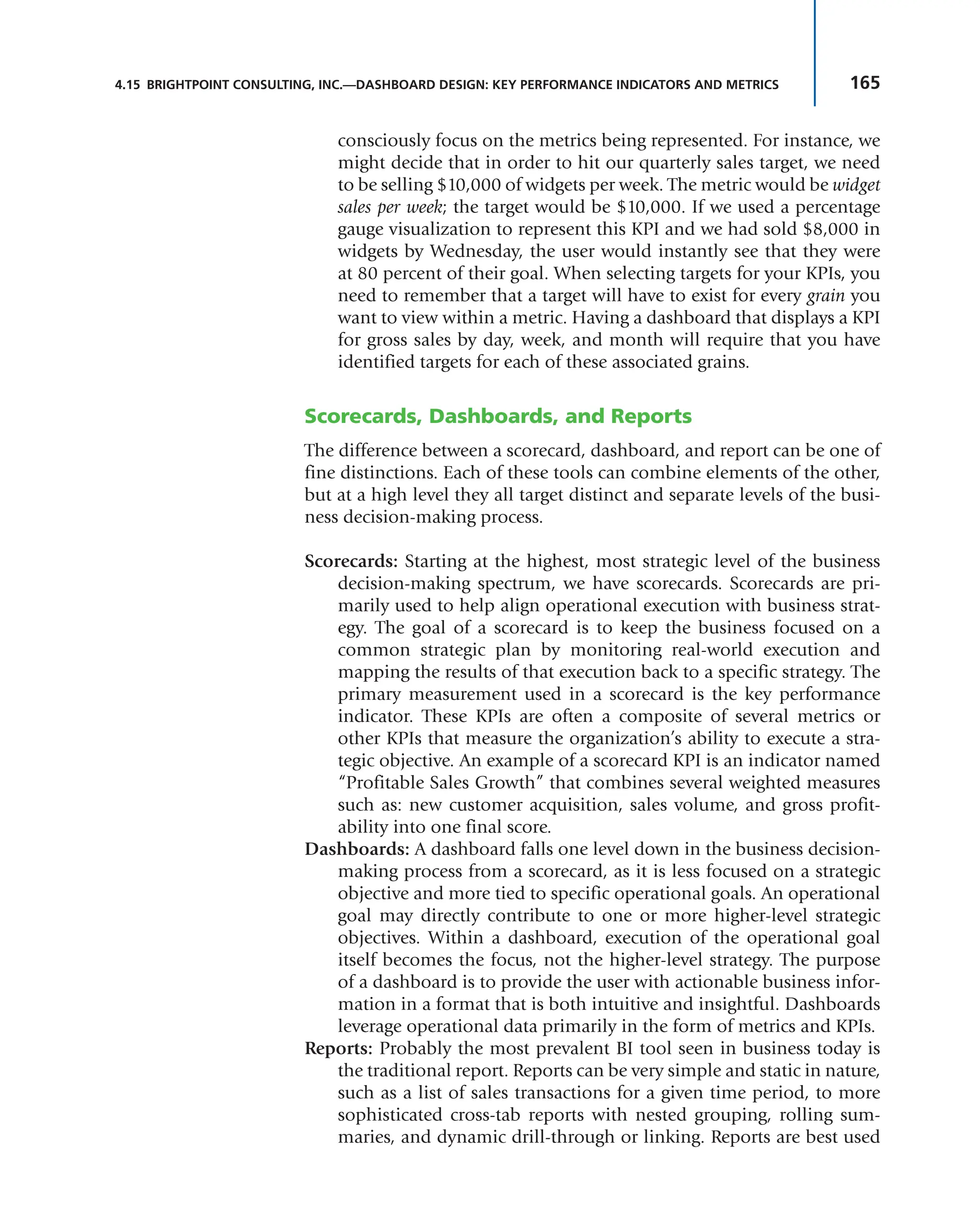 165
4.15 BRIGHTPOINT CONSULTING, INC.—DASHBOARD DESIGN: KEY PERFORMANCE INDICATORS AND METRICS
consciously focus on the metrics being represented. For instance, we
might decide that in order to hit our quarterly sales target, we need
to be selling $10,000 of widgets per week. The metric would be widget
sales per week; the target would be $10,000. If we used a percentage
gauge visualization to represent this KPI and we had sold $8,000 in
widgets by Wednesday, the user would instantly see that they were
at 80 percent of their goal. When selecting targets for your KPIs, you
need to remember that a target will have to exist for every grain you
want to view within a metric. Having a dashboard that displays a KPI
for gross sales by day, week, and month will require that you have
identified targets for each of these associated grains.
Scorecards, Dashboards, and Reports
The difference between a scorecard, dashboard, and report can be one of
fine distinctions. Each of these tools can combine elements of the other,
but at a high level they all target distinct and separate levels of the busi-
ness decision-making process.
Scorecards: Starting at the highest, most strategic level of the business
decision-making spectrum, we have scorecards. Scorecards are pri-
marily used to help align operational execution with business strat-
egy. The goal of a scorecard is to keep the business focused on a
common strategic plan by monitoring real-world execution and
mapping the results of that execution back to a specific strategy. The
primary measurement used in a scorecard is the key performance
indicator. These KPIs are often a composite of several metrics or
other KPIs that measure the organization’s ability to execute a stra-
tegic objective. An example of a scorecard KPI is an indicator named
“Profitable Sales Growth” that combines several weighted measures
such as: new customer acquisition, sales volume, and gross profit-
ability into one final score.
Dashboards: A dashboard falls one level down in the business decision-
making process from a scorecard, as it is less focused on a strategic
objective and more tied to specific operational goals. An operational
goal may directly contribute to one or more higher-level strategic
objectives. Within a dashboard, execution of the operational goal
itself becomes the focus, not the higher-level strategy. The purpose
of a dashboard is to provide the user with actionable business infor-
mation in a format that is both intuitive and insightful. Dashboards
leverage operational data primarily in the form of metrics and KPIs.
Reports: Probably the most prevalent BI tool seen in business today is
the traditional report. Reports can be very simple and static in nature,
such as a list of sales transactions for a given time period, to more
sophisticated cross-tab reports with nested grouping, rolling sum-
maries, and dynamic drill-through or linking. Reports are best used
 