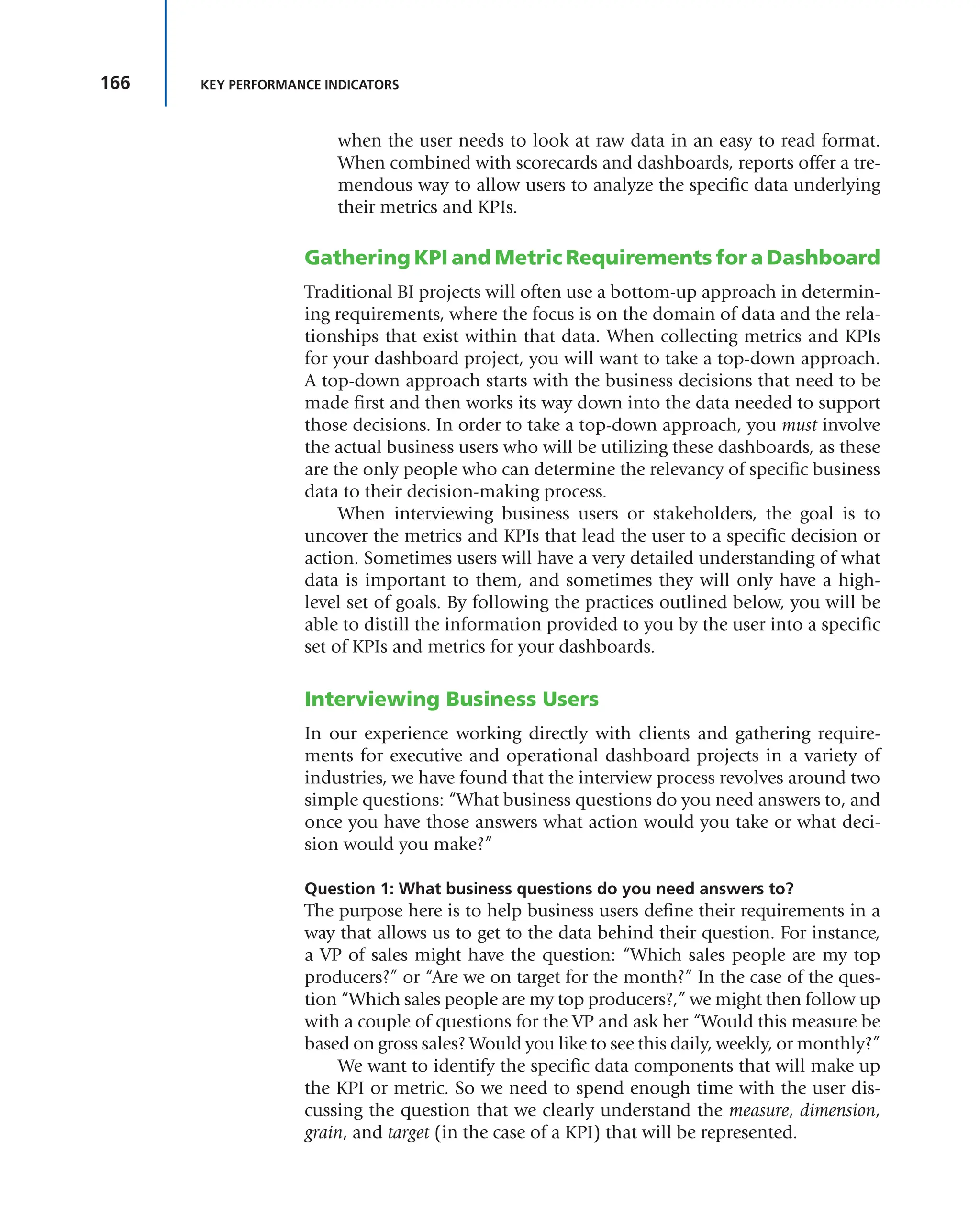166 KEY PERFORMANCE INDICATORS
when the user needs to look at raw data in an easy to read format.
When combined with scorecards and dashboards, reports offer a tre-
mendous way to allow users to analyze the specific data underlying
their metrics and KPIs.
Gathering KPI and Metric Requirements for a Dashboard
Traditional BI projects will often use a bottom-up approach in determin-
ing requirements, where the focus is on the domain of data and the rela-
tionships that exist within that data. When collecting metrics and KPIs
for your dashboard project, you will want to take a top-down approach.
A top-down approach starts with the business decisions that need to be
made first and then works its way down into the data needed to support
those decisions. In order to take a top-down approach, you must involve
the actual business users who will be utilizing these dashboards, as these
are the only people who can determine the relevancy of specific business
data to their decision-making process.
When interviewing business users or stakeholders, the goal is to
uncover the metrics and KPIs that lead the user to a specific decision or
action. Sometimes users will have a very detailed understanding of what
data is important to them, and sometimes they will only have a high-
level set of goals. By following the practices outlined below, you will be
able to distill the information provided to you by the user into a specific
set of KPIs and metrics for your dashboards.
Interviewing Business Users
In our experience working directly with clients and gathering require-
ments for executive and operational dashboard projects in a variety of
industries, we have found that the interview process revolves around two
simple questions: “What business questions do you need answers to, and
once you have those answers what action would you take or what deci-
sion would you make?”
Question 1: What business questions do you need answers to?
The purpose here is to help business users define their requirements in a
way that allows us to get to the data behind their question. For instance,
a VP of sales might have the question: “Which sales people are my top
producers?” or “Are we on target for the month?” In the case of the ques-
tion “Which sales people are my top producers?,” we might then follow up
with a couple of questions for the VP and ask her “Would this measure be
based on gross sales? Would you like to see this daily, weekly, or monthly?”
We want to identify the specific data components that will make up
the KPI or metric. So we need to spend enough time with the user dis-
cussing the question that we clearly understand the measure, dimension,
grain, and target (in the case of a KPI) that will be represented.
 