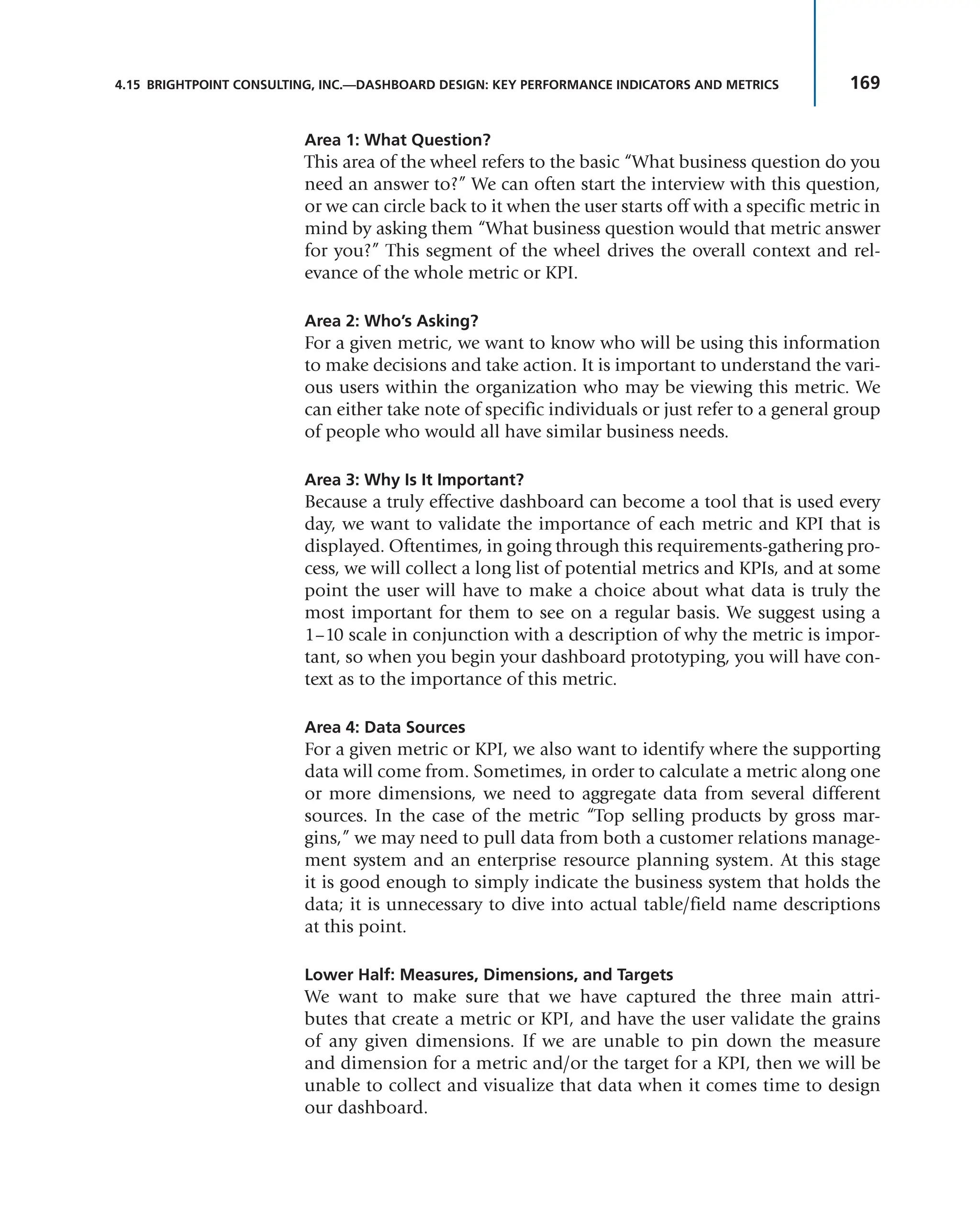 169
4.15 BRIGHTPOINT CONSULTING, INC.—DASHBOARD DESIGN: KEY PERFORMANCE INDICATORS AND METRICS
Area 1: What Question?
This area of the wheel refers to the basic “What business question do you
need an answer to?” We can often start the interview with this question,
or we can circle back to it when the user starts off with a specific metric in
mind by asking them “What business question would that metric answer
for you?” This segment of the wheel drives the overall context and rel-
evance of the whole metric or KPI.
Area 2: Who’s Asking?
For a given metric, we want to know who will be using this information
to make decisions and take action. It is important to understand the vari-
ous users within the organization who may be viewing this metric. We
can either take note of specific individuals or just refer to a general group
of people who would all have similar business needs.
Area 3: Why Is It Important?
Because a truly effective dashboard can become a tool that is used every
day, we want to validate the importance of each metric and KPI that is
displayed. Oftentimes, in going through this requirements-gathering pro-
cess, we will collect a long list of potential metrics and KPIs, and at some
point the user will have to make a choice about what data is truly the
most important for them to see on a regular basis. We suggest using a
1–10 scale in conjunction with a description of why the metric is impor-
tant, so when you begin your dashboard prototyping, you will have con-
text as to the importance of this metric.
Area 4: Data Sources
For a given metric or KPI, we also want to identify where the supporting
data will come from. Sometimes, in order to calculate a metric along one
or more dimensions, we need to aggregate data from several different
sources. In the case of the metric “Top selling products by gross mar-
gins,” we may need to pull data from both a customer relations manage-
ment system and an enterprise resource planning system. At this stage
it is good enough to simply indicate the business system that holds the
data; it is unnecessary to dive into actual table/field name descriptions
at this point.
Lower Half: Measures, Dimensions, and Targets
We want to make sure that we have captured the three main attri-
butes that create a metric or KPI, and have the user validate the grains
of any given dimensions. If we are unable to pin down the measure
and dimension for a metric and/or the target for a KPI, then we will be
unable to collect and visualize that data when it comes time to design
our dashboard.
 