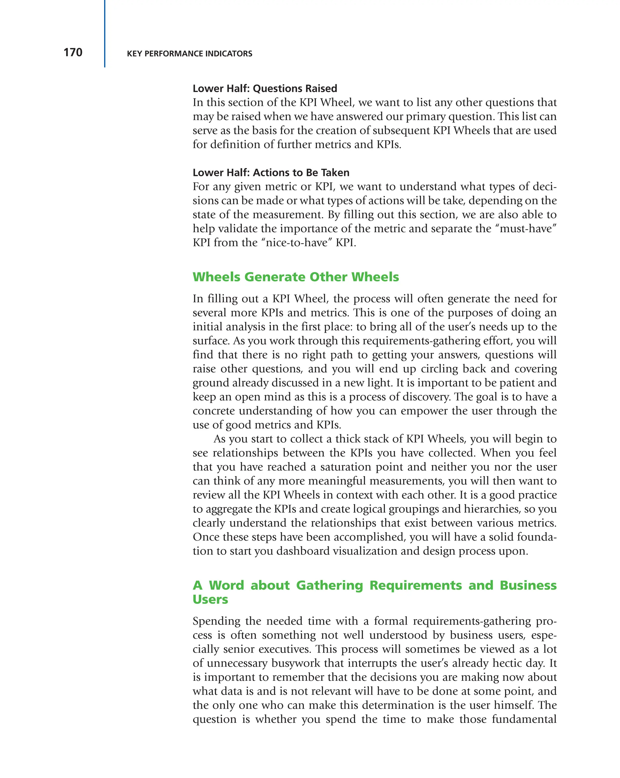 170 KEY PERFORMANCE INDICATORS
Lower Half: Questions Raised
In this section of the KPI Wheel, we want to list any other questions that
may be raised when we have answered our primary question. This list can
serve as the basis for the creation of subsequent KPI Wheels that are used
for definition of further metrics and KPIs.
Lower Half: Actions to Be Taken
For any given metric or KPI, we want to understand what types of deci-
sions can be made or what types of actions will be take, depending on the
state of the measurement. By filling out this section, we are also able to
help validate the importance of the metric and separate the “must-have”
KPI from the “nice-to-have” KPI.
Wheels Generate Other Wheels
In filling out a KPI Wheel, the process will often generate the need for
several more KPIs and metrics. This is one of the purposes of doing an
initial analysis in the first place: to bring all of the user’s needs up to the
surface. As you work through this requirements-gathering effort, you will
find that there is no right path to getting your answers, questions will
raise other questions, and you will end up circling back and covering
ground already discussed in a new light. It is important to be patient and
keep an open mind as this is a process of discovery. The goal is to have a
concrete understanding of how you can empower the user through the
use of good metrics and KPIs.
As you start to collect a thick stack of KPI Wheels, you will begin to
see relationships between the KPIs you have collected. When you feel
that you have reached a saturation point and neither you nor the user
can think of any more meaningful measurements, you will then want to
review all the KPI Wheels in context with each other. It is a good practice
to aggregate the KPIs and create logical groupings and hierarchies, so you
clearly understand the relationships that exist between various metrics.
Once these steps have been accomplished, you will have a solid founda-
tion to start you dashboard visualization and design process upon.
A Word about Gathering Requirements and Business
Users
Spending the needed time with a formal requirements-gathering pro-
cess is often something not well understood by business users, espe-
cially senior executives. This process will sometimes be viewed as a lot
of unnecessary busywork that interrupts the user’s already hectic day. It
is important to remember that the decisions you are making now about
what data is and is not relevant will have to be done at some point, and
the only one who can make this determination is the user himself. The
question is whether you spend the time to make those fundamental
 
