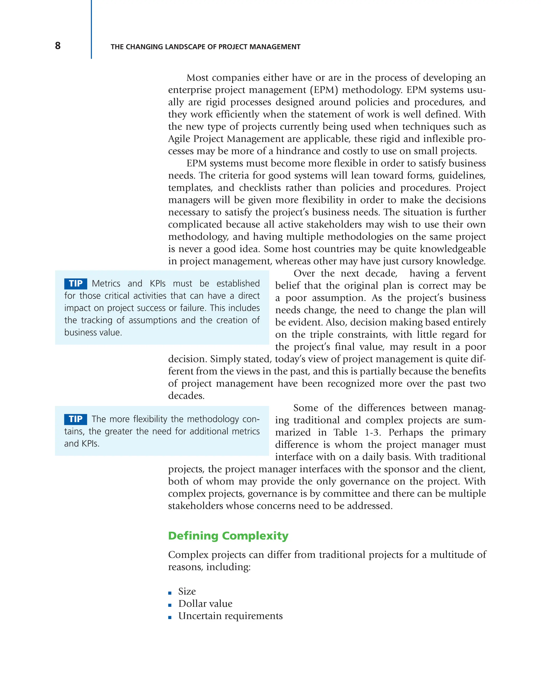 8 THE CHANGING LANDSCAPE OF PROJECT MANAGEMENT
Most companies either have or are in the process of developing an
enterprise project management (EPM) methodology. EPM systems usu-
ally are rigid processes designed around policies and procedures, and
they work efficiently when the statement of work is well defined. With
the new type of projects currently being used when techniques such as
Agile Project Management are applicable, these rigid and inflexible pro-
cesses may be more of a hindrance and costly to use on small projects.
EPM systems must become more flexible in order to satisfy business
needs. The criteria for good systems will lean toward forms, guidelines,
templates, and checklists rather than policies and procedures. Project
managers will be given more flexibility in order to make the decisions
necessary to satisfy the project’s business needs. The situation is further
complicated because all active stakeholders may wish to use their own
methodology, and having multiple methodologies on the same project
is never a good idea. Some host countries may be quite knowledgeable
in project management, whereas other may have just cursory knowledge.
Over the next decade, having a fervent
belief that the original plan is correct may be
a poor assumption. As the project’s business
needs change, the need to change the plan will
be evident. Also, decision making based entirely
on the triple constraints, with little regard for
the project’s final value, may result in a poor
decision. Simply stated, today’s view of project management is quite dif-
ferent from the views in the past, and this is partially because the benefits
of project management have been recognized more over the past two
decades.
Some of the differences between manag-
ing traditional and complex projects are sum-
marized in Table 1-3. Perhaps the primary
difference is whom the project manager must
interface with on a daily basis. With traditional
projects, the project manager interfaces with the sponsor and the client,
both of whom may provide the only governance on the project. With
complex projects, governance is by committee and there can be multiple
stakeholders whose concerns need to be addressed.
Defining Complexity
Complex projects can differ from traditional projects for a multitude of
reasons, including:
■ Size
■ Dollar value
■ Uncertain requirements
TIP Metrics and KPIs must be established
for those critical activities that can have a direct
impact on project success or failure. This includes
the tracking of assumptions and the creation of
business value.
TIP The more flexibility the methodology con-
tains, the greater the need for additional metrics
and KPIs.
 