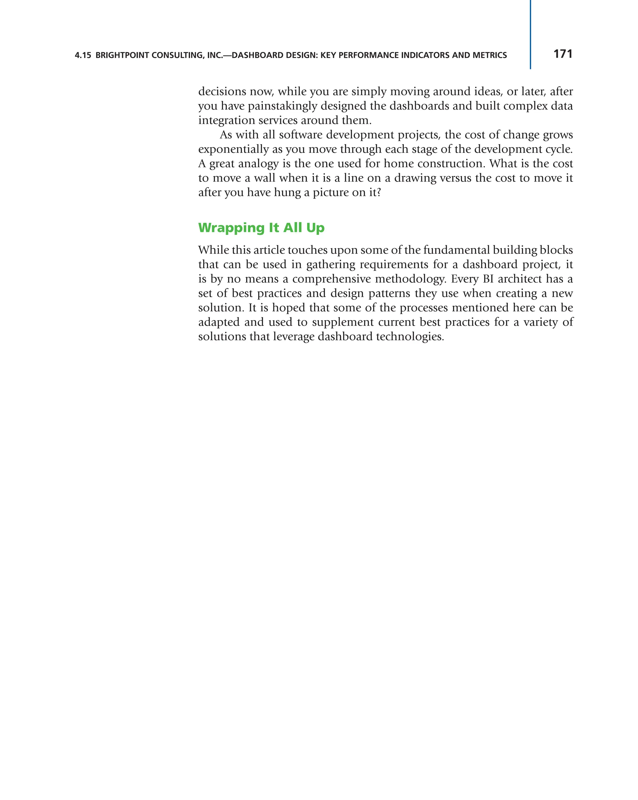171
4.15 BRIGHTPOINT CONSULTING, INC.—DASHBOARD DESIGN: KEY PERFORMANCE INDICATORS AND METRICS
decisions now, while you are simply moving around ideas, or later, after
you have painstakingly designed the dashboards and built complex data
integration services around them.
As with all software development projects, the cost of change grows
exponentially as you move through each stage of the development cycle.
A great analogy is the one used for home construction. What is the cost
to move a wall when it is a line on a drawing versus the cost to move it
after you have hung a picture on it?
Wrapping It All Up
While this article touches upon some of the fundamental building blocks
that can be used in gathering requirements for a dashboard project, it
is by no means a comprehensive methodology. Every BI architect has a
set of best practices and design patterns they use when creating a new
solution. It is hoped that some of the processes mentioned here can be
adapted and used to supplement current best practices for a variety of
solutions that leverage dashboard technologies.
 