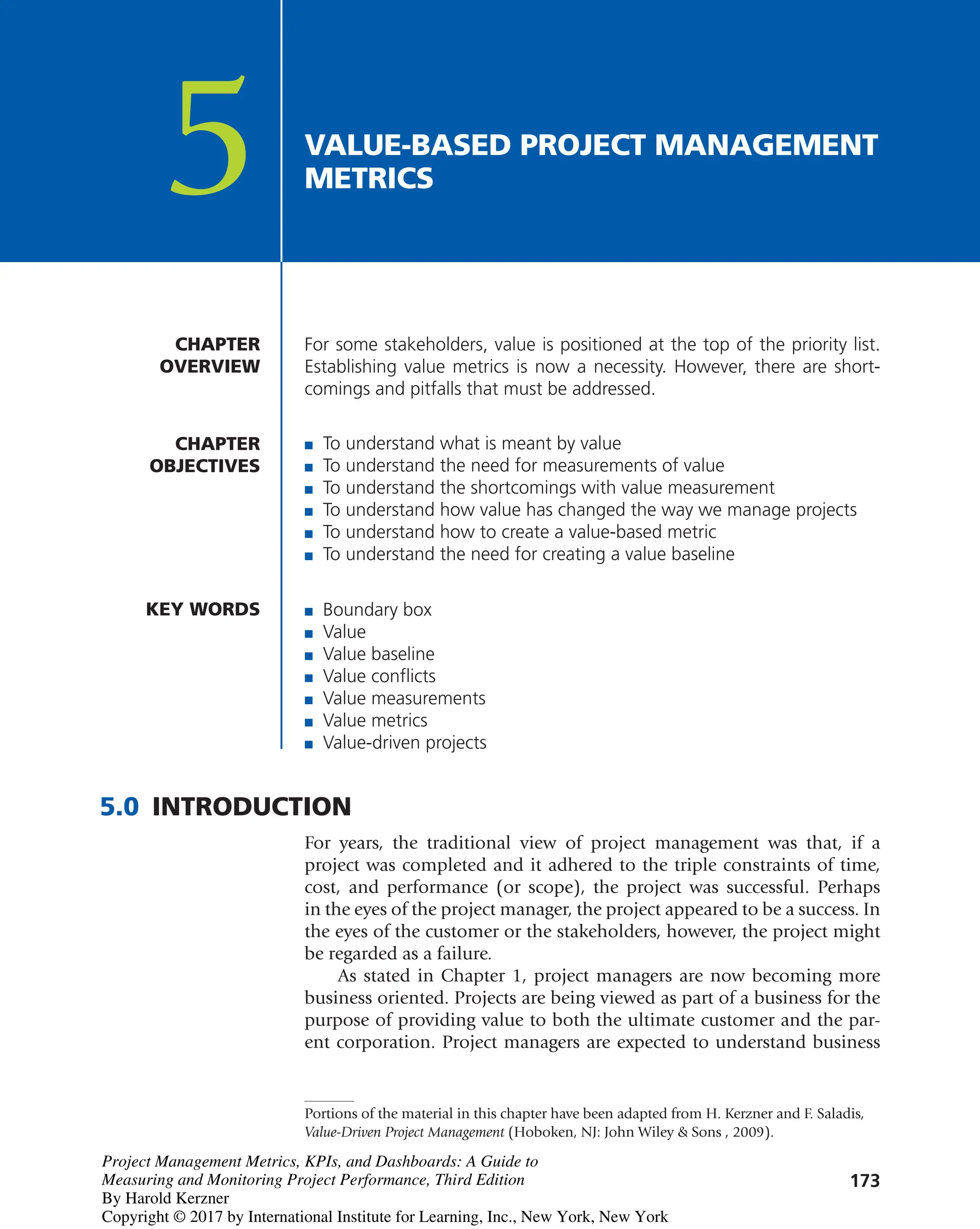 173
For some stakeholders, value is positioned at the top of the priority list.
Establishing value metrics is now a necessity. However, there are short-
comings and pitfalls that must be addressed.
CHAPTER
OVERVIEW
VALUE-BASED PROJECT MANAGEMENT
METRICS
5
CHAPTER
OBJECTIVES
■ To understand what is meant by value
■ To understand the need for measurements of value
■ To understand the shortcomings with value measurement
■ To understand how value has changed the way we manage projects
■ To understand how to create a value-based metric
■ To understand the need for creating a value baseline
KEY WORDS ■ Boundary box
■ Value
■ Value baseline
■ Value conflicts
■ Value measurements
■ Value metrics
■ Value-driven projects
5.0 INTRODUCTION
For years, the traditional view of project management was that, if a
project was completed and it adhered to the triple constraints of time,
cost, and performance (or scope), the project was successful. Perhaps
in the eyes of the project manager, the project appeared to be a success. In
the eyes of the customer or the stakeholders, however, the project might
be regarded as a failure.
As stated in Chapter 1, project managers are now becoming more
business oriented. Projects are being viewed as part of a business for the
purpose of providing value to both the ultimate customer and the par-
ent corporation. Project managers are expected to understand business
Portions of the material in this chapter have been adapted from H. Kerzner and F. Saladis,
Value-Driven Project Management (Hoboken, NJ: John Wiley & Sons , 2009).
Project Management Metrics, KPIs, and Dashboards: A Guide to
Measuring and Monitoring Project Performance, Third Edition
By Harold Kerzner
Copyright © 2017 by International Institute for Learning, Inc., New York, New York
 