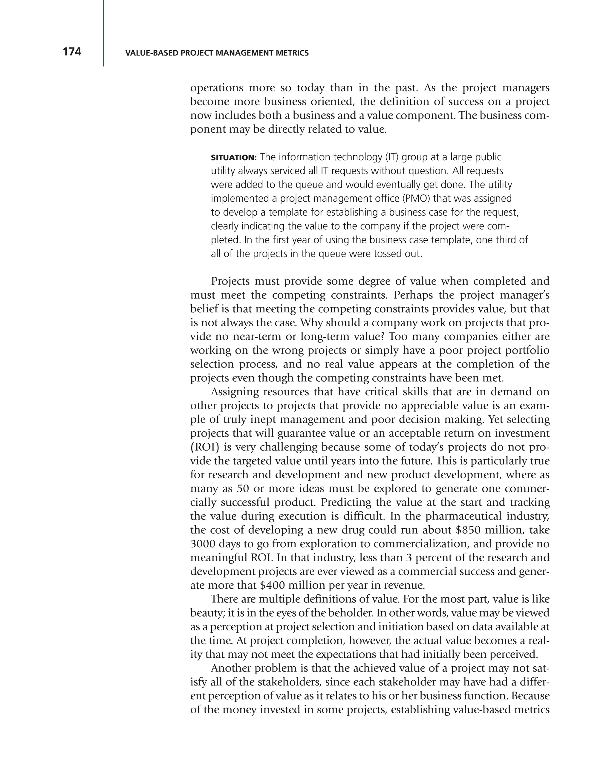 174 VALUE-BASED PROJECT MANAGEMENT METRICS
operations more so today than in the past. As the project managers
become more business oriented, the definition of success on a project
now includes both a business and a value component. The business com-
ponent may be directly related to value.
SITUATION: The information technology (IT) group at a large public
utility always serviced all IT requests without question. All requests
were added to the queue and would eventually get done. The utility
implemented a project management office (PMO) that was assigned
to develop a template for establishing a business case for the request,
clearly indicating the value to the company if the project were com-
pleted. In the first year of using the business case template, one third of
all of the projects in the queue were tossed out.
Projects must provide some degree of value when completed and
must meet the competing constraints. Perhaps the project manager’s
belief is that meeting the competing constraints provides value, but that
is not always the case. Why should a company work on projects that pro-
vide no near-term or long-term value? Too many companies either are
working on the wrong projects or simply have a poor project portfolio
selection process, and no real value appears at the completion of the
projects even though the competing constraints have been met.
Assigning resources that have critical skills that are in demand on
other projects to projects that provide no appreciable value is an exam-
ple of truly inept management and poor decision making. Yet selecting
projects that will guarantee value or an acceptable return on investment
(ROI) is very challenging because some of today’s projects do not pro-
vide the targeted value until years into the future. This is particularly true
for research and development and new product development, where as
many as 50 or more ideas must be explored to generate one commer-
cially successful product. Predicting the value at the start and tracking
the value during execution is difficult. In the pharmaceutical industry,
the cost of developing a new drug could run about $850 million, take
3000 days to go from exploration to commercialization, and provide no
meaningful ROI. In that industry, less than 3 percent of the research and
development projects are ever viewed as a commercial success and gener-
ate more that $400 million per year in revenue.
There are multiple definitions of value. For the most part, value is like
beauty; it is in the eyes of the beholder. In other words, value may be viewed
as a perception at project selection and initiation based on data available at
the time. At project completion, however, the actual value becomes a real-
ity that may not meet the expectations that had initially been perceived.
Another problem is that the achieved value of a project may not sat-
isfy all of the stakeholders, since each stakeholder may have had a differ-
ent perception of value as it relates to his or her business function. Because
of the money invested in some projects, establishing value-based metrics
 
