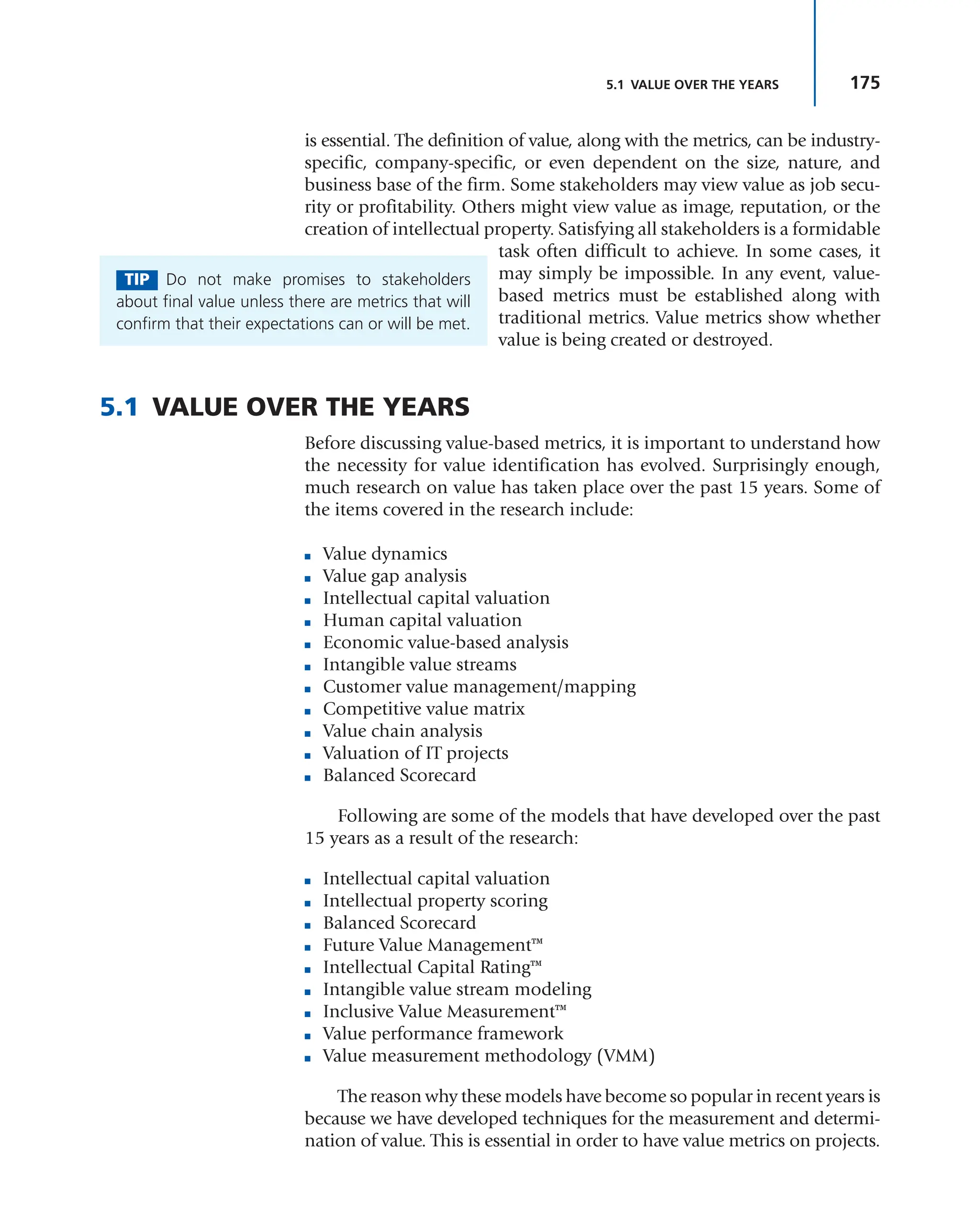 175
5.1 VALUE OVER THE YEARS
is essential. The definition of value, along with the metrics, can be industry-
specific, company-specific, or even dependent on the size, nature, and
business base of the firm. Some stakeholders may view value as job secu-
rity or profitability. Others might view value as image, reputation, or the
creation of intellectual property. Satisfying all stakeholders is a formidable
task often difficult to achieve. In some cases, it
may simply be impossible. In any event, value-
based metrics must be established along with
traditional metrics. Value metrics show whether
value is being created or destroyed.
5.1 VALUE OVER THE YEARS
Before discussing value-based metrics, it is important to understand how
the necessity for value identification has evolved. Surprisingly enough,
much research on value has taken place over the past 15 years. Some of
the items covered in the research include:
■ Value dynamics
■ Value gap analysis
■ Intellectual capital valuation
■ Human capital valuation
■ Economic value-based analysis
■ Intangible value streams
■ Customer value management/mapping
■ Competitive value matrix
■ Value chain analysis
■ Valuation of IT projects
■ Balanced Scorecard
Following are some of the models that have developed over the past
15 years as a result of the research:
■ Intellectual capital valuation
■ Intellectual property scoring
■ Balanced Scorecard
■ Future Value Management™
■ Intellectual Capital Rating™
■ Intangible value stream modeling
■ Inclusive Value Measurement™
■ Value performance framework
■ Value measurement methodology (VMM)
The reason why these models have become so popular in recent years is
because we have developed techniques for the measurement and determi-
nation of value. This is essential in order to have value metrics on projects.
TIP Do not make promises to stakeholders
about final value unless there are metrics that will
confirm that their expectations can or will be met.
 