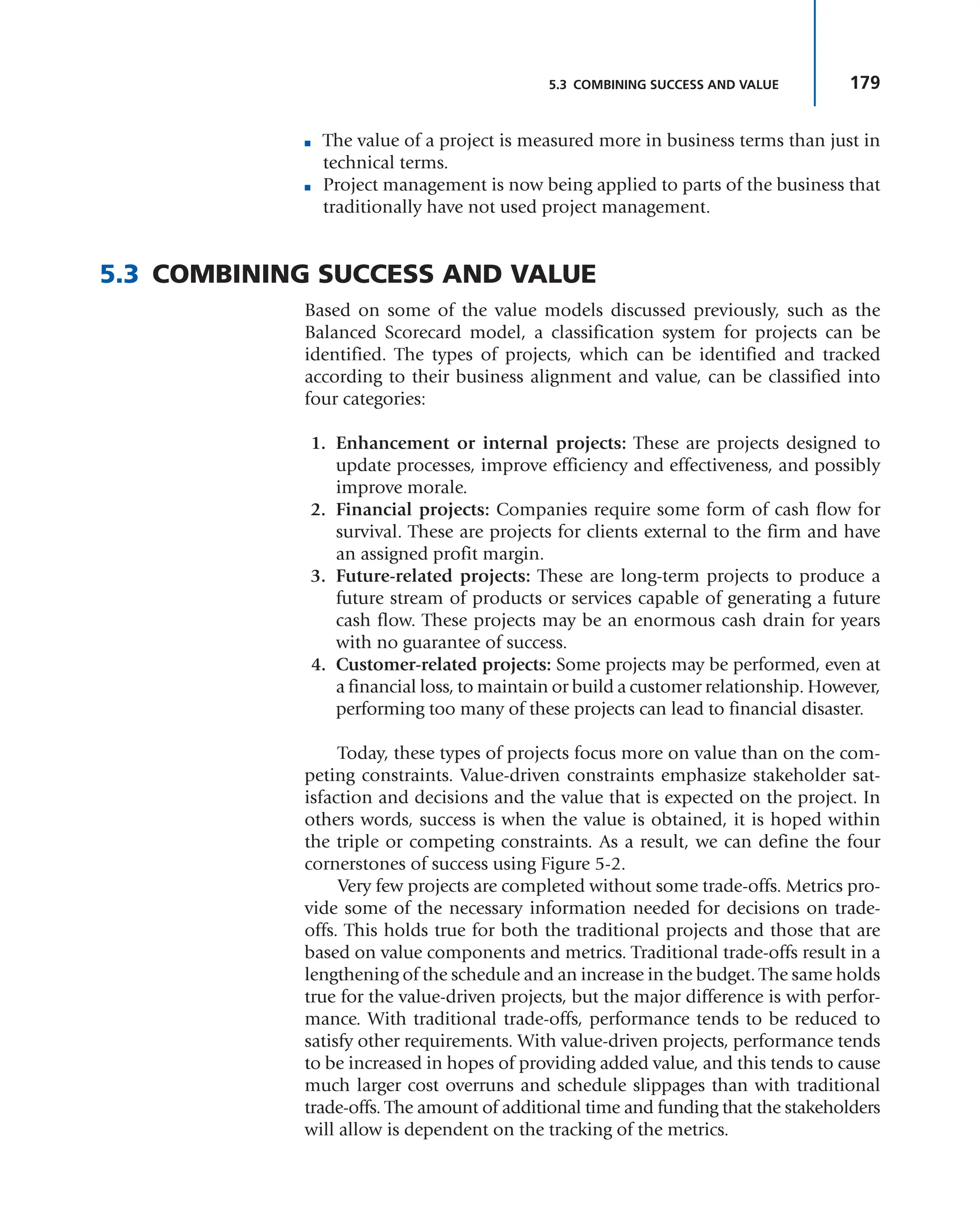 179
5.3 COMBINING SUCCESS AND VALUE
■ The value of a project is measured more in business terms than just in
technical terms.
■ Project management is now being applied to parts of the business that
traditionally have not used project management.
5.3 COMBINING SUCCESS AND VALUE
Based on some of the value models discussed previously, such as the
Balanced Scorecard model, a classification system for projects can be
identified. The types of projects, which can be identified and tracked
according to their business alignment and value, can be classified into
four categories:
1. Enhancement or internal projects: These are projects designed to
update processes, improve efficiency and effectiveness, and possibly
improve morale.
2. Financial projects: Companies require some form of cash flow for
survival. These are projects for clients external to the firm and have
an assigned profit margin.
3. Future-related projects: These are long-term projects to produce a
future stream of products or services capable of generating a future
cash flow. These projects may be an enormous cash drain for years
with no guarantee of success.
4. Customer-related projects: Some projects may be performed, even at
a financial loss, to maintain or build a customer relationship. However,
performing too many of these projects can lead to financial disaster.
Today, these types of projects focus more on value than on the com-
peting constraints. Value-driven constraints emphasize stakeholder sat-
isfaction and decisions and the value that is expected on the project. In
others words, success is when the value is obtained, it is hoped within
the triple or competing constraints. As a result, we can define the four
cornerstones of success using Figure 5-2.
Very few projects are completed without some trade-offs. Metrics pro-
vide some of the necessary information needed for decisions on trade-
offs. This holds true for both the traditional projects and those that are
based on value components and metrics. Traditional trade-offs result in a
lengthening of the schedule and an increase in the budget. The same holds
true for the value-driven projects, but the major difference is with perfor-
mance. With traditional trade-offs, performance tends to be reduced to
satisfy other requirements. With value-driven projects, performance tends
to be increased in hopes of providing added value, and this tends to cause
much larger cost overruns and schedule slippages than with traditional
trade-offs. The amount of additional time and funding that the stakeholders
will allow is dependent on the tracking of the metrics.
 