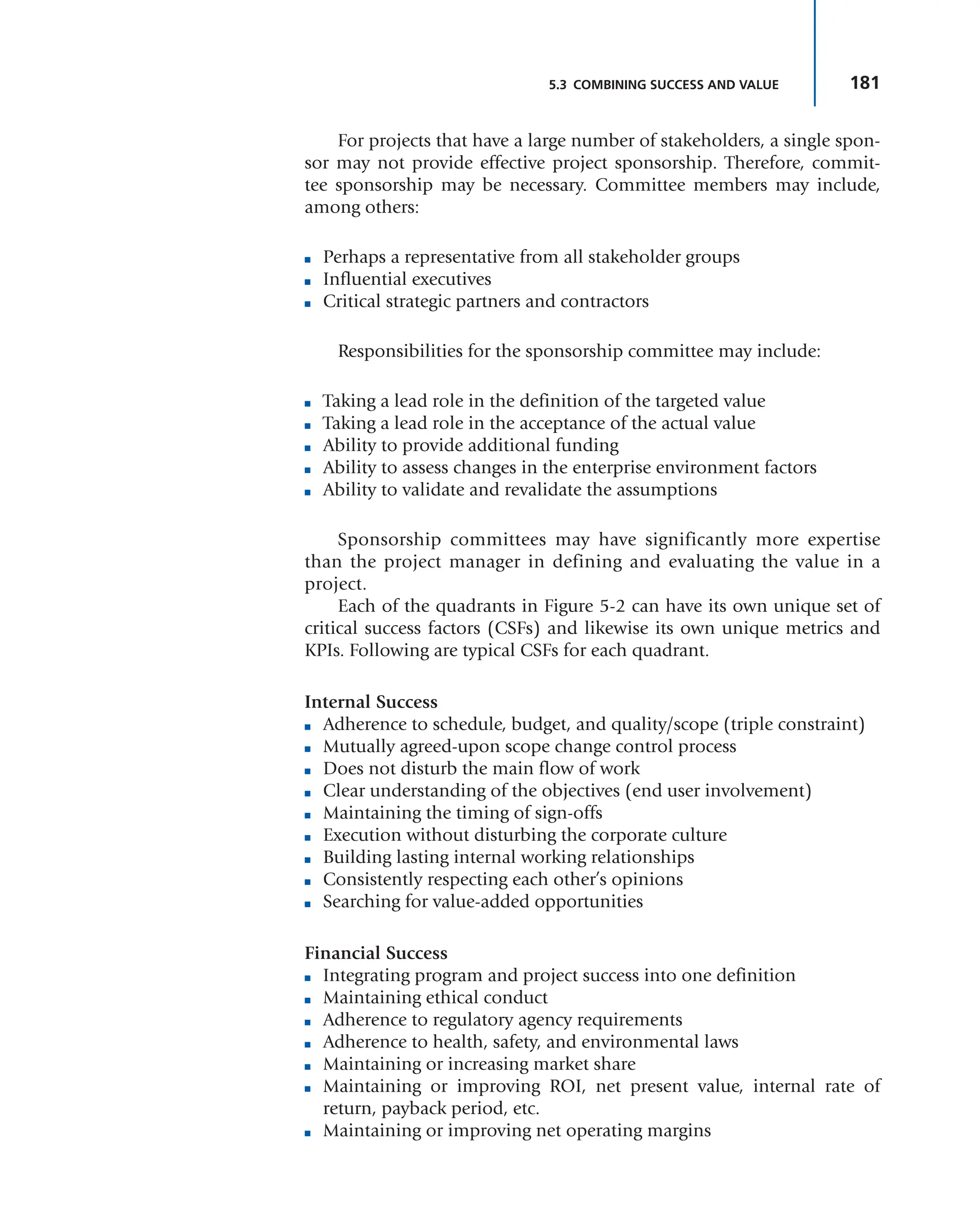 181
5.3 COMBINING SUCCESS AND VALUE
For projects that have a large number of stakeholders, a single spon-
sor may not provide effective project sponsorship. Therefore, commit-
tee sponsorship may be necessary. Committee members may include,
among others:
■ Perhaps a representative from all stakeholder groups
■ Influential executives
■ Critical strategic partners and contractors
Responsibilities for the sponsorship committee may include:
■ Taking a lead role in the definition of the targeted value
■ Taking a lead role in the acceptance of the actual value
■ Ability to provide additional funding
■ Ability to assess changes in the enterprise environment factors
■ Ability to validate and revalidate the assumptions
Sponsorship committees may have significantly more expertise
than the project manager in defining and evaluating the value in a
project.
Each of the quadrants in Figure 5-2 can have its own unique set of
critical success factors (CSFs) and likewise its own unique metrics and
KPIs. Following are typical CSFs for each quadrant.
Internal Success
■ Adherence to schedule, budget, and quality/scope (triple constraint)
■ Mutually agreed-upon scope change control process
■ Does not disturb the main flow of work
■ Clear understanding of the objectives (end user involvement)
■ Maintaining the timing of sign-offs
■ Execution without disturbing the corporate culture
■ Building lasting internal working relationships
■ Consistently respecting each other’s opinions
■ Searching for value-added opportunities
Financial Success
■ Integrating program and project success into one definition
■ Maintaining ethical conduct
■ Adherence to regulatory agency requirements
■ Adherence to health, safety, and environmental laws
■ Maintaining or increasing market share
■ Maintaining or improving ROI, net present value, internal rate of
return, payback period, etc.
■ Maintaining or improving net operating margins
 