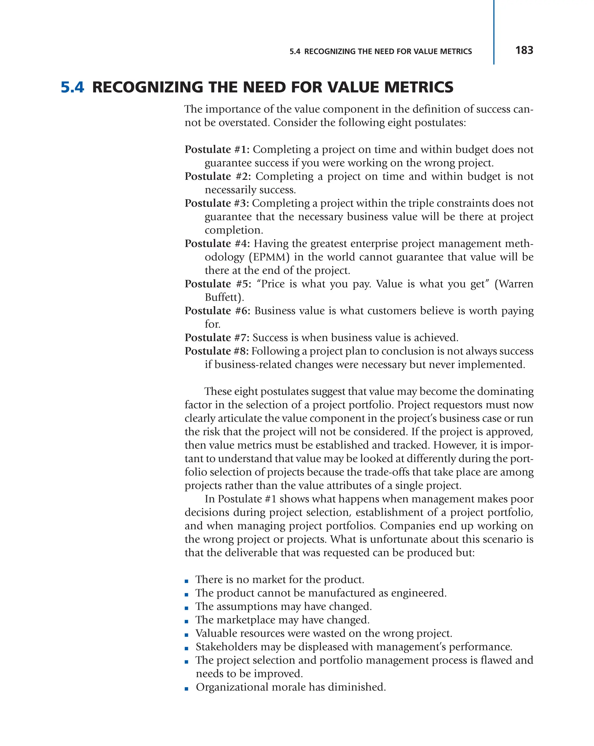 183
5.4 RECOGNIZING THE NEED FOR VALUE METRICS
5.4 RECOGNIZING THE NEED FOR VALUE METRICS
The importance of the value component in the definition of success can-
not be overstated. Consider the following eight postulates:
Postulate #1: Completing a project on time and within budget does not
guarantee success if you were working on the wrong project.
Postulate #2: Completing a project on time and within budget is not
necessarily success.
Postulate #3: Completing a project within the triple constraints does not
guarantee that the necessary business value will be there at project
completion.
Postulate #4: Having the greatest enterprise project management meth-
odology (EPMM) in the world cannot guarantee that value will be
there at the end of the project.
Postulate #5: “Price is what you pay. Value is what you get” (Warren
Buffett).
Postulate #6: Business value is what customers believe is worth paying
for.
Postulate #7: Success is when business value is achieved.
Postulate #8: Following a project plan to conclusion is not always success
if business-related changes were necessary but never implemented.
These eight postulates suggest that value may become the dominating
factor in the selection of a project portfolio. Project requestors must now
clearly articulate the value component in the project’s business case or run
the risk that the project will not be considered. If the project is approved,
then value metrics must be established and tracked. However, it is impor-
tant to understand that value may be looked at differently during the port-
folio selection of projects because the trade-offs that take place are among
projects rather than the value attributes of a single project.
In Postulate #1 shows what happens when management makes poor
decisions during project selection, establishment of a project portfolio,
and when managing project portfolios. Companies end up working on
the wrong project or projects. What is unfortunate about this scenario is
that the deliverable that was requested can be produced but:
■ There is no market for the product.
■ The product cannot be manufactured as engineered.
■ The assumptions may have changed.
■ The marketplace may have changed.
■ Valuable resources were wasted on the wrong project.
■ Stakeholders may be displeased with management’s performance.
■ The project selection and portfolio management process is flawed and
needs to be improved.
■ Organizational morale has diminished.
 