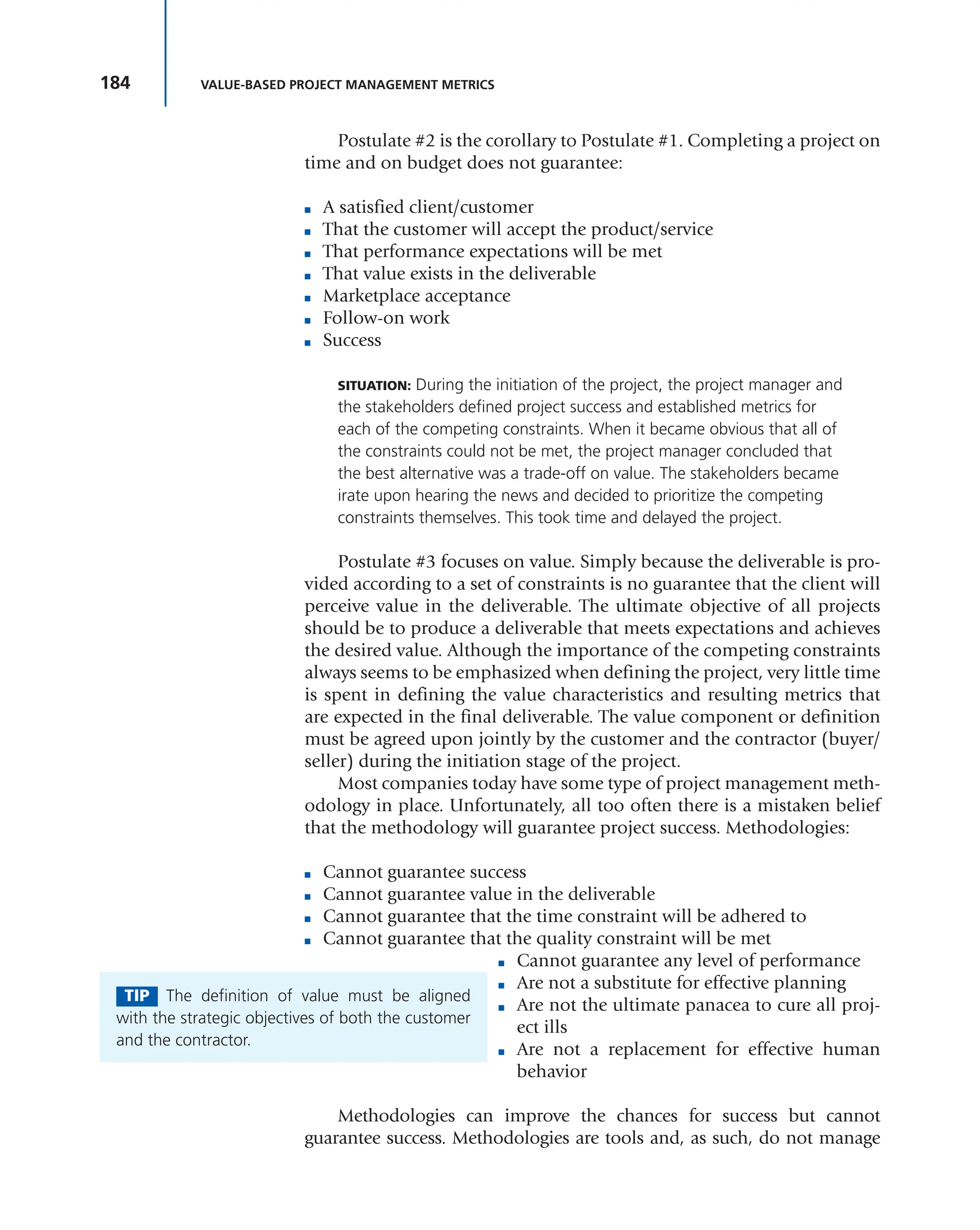 184 VALUE-BASED PROJECT MANAGEMENT METRICS
Postulate #2 is the corollary to Postulate #1. Completing a project on
time and on budget does not guarantee:
■ A satisfied client/customer
■ That the customer will accept the product/service
■ That performance expectations will be met
■ That value exists in the deliverable
■ Marketplace acceptance
■ Follow-on work
■ Success
SITUATION: During the initiation of the project, the project manager and
the stakeholders defined project success and established metrics for
each of the competing constraints. When it became obvious that all of
the constraints could not be met, the project manager concluded that
the best alternative was a trade-off on value. The stakeholders became
irate upon hearing the news and decided to prioritize the competing
constraints themselves. This took time and delayed the project.
Postulate #3 focuses on value. Simply because the deliverable is pro-
vided according to a set of constraints is no guarantee that the client will
perceive value in the deliverable. The ultimate objective of all projects
should be to produce a deliverable that meets expectations and achieves
the desired value. Although the importance of the competing constraints
always seems to be emphasized when defining the project, very little time
is spent in defining the value characteristics and resulting metrics that
are expected in the final deliverable. The value component or definition
must be agreed upon jointly by the customer and the contractor (buyer/
seller) during the initiation stage of the project.
Most companies today have some type of project management meth-
odology in place. Unfortunately, all too often there is a mistaken belief
that the methodology will guarantee project success. Methodologies:
■ Cannot guarantee success
■ Cannot guarantee value in the deliverable
■ Cannot guarantee that the time constraint will be adhered to
■ Cannot guarantee that the quality constraint will be met
■ Cannot guarantee any level of performance
■ Are not a substitute for effective planning
■ Are not the ultimate panacea to cure all proj-
ect ills
■ Are not a replacement for effective human
behavior
Methodologies can improve the chances for success but cannot
guarantee success. Methodologies are tools and, as such, do not manage
TIP The definition of value must be aligned
with the strategic objectives of both the customer
and the contractor.
 