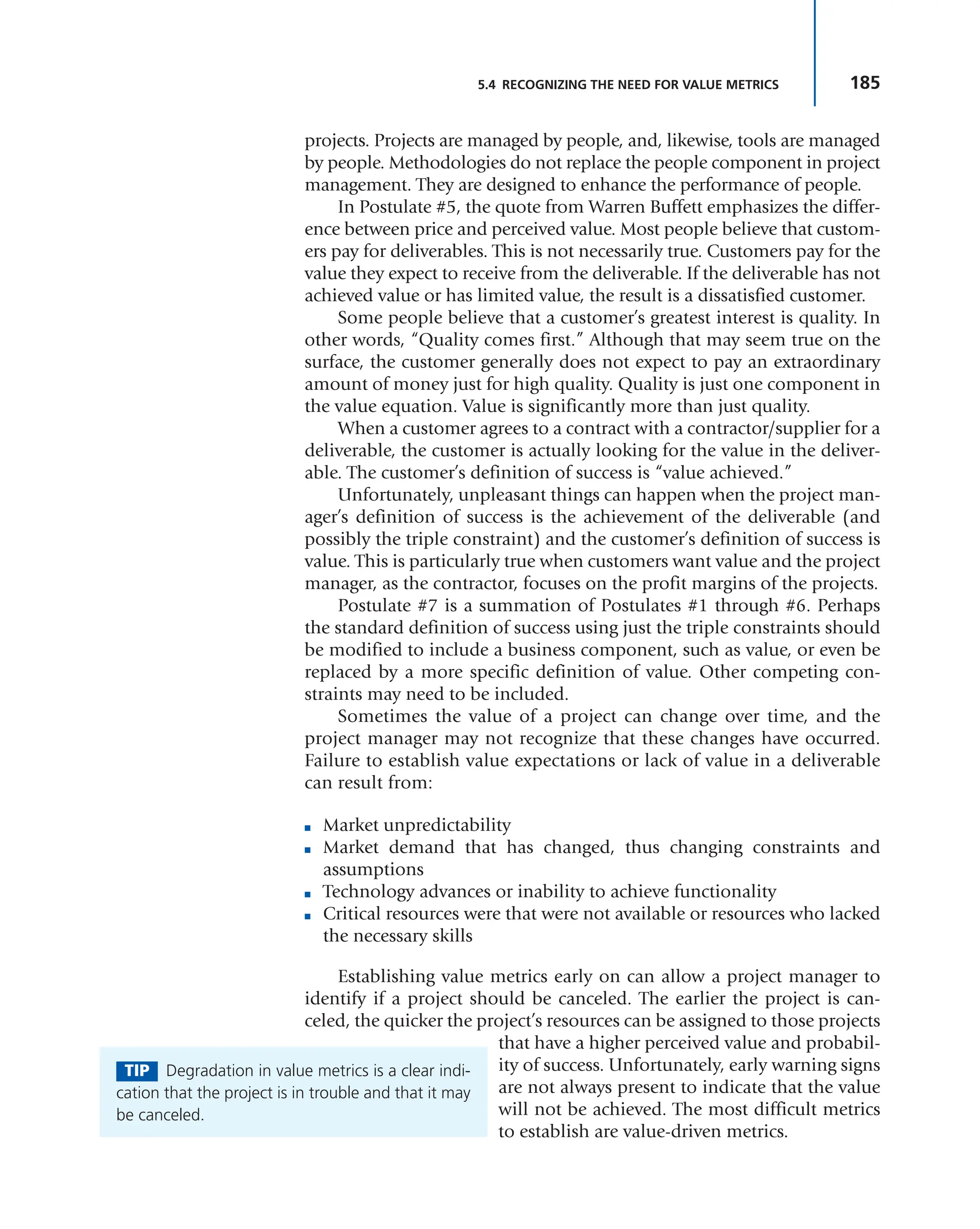 185
5.4 RECOGNIZING THE NEED FOR VALUE METRICS
projects. Projects are managed by people, and, likewise, tools are managed
by people. Methodologies do not replace the people component in project
management. They are designed to enhance the performance of people.
In Postulate #5, the quote from Warren Buffett emphasizes the differ-
ence between price and perceived value. Most people believe that custom-
ers pay for deliverables. This is not necessarily true. Customers pay for the
value they expect to receive from the deliverable. If the deliverable has not
achieved value or has limited value, the result is a dissatisfied customer.
Some people believe that a customer’s greatest interest is quality. In
other words, “Quality comes first.” Although that may seem true on the
surface, the customer generally does not expect to pay an extraordinary
amount of money just for high quality. Quality is just one component in
the value equation. Value is significantly more than just quality.
When a customer agrees to a contract with a contractor/supplier for a
deliverable, the customer is actually looking for the value in the deliver-
able. The customer’s definition of success is “value achieved.”
Unfortunately, unpleasant things can happen when the project man-
ager’s definition of success is the achievement of the deliverable (and
possibly the triple constraint) and the customer’s definition of success is
value. This is particularly true when customers want value and the project
manager, as the contractor, focuses on the profit margins of the projects.
Postulate #7 is a summation of Postulates #1 through #6. Perhaps
the standard definition of success using just the triple constraints should
be modified to include a business component, such as value, or even be
replaced by a more specific definition of value. Other competing con-
straints may need to be included.
Sometimes the value of a project can change over time, and the
project manager may not recognize that these changes have occurred.
Failure to establish value expectations or lack of value in a deliverable
can result from:
■ Market unpredictability
■ Market demand that has changed, thus changing constraints and
assumptions
■ Technology advances or inability to achieve functionality
■ Critical resources were that were not available or resources who lacked
the necessary skills
Establishing value metrics early on can allow a project manager to
identify if a project should be canceled. The earlier the project is can-
celed, the quicker the project’s resources can be assigned to those projects
that have a higher perceived value and probabil-
ity of success. Unfortunately, early warning signs
are not always present to indicate that the value
will not be achieved. The most difficult metrics
to establish are value-driven metrics.
TIP Degradation in value metrics is a clear indi-
cation that the project is in trouble and that it may
be canceled.
 
