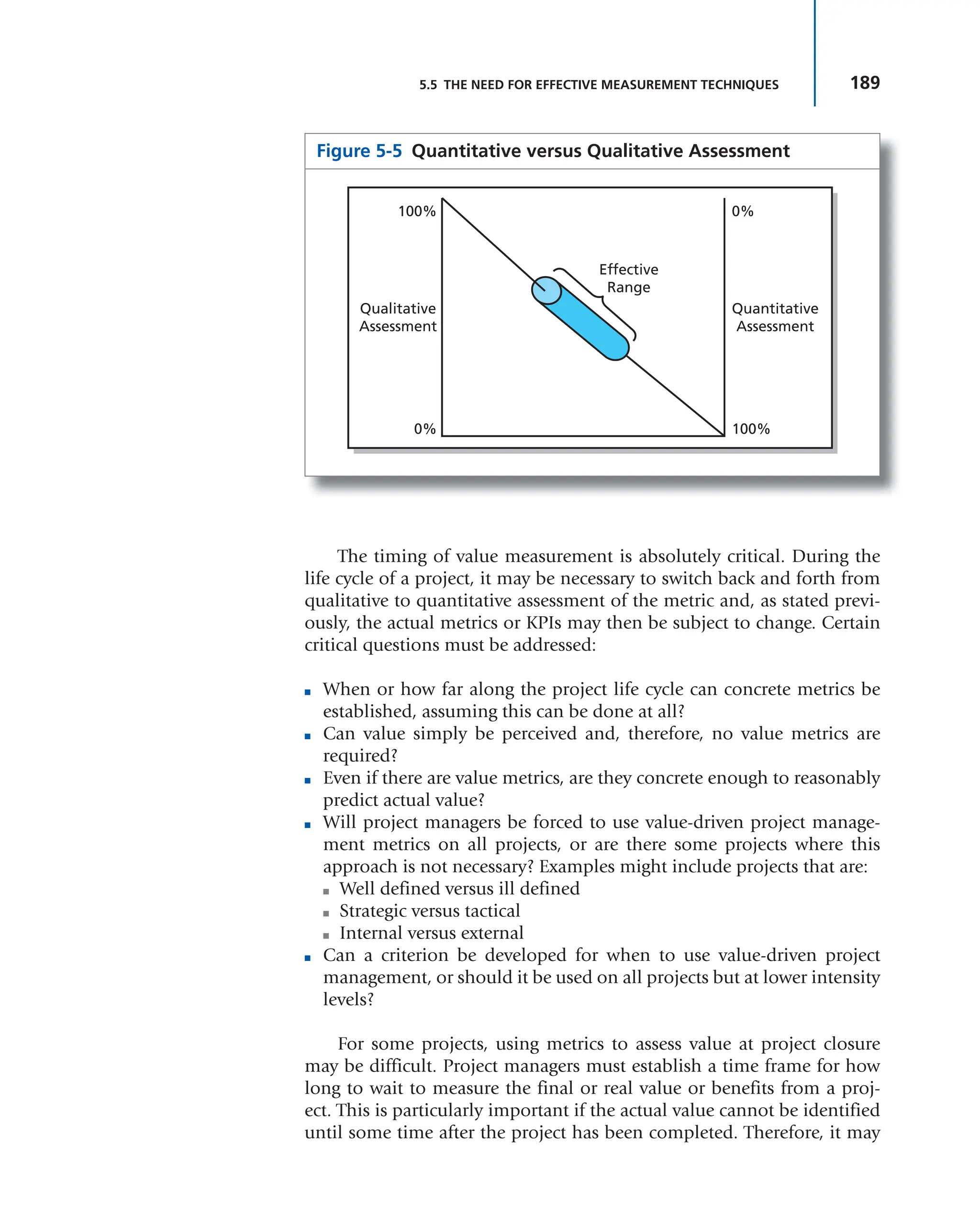 189
5.5 THE NEED FOR EFFECTIVE MEASUREMENT TECHNIQUES
The timing of value measurement is absolutely critical. During the
life cycle of a project, it may be necessary to switch back and forth from
qualitative to quantitative assessment of the metric and, as stated previ-
ously, the actual metrics or KPIs may then be subject to change. Certain
critical questions must be addressed:
■ When or how far along the project life cycle can concrete metrics be
established, assuming this can be done at all?
■ Can value simply be perceived and, therefore, no value metrics are
required?
■ Even if there are value metrics, are they concrete enough to reasonably
predict actual value?
■ Will project managers be forced to use value-driven project manage-
ment metrics on all projects, or are there some projects where this
approach is not necessary? Examples might include projects that are:
■ Well defined versus ill defined
■ Strategic versus tactical
■ Internal versus external
■ Can a criterion be developed for when to use value-driven project
management, or should it be used on all projects but at lower intensity
levels?
For some projects, using metrics to assess value at project closure
may be difficult. Project managers must establish a time frame for how
long to wait to measure the final or real value or benefits from a proj-
ect. This is particularly important if the actual value cannot be identified
until some time after the project has been completed. Therefore, it may
Figure 5-5 Quantitative versus Qualitative Assessment
Qualitative
Assessment
Quantitative
Assessment
0%
0%
100%
100%
Effective
Range
 