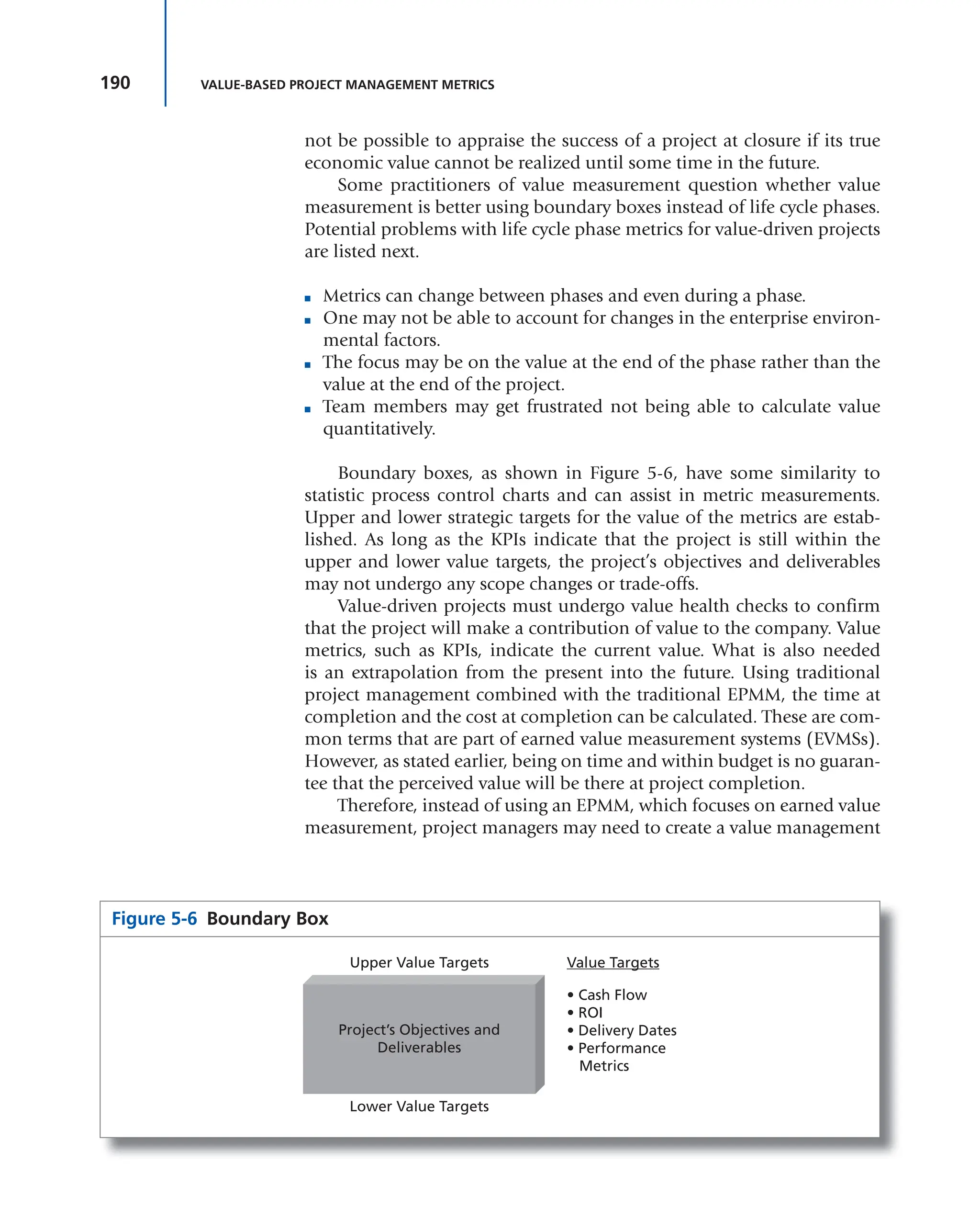 190 VALUE-BASED PROJECT MANAGEMENT METRICS
not be possible to appraise the success of a project at closure if its true
economic value cannot be realized until some time in the future.
Some practitioners of value measurement question whether value
measurement is better using boundary boxes instead of life cycle phases.
Potential problems with life cycle phase metrics for value-driven projects
are listed next.
■ Metrics can change between phases and even during a phase.
■ One may not be able to account for changes in the enterprise environ-
mental factors.
■ The focus may be on the value at the end of the phase rather than the
value at the end of the project.
■ Team members may get frustrated not being able to calculate value
quantitatively.
Boundary boxes, as shown in Figure 5-6, have some similarity to
statistic process control charts and can assist in metric measurements.
Upper and lower strategic targets for the value of the metrics are estab-
lished. As long as the KPIs indicate that the project is still within the
upper and lower value targets, the project’s objectives and deliverables
may not undergo any scope changes or trade-offs.
Value-driven projects must undergo value health checks to confirm
that the project will make a contribution of value to the company. Value
metrics, such as KPIs, indicate the current value. What is also needed
is an extrapolation from the present into the future. Using traditional
project management combined with the traditional EPMM, the time at
completion and the cost at completion can be calculated. These are com-
mon terms that are part of earned value measurement systems (EVMSs).
However, as stated earlier, being on time and within budget is no guaran-
tee that the perceived value will be there at project completion.
Therefore, instead of using an EPMM, which focuses on earned value
measurement, project managers may need to create a value management
Figure 5-6 Boundary Box
Project’s Objectives and
Deliverables
Upper Value Targets
Lower Value Targets
Value Targets
• Cash Flow
• ROI
• Delivery Dates
• Performance
Metrics
 