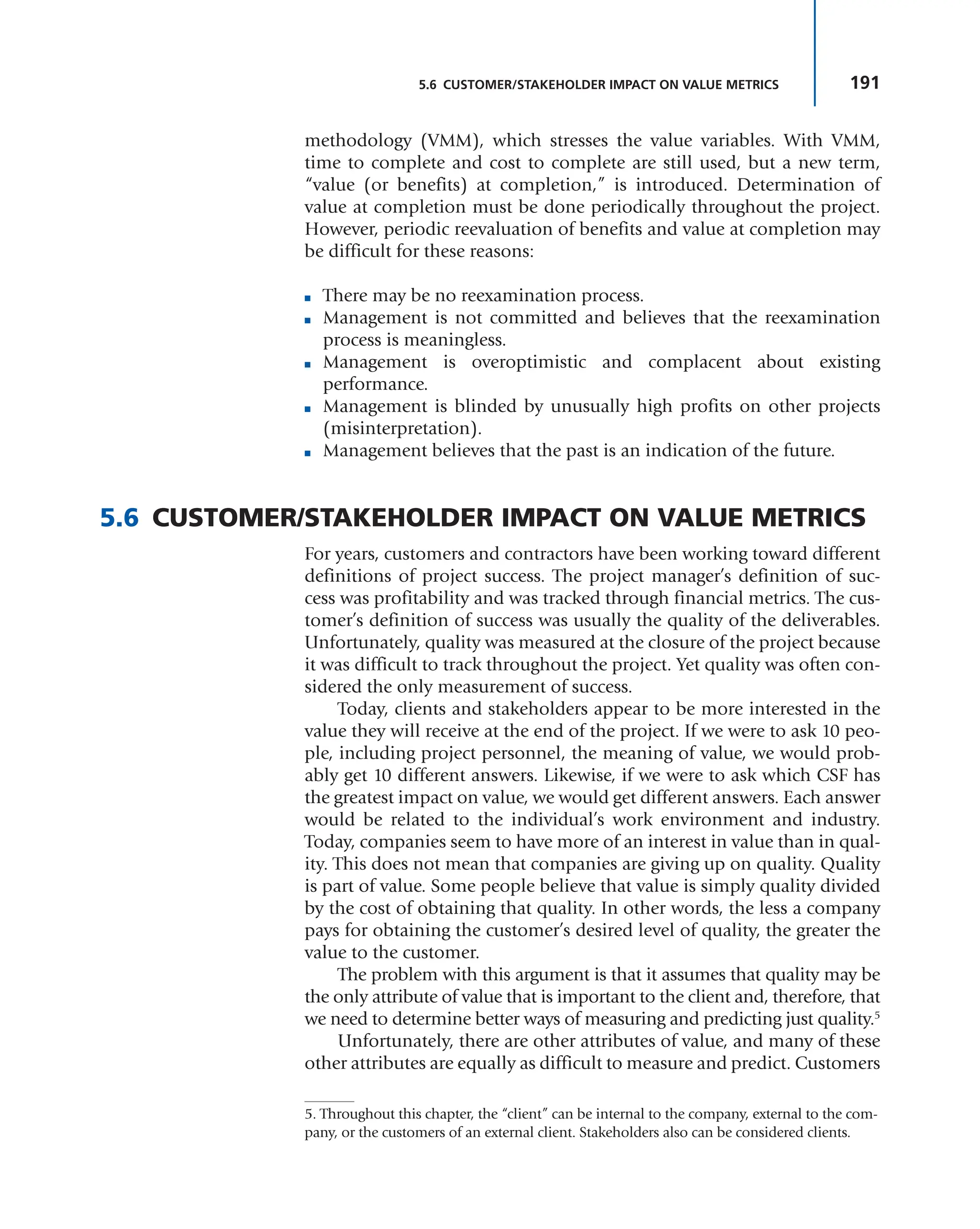 191
5.6 CUSTOMER/STAKEHOLDER IMPACT ON VALUE METRICS
methodology (VMM), which stresses the value variables. With VMM,
time to complete and cost to complete are still used, but a new term,
“value (or benefits) at completion,” is introduced. Determination of
value at completion must be done periodically throughout the project.
However, periodic reevaluation of benefits and value at completion may
be difficult for these reasons:
■ There may be no reexamination process.
■ Management is not committed and believes that the reexamination
process is meaningless.
■ Management is overoptimistic and complacent about existing
performance.
■ Management is blinded by unusually high profits on other projects
(misinterpretation).
■ Management believes that the past is an indication of the future.
5.6 CUSTOMER/STAKEHOLDER IMPACT ON VALUE METRICS
For years, customers and contractors have been working toward different
definitions of project success. The project manager’s definition of suc-
cess was profitability and was tracked through financial metrics. The cus-
tomer’s definition of success was usually the quality of the deliverables.
Unfortunately, quality was measured at the closure of the project because
it was difficult to track throughout the project. Yet quality was often con-
sidered the only measurement of success.
Today, clients and stakeholders appear to be more interested in the
value they will receive at the end of the project. If we were to ask 10 peo-
ple, including project personnel, the meaning of value, we would prob-
ably get 10 different answers. Likewise, if we were to ask which CSF has
the greatest impact on value, we would get different answers. Each answer
would be related to the individual’s work environment and industry.
Today, companies seem to have more of an interest in value than in qual-
ity. This does not mean that companies are giving up on quality. Quality
is part of value. Some people believe that value is simply quality divided
by the cost of obtaining that quality. In other words, the less a company
pays for obtaining the customer’s desired level of quality, the greater the
value to the customer.
The problem with this argument is that it assumes that quality may be
the only attribute of value that is important to the client and, therefore, that
we need to determine better ways of measuring and predicting just quality.5
Unfortunately, there are other attributes of value, and many of these
other attributes are equally as difficult to measure and predict. Customers
5. Throughout this chapter, the “client” can be internal to the company, external to the com-
pany, or the customers of an external client. Stakeholders also can be considered clients.
 