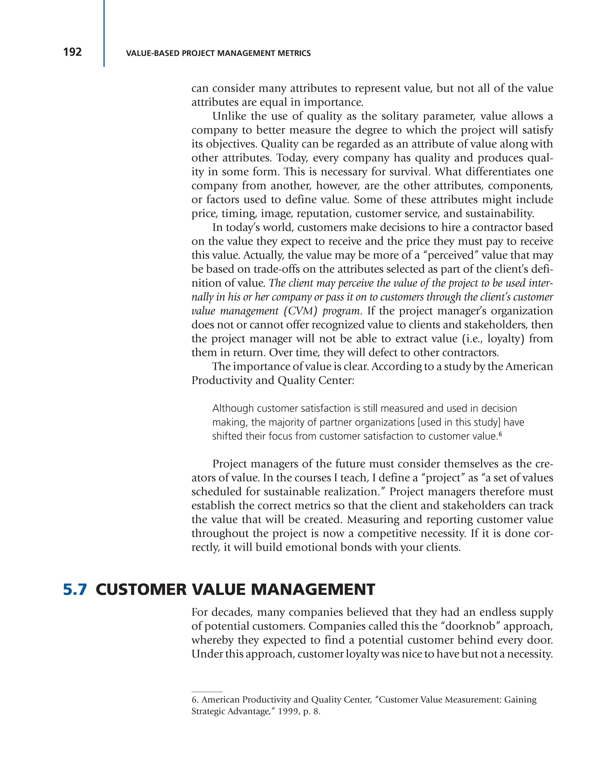 192 VALUE-BASED PROJECT MANAGEMENT METRICS
can consider many attributes to represent value, but not all of the value
attributes are equal in importance.
Unlike the use of quality as the solitary parameter, value allows a
company to better measure the degree to which the project will satisfy
its objectives. Quality can be regarded as an attribute of value along with
other attributes. Today, every company has quality and produces qual-
ity in some form. This is necessary for survival. What differentiates one
company from another, however, are the other attributes, components,
or factors used to define value. Some of these attributes might include
price, timing, image, reputation, customer service, and sustainability.
In today’s world, customers make decisions to hire a contractor based
on the value they expect to receive and the price they must pay to receive
this value. Actually, the value may be more of a “perceived” value that may
be based on trade-offs on the attributes selected as part of the client’s defi-
nition of value. The client may perceive the value of the project to be used inter-
nally in his or her company or pass it on to customers through the client’s customer
value management (CVM) program. If the project manager’s organization
does not or cannot offer recognized value to clients and stakeholders, then
the project manager will not be able to extract value (i.e., loyalty) from
them in return. Over time, they will defect to other contractors.
The importance of value is clear. According to a study by the American
Productivity and Quality Center:
Although customer satisfaction is still measured and used in decision
making, the majority of partner organizations [used in this study] have
shifted their focus from customer satisfaction to customer value.6
Project managers of the future must consider themselves as the cre-
ators of value. In the courses I teach, I define a “project” as “a set of values
scheduled for sustainable realization.” Project managers therefore must
establish the correct metrics so that the client and stakeholders can track
the value that will be created. Measuring and reporting customer value
throughout the project is now a competitive necessity. If it is done cor-
rectly, it will build emotional bonds with your clients.
5.7 CUSTOMER VALUE MANAGEMENT
For decades, many companies believed that they had an endless supply
of potential customers. Companies called this the “doorknob” approach,
whereby they expected to find a potential customer behind every door.
Under this approach, customer loyalty was nice to have but not a necessity.
6. American Productivity and Quality Center, “Customer Value Measurement: Gaining
Strategic Advantage,” 1999, p. 8.
 