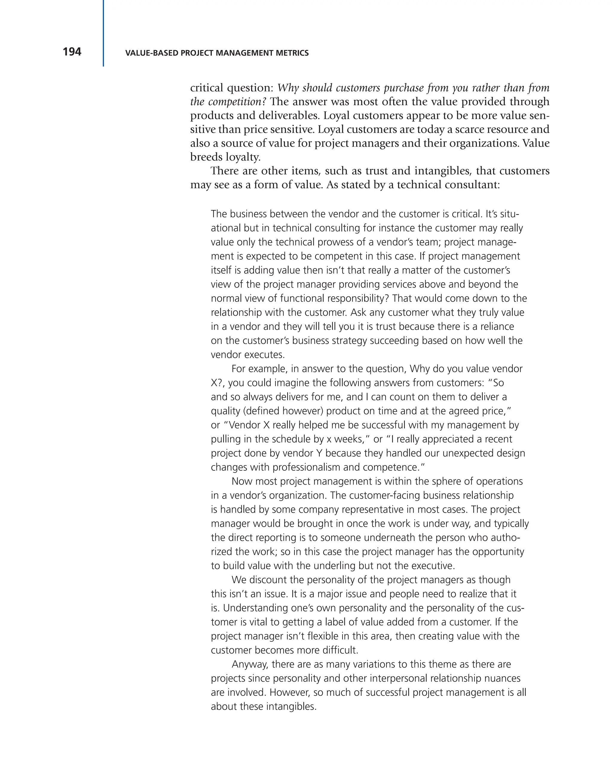 194 VALUE-BASED PROJECT MANAGEMENT METRICS
critical question: Why should customers purchase from you rather than from
the competition? The answer was most often the value provided through
products and deliverables. Loyal customers appear to be more value sen-
sitive than price sensitive. Loyal customers are today a scarce resource and
also a source of value for project managers and their organizations. Value
breeds loyalty.
There are other items, such as trust and intangibles, that customers
may see as a form of value. As stated by a technical consultant:
The business between the vendor and the customer is critical. It’s situ-
ational but in technical consulting for instance the customer may really
value only the technical prowess of a vendor’s team; project manage-
ment is expected to be competent in this case. If project management
itself is adding value then isn’t that really a matter of the customer’s
view of the project manager providing services above and beyond the
normal view of functional responsibility? That would come down to the
relationship with the customer. Ask any customer what they truly value
in a vendor and they will tell you it is trust because there is a reliance
on the customer’s business strategy succeeding based on how well the
vendor executes.
For example, in answer to the question, Why do you value vendor
X?, you could imagine the following answers from customers: “So
and so always delivers for me, and I can count on them to deliver a
quality (defined however) product on time and at the agreed price,”
or “Vendor X really helped me be successful with my management by
pulling in the schedule by x weeks,” or “I really appreciated a recent
project done by vendor Y because they handled our unexpected design
changes with professionalism and competence.”
Now most project management is within the sphere of operations
in a vendor’s organization. The customer-facing business relationship
is handled by some company representative in most cases. The project
manager would be brought in once the work is under way, and typically
the direct reporting is to someone underneath the person who autho-
rized the work; so in this case the project manager has the opportunity
to build value with the underling but not the executive.
We discount the personality of the project managers as though
this isn’t an issue. It is a major issue and people need to realize that it
is. Understanding one’s own personality and the personality of the cus-
tomer is vital to getting a label of value added from a customer. If the
project manager isn’t flexible in this area, then creating value with the
customer becomes more difficult.
Anyway, there are as many variations to this theme as there are
projects since personality and other interpersonal relationship nuances
are involved. However, so much of successful project management is all
about these intangibles.
 