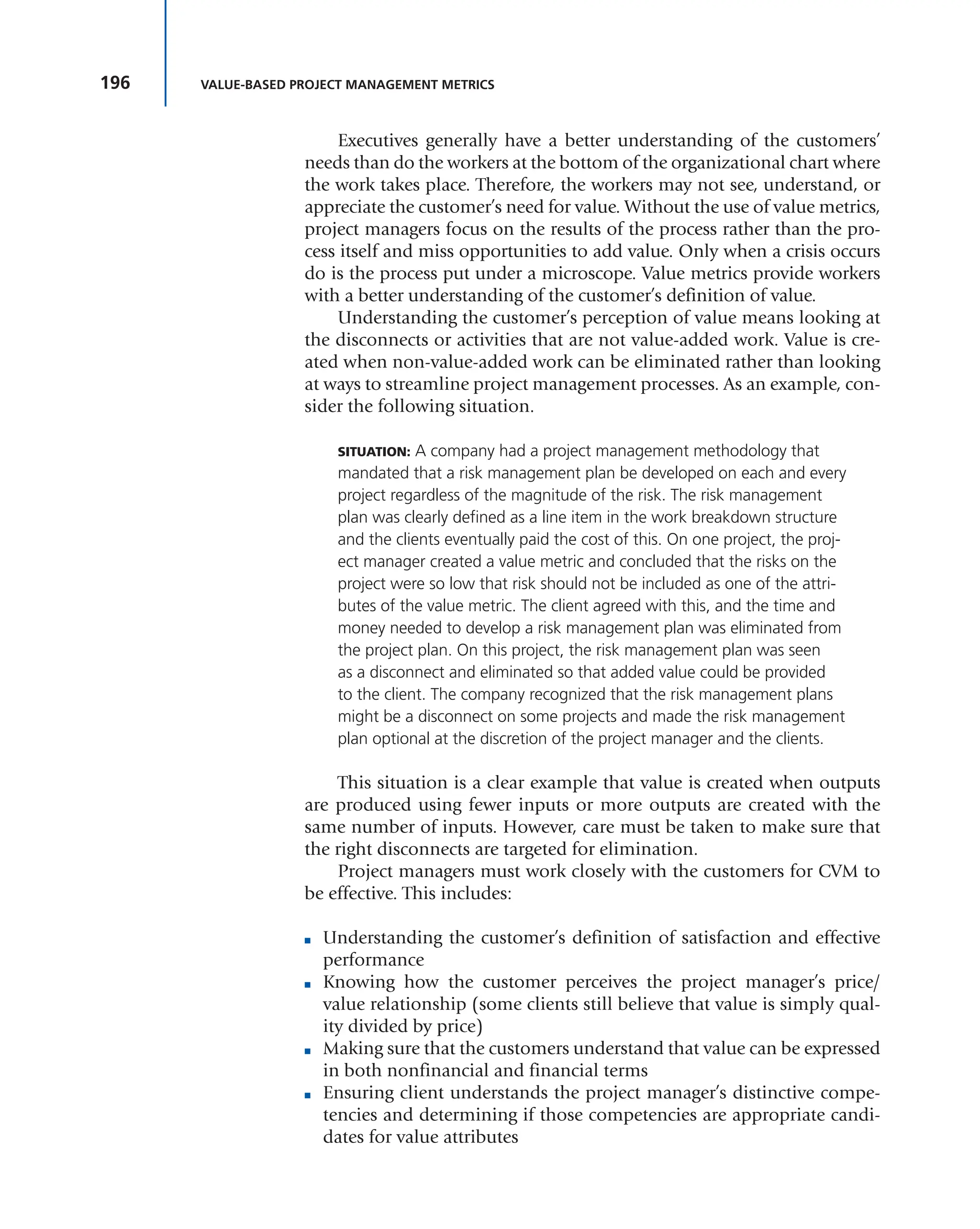 196 VALUE-BASED PROJECT MANAGEMENT METRICS
Executives generally have a better understanding of the customers’
needs than do the workers at the bottom of the organizational chart where
the work takes place. Therefore, the workers may not see, understand, or
appreciate the customer’s need for value. Without the use of value metrics,
project managers focus on the results of the process rather than the pro-
cess itself and miss opportunities to add value. Only when a crisis occurs
do is the process put under a microscope. Value metrics provide workers
with a better understanding of the customer’s definition of value.
Understanding the customer’s perception of value means looking at
the disconnects or activities that are not value-added work. Value is cre-
ated when non-value-added work can be eliminated rather than looking
at ways to streamline project management processes. As an example, con-
sider the following situation.
SITUATION: A company had a project management methodology that
mandated that a risk management plan be developed on each and every
project regardless of the magnitude of the risk. The risk management
plan was clearly defined as a line item in the work breakdown structure
and the clients eventually paid the cost of this. On one project, the proj-
ect manager created a value metric and concluded that the risks on the
project were so low that risk should not be included as one of the attri-
butes of the value metric. The client agreed with this, and the time and
money needed to develop a risk management plan was eliminated from
the project plan. On this project, the risk management plan was seen
as a disconnect and eliminated so that added value could be provided
to the client. The company recognized that the risk management plans
might be a disconnect on some projects and made the risk management
plan optional at the discretion of the project manager and the clients.
This situation is a clear example that value is created when outputs
are produced using fewer inputs or more outputs are created with the
same number of inputs. However, care must be taken to make sure that
the right disconnects are targeted for elimination.
Project managers must work closely with the customers for CVM to
be effective. This includes:
■ Understanding the customer’s definition of satisfaction and effective
performance
■ Knowing how the customer perceives the project manager’s price/
value relationship (some clients still believe that value is simply qual-
ity divided by price)
■ Making sure that the customers understand that value can be expressed
in both nonfinancial and financial terms
■ Ensuring client understands the project manager’s distinctive compe-
tencies and determining if those competencies are appropriate candi-
dates for value attributes
 