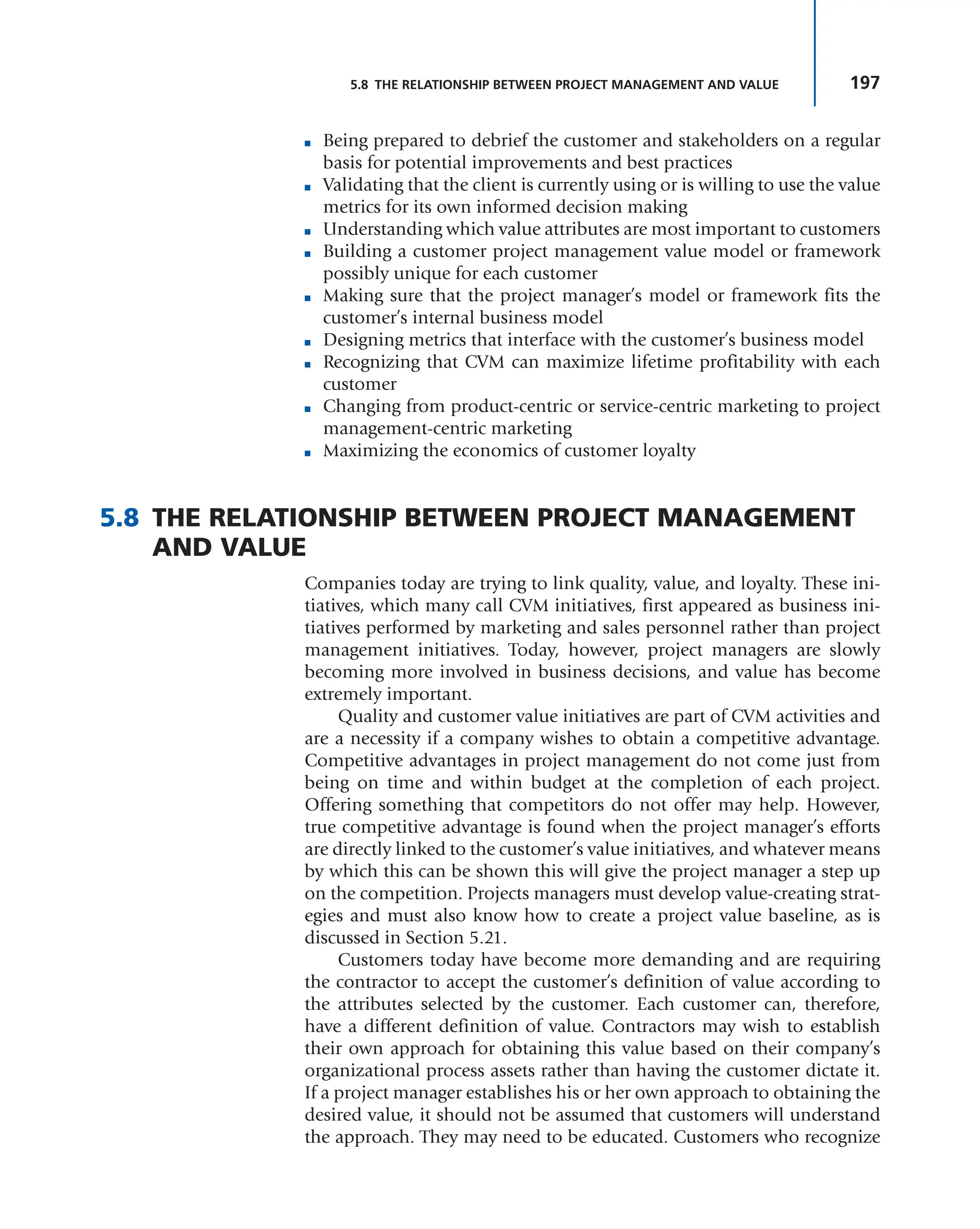 197
5.8 THE RELATIONSHIP BETWEEN PROJECT MANAGEMENT AND VALUE
■ Being prepared to debrief the customer and stakeholders on a regular
basis for potential improvements and best practices
■ Validating that the client is currently using or is willing to use the value
metrics for its own informed decision making
■ Understanding which value attributes are most important to customers
■ Building a customer project management value model or framework
possibly unique for each customer
■ Making sure that the project manager’s model or framework fits the
customer’s internal business model
■ Designing metrics that interface with the customer’s business model
■ Recognizing that CVM can maximize lifetime profitability with each
customer
■ Changing from product-centric or service-centric marketing to project
management-centric marketing
■ Maximizing the economics of customer loyalty
5.8 THE RELATIONSHIP BETWEEN PROJECT MANAGEMENT
AND VALUE
Companies today are trying to link quality, value, and loyalty. These ini-
tiatives, which many call CVM initiatives, first appeared as business ini-
tiatives performed by marketing and sales personnel rather than project
management initiatives. Today, however, project managers are slowly
becoming more involved in business decisions, and value has become
extremely important.
Quality and customer value initiatives are part of CVM activities and
are a necessity if a company wishes to obtain a competitive advantage.
Competitive advantages in project management do not come just from
being on time and within budget at the completion of each project.
Offering something that competitors do not offer may help. However,
true competitive advantage is found when the project manager’s efforts
are directly linked to the customer’s value initiatives, and whatever means
by which this can be shown this will give the project manager a step up
on the competition. Projects managers must develop value-creating strat-
egies and must also know how to create a project value baseline, as is
discussed in Section 5.21.
Customers today have become more demanding and are requiring
the contractor to accept the customer’s definition of value according to
the attributes selected by the customer. Each customer can, therefore,
have a different definition of value. Contractors may wish to establish
their own approach for obtaining this value based on their company’s
organizational process assets rather than having the customer dictate it.
If a project manager establishes his or her own approach to obtaining the
desired value, it should not be assumed that customers will understand
the approach. They may need to be educated. Customers who recognize
 