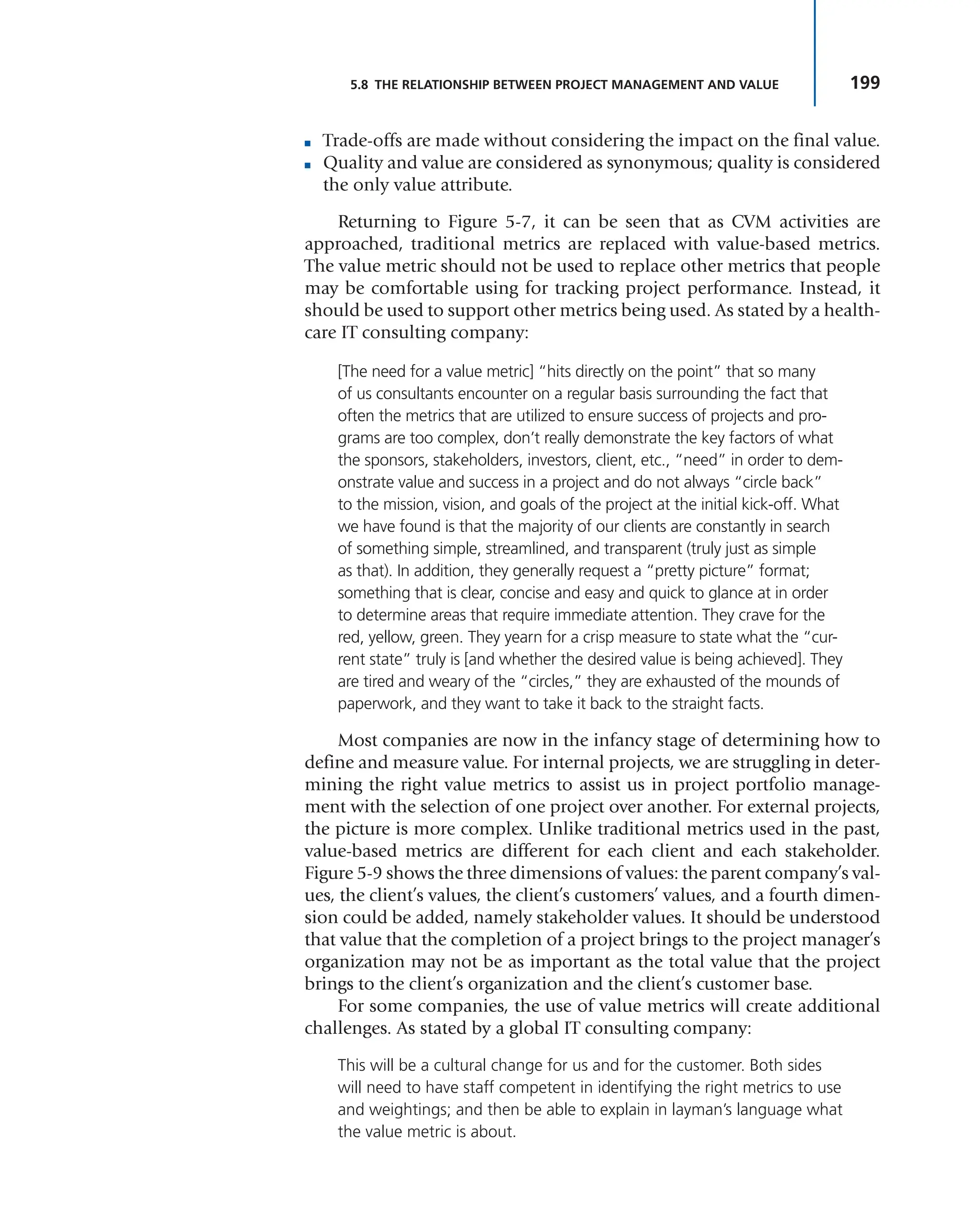 199
5.8 THE RELATIONSHIP BETWEEN PROJECT MANAGEMENT AND VALUE
■ Trade-offs are made without considering the impact on the final value.
■ Quality and value are considered as synonymous; quality is considered
the only value attribute.
Returning to Figure 5-7, it can be seen that as CVM activities are
approached, traditional metrics are replaced with value-based metrics.
The value metric should not be used to replace other metrics that people
may be comfortable using for tracking project performance. Instead, it
should be used to support other metrics being used. As stated by a health-
care IT consulting company:
[The need for a value metric] “hits directly on the point” that so many
of us consultants encounter on a regular basis surrounding the fact that
often the metrics that are utilized to ensure success of projects and pro-
grams are too complex, don’t really demonstrate the key factors of what
the sponsors, stakeholders, investors, client, etc., “need” in order to dem-
onstrate value and success in a project and do not always “circle back”
to the mission, vision, and goals of the project at the initial kick-off. What
we have found is that the majority of our clients are constantly in search
of something simple, streamlined, and transparent (truly just as simple
as that). In addition, they generally request a “pretty picture” format;
something that is clear, concise and easy and quick to glance at in order
to determine areas that require immediate attention. They crave for the
red, yellow, green. They yearn for a crisp measure to state what the “cur-
rent state” truly is [and whether the desired value is being achieved]. They
are tired and weary of the “circles,” they are exhausted of the mounds of
paperwork, and they want to take it back to the straight facts.
Most companies are now in the infancy stage of determining how to
define and measure value. For internal projects, we are struggling in deter-
mining the right value metrics to assist us in project portfolio manage-
ment with the selection of one project over another. For external projects,
the picture is more complex. Unlike traditional metrics used in the past,
value-based metrics are different for each client and each stakeholder.
Figure 5-9 shows the three dimensions of values: the parent company’s val-
ues, the client’s values, the client’s customers’ values, and a fourth dimen-
sion could be added, namely stakeholder values. It should be understood
that value that the completion of a project brings to the project manager’s
organization may not be as important as the total value that the project
brings to the client’s organization and the client’s customer base.
For some companies, the use of value metrics will create additional
challenges. As stated by a global IT consulting company:
This will be a cultural change for us and for the customer. Both sides
will need to have staff competent in identifying the right metrics to use
and weightings; and then be able to explain in layman’s language what
the value metric is about.
 