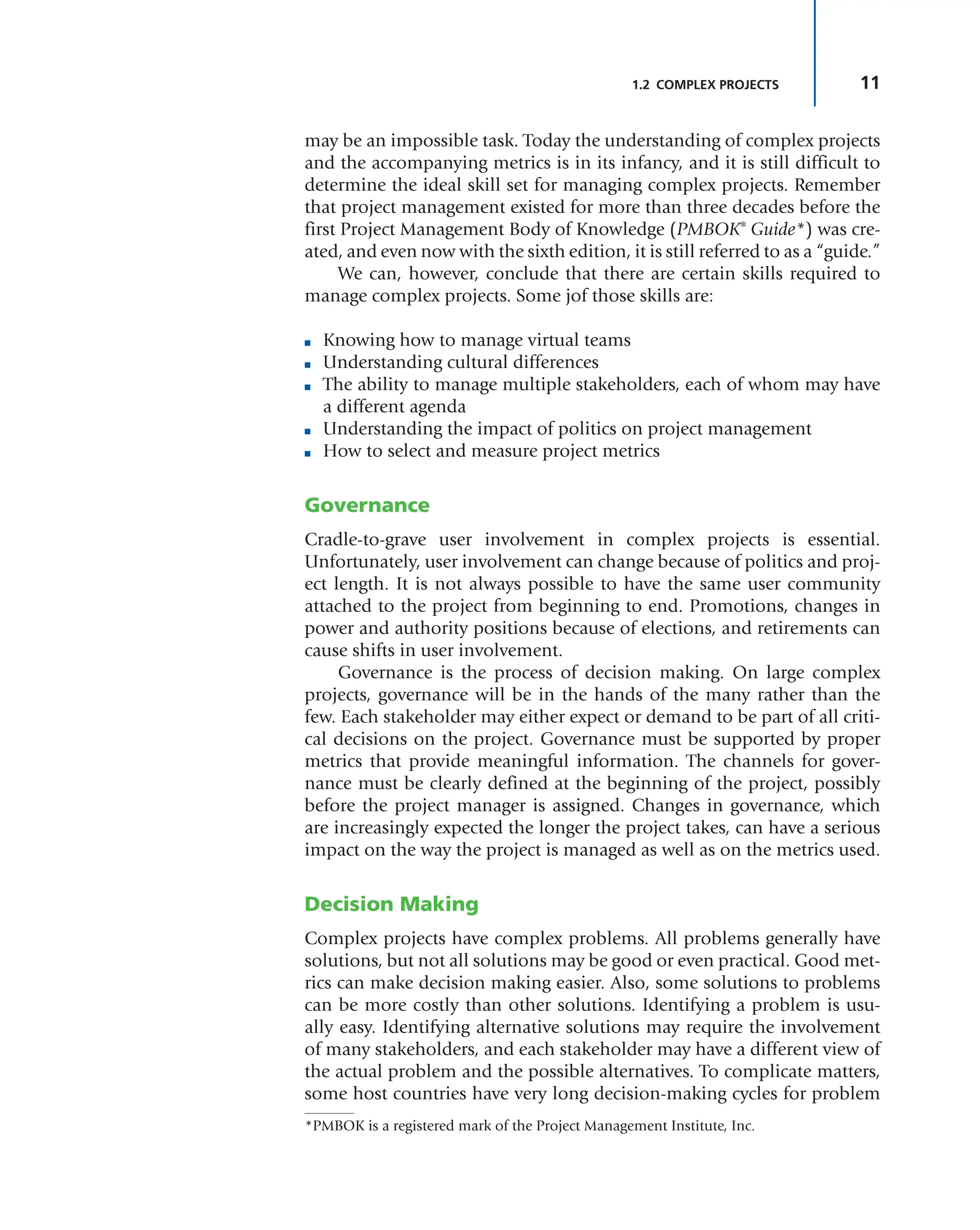 11
1.2 COMPLEX PROJECTS
may be an impossible task. Today the understanding of complex projects
and the accompanying metrics is in its infancy, and it is still difficult to
determine the ideal skill set for managing complex projects. Remember
that project management existed for more than three decades before the
first Project Management Body of Knowledge (PMBOK®
Guide*) was cre-
ated, and even now with the sixth edition, it is still referred to as a “guide.”
We can, however, conclude that there are certain skills required to
manage complex projects. Some jof those skills are:
■ Knowing how to manage virtual teams
■ Understanding cultural differences
■ The ability to manage multiple stakeholders, each of whom may have
a different agenda
■ Understanding the impact of politics on project management
■ How to select and measure project metrics
Governance
Cradle-to-grave user involvement in complex projects is essential.
Unfortunately, user involvement can change because of politics and proj-
ect length. It is not always possible to have the same user community
attached to the project from beginning to end. Promotions, changes in
power and authority positions because of elections, and retirements can
cause shifts in user involvement.
Governance is the process of decision making. On large complex
projects, governance will be in the hands of the many rather than the
few. Each stakeholder may either expect or demand to be part of all criti-
cal decisions on the project. Governance must be supported by proper
metrics that provide meaningful information. The channels for gover-
nance must be clearly defined at the beginning of the project, possibly
before the project manager is assigned. Changes in governance, which
are increasingly expected the longer the project takes, can have a serious
impact on the way the project is managed as well as on the metrics used.
Decision Making
Complex projects have complex problems. All problems generally have
solutions, but not all solutions may be good or even practical. Good met-
rics can make decision making easier. Also, some solutions to problems
can be more costly than other solutions. Identifying a problem is usu-
ally easy. Identifying alternative solutions may require the involvement
of many stakeholders, and each stakeholder may have a different view of
the actual problem and the possible alternatives. To complicate matters,
some host countries have very long decision-making cycles for problem
*PMBOK is a registered mark of the Project Management Institute, Inc.
 