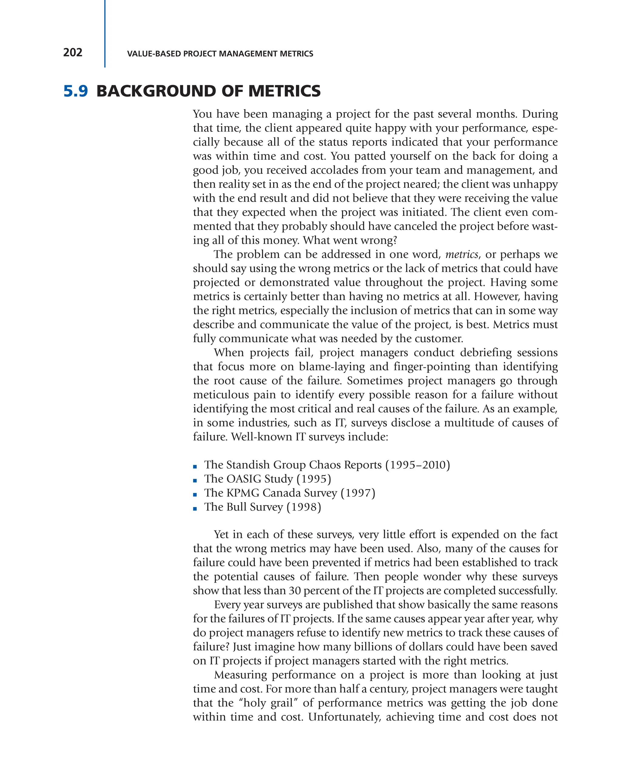 202 VALUE-BASED PROJECT MANAGEMENT METRICS
5.9 BACKGROUND OF METRICS
You have been managing a project for the past several months. During
that time, the client appeared quite happy with your performance, espe-
cially because all of the status reports indicated that your performance
was within time and cost. You patted yourself on the back for doing a
good job, you received accolades from your team and management, and
then reality set in as the end of the project neared; the client was unhappy
with the end result and did not believe that they were receiving the value
that they expected when the project was initiated. The client even com-
mented that they probably should have canceled the project before wast-
ing all of this money. What went wrong?
The problem can be addressed in one word, metrics, or perhaps we
should say using the wrong metrics or the lack of metrics that could have
projected or demonstrated value throughout the project. Having some
metrics is certainly better than having no metrics at all. However, having
the right metrics, especially the inclusion of metrics that can in some way
describe and communicate the value of the project, is best. Metrics must
fully communicate what was needed by the customer.
When projects fail, project managers conduct debriefing sessions
that focus more on blame-laying and finger-pointing than identifying
the root cause of the failure. Sometimes project managers go through
meticulous pain to identify every possible reason for a failure without
identifying the most critical and real causes of the failure. As an example,
in some industries, such as IT, surveys disclose a multitude of causes of
failure. Well-known IT surveys include:
■ The Standish Group Chaos Reports (1995–2010)
■ The OASIG Study (1995)
■ The KPMG Canada Survey (1997)
■ The Bull Survey (1998)
Yet in each of these surveys, very little effort is expended on the fact
that the wrong metrics may have been used. Also, many of the causes for
failure could have been prevented if metrics had been established to track
the potential causes of failure. Then people wonder why these surveys
show that less than 30 percent of the IT projects are completed successfully.
Every year surveys are published that show basically the same reasons
for the failures of IT projects. If the same causes appear year after year, why
do project managers refuse to identify new metrics to track these causes of
failure? Just imagine how many billions of dollars could have been saved
on IT projects if project managers started with the right metrics.
Measuring performance on a project is more than looking at just
time and cost. For more than half a century, project managers were taught
that the “holy grail” of performance metrics was getting the job done
within time and cost. Unfortunately, achieving time and cost does not
 