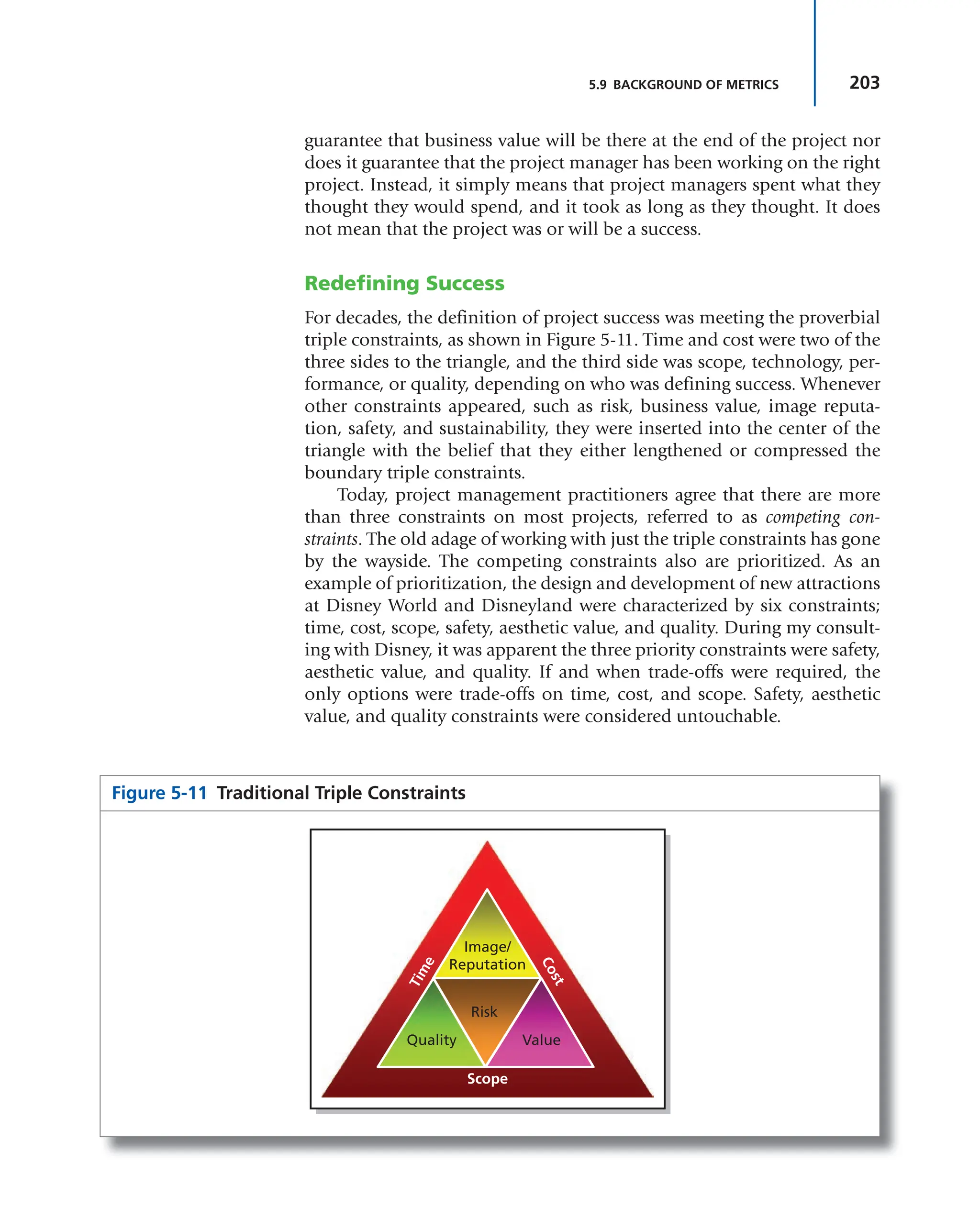 203
5.9 BACKGROUND OF METRICS
guarantee that business value will be there at the end of the project nor
does it guarantee that the project manager has been working on the right
project. Instead, it simply means that project managers spent what they
thought they would spend, and it took as long as they thought. It does
not mean that the project was or will be a success.
Redefining Success
For decades, the definition of project success was meeting the proverbial
triple constraints, as shown in Figure 5-11. Time and cost were two of the
three sides to the triangle, and the third side was scope, technology, per-
formance, or quality, depending on who was defining success. Whenever
other constraints appeared, such as risk, business value, image reputa-
tion, safety, and sustainability, they were inserted into the center of the
triangle with the belief that they either lengthened or compressed the
boundary triple constraints.
Today, project management practitioners agree that there are more
than three constraints on most projects, referred to as competing con-
straints. The old adage of working with just the triple constraints has gone
by the wayside. The competing constraints also are prioritized. As an
example of prioritization, the design and development of new attractions
at Disney World and Disneyland were characterized by six constraints;
time, cost, scope, safety, aesthetic value, and quality. During my consult-
ing with Disney, it was apparent the three priority constraints were safety,
aesthetic value, and quality. If and when trade-offs were required, the
only options were trade-offs on time, cost, and scope. Safety, aesthetic
value, and quality constraints were considered untouchable.
Figure 5-11 Traditional Triple Constraints
Scope
T
i
m
e
C
o
s
t
Image/
Reputation
Risk
Quality Value
 