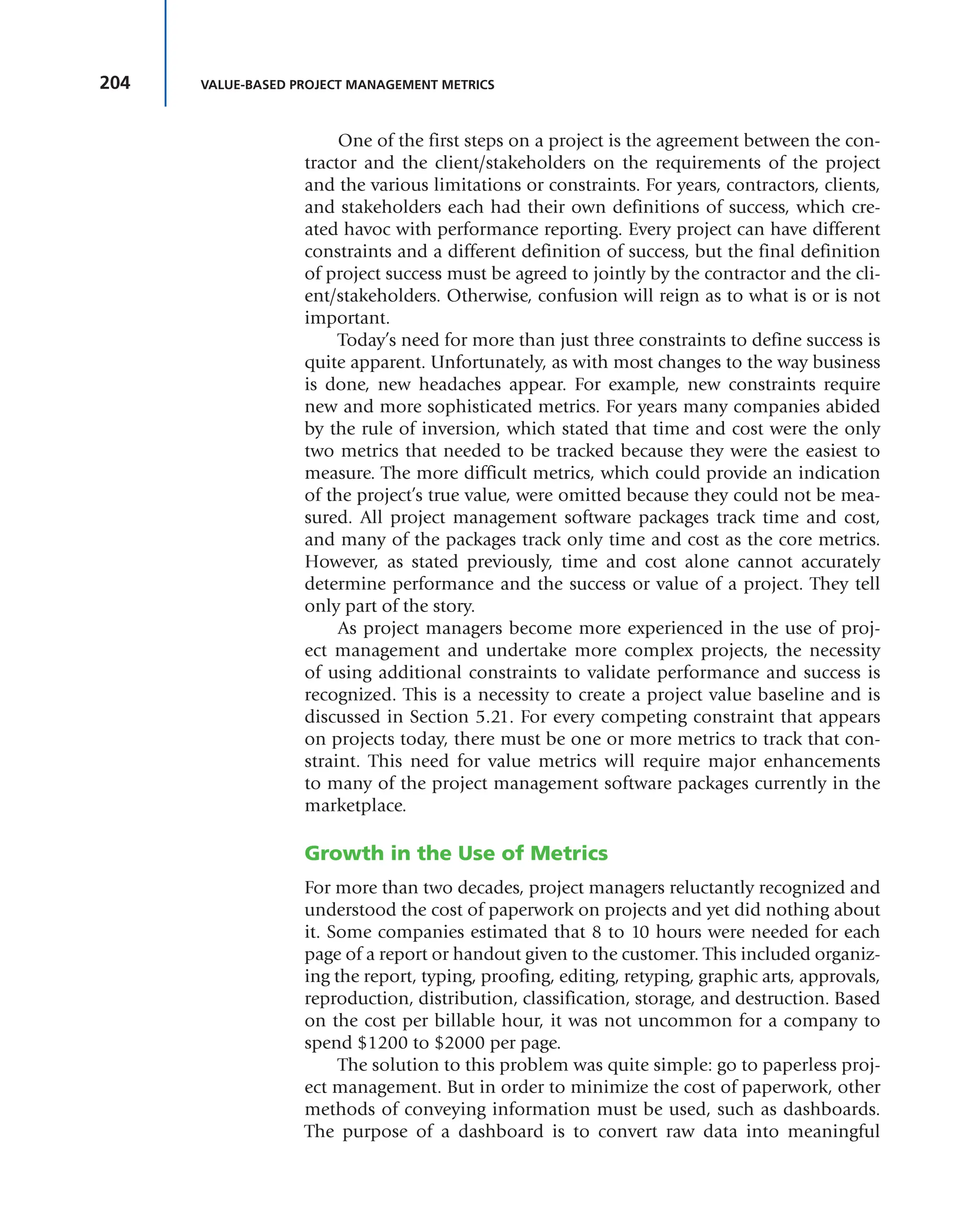 204 VALUE-BASED PROJECT MANAGEMENT METRICS
One of the first steps on a project is the agreement between the con-
tractor and the client/stakeholders on the requirements of the project
and the various limitations or constraints. For years, contractors, clients,
and stakeholders each had their own definitions of success, which cre-
ated havoc with performance reporting. Every project can have different
constraints and a different definition of success, but the final definition
of project success must be agreed to jointly by the contractor and the cli-
ent/stakeholders. Otherwise, confusion will reign as to what is or is not
important.
Today’s need for more than just three constraints to define success is
quite apparent. Unfortunately, as with most changes to the way business
is done, new headaches appear. For example, new constraints require
new and more sophisticated metrics. For years many companies abided
by the rule of inversion, which stated that time and cost were the only
two metrics that needed to be tracked because they were the easiest to
measure. The more difficult metrics, which could provide an indication
of the project’s true value, were omitted because they could not be mea-
sured. All project management software packages track time and cost,
and many of the packages track only time and cost as the core metrics.
However, as stated previously, time and cost alone cannot accurately
determine performance and the success or value of a project. They tell
only part of the story.
As project managers become more experienced in the use of proj-
ect management and undertake more complex projects, the necessity
of using additional constraints to validate performance and success is
recognized. This is a necessity to create a project value baseline and is
discussed in Section 5.21. For every competing constraint that appears
on projects today, there must be one or more metrics to track that con-
straint. This need for value metrics will require major enhancements
to many of the project management software packages currently in the
marketplace.
Growth in the Use of Metrics
For more than two decades, project managers reluctantly recognized and
understood the cost of paperwork on projects and yet did nothing about
it. Some companies estimated that 8 to 10 hours were needed for each
page of a report or handout given to the customer. This included organiz-
ing the report, typing, proofing, editing, retyping, graphic arts, approvals,
reproduction, distribution, classification, storage, and destruction. Based
on the cost per billable hour, it was not uncommon for a company to
spend $1200 to $2000 per page.
The solution to this problem was quite simple: go to paperless proj-
ect management. But in order to minimize the cost of paperwork, other
methods of conveying information must be used, such as dashboards.
The purpose of a dashboard is to convert raw data into meaningful
 