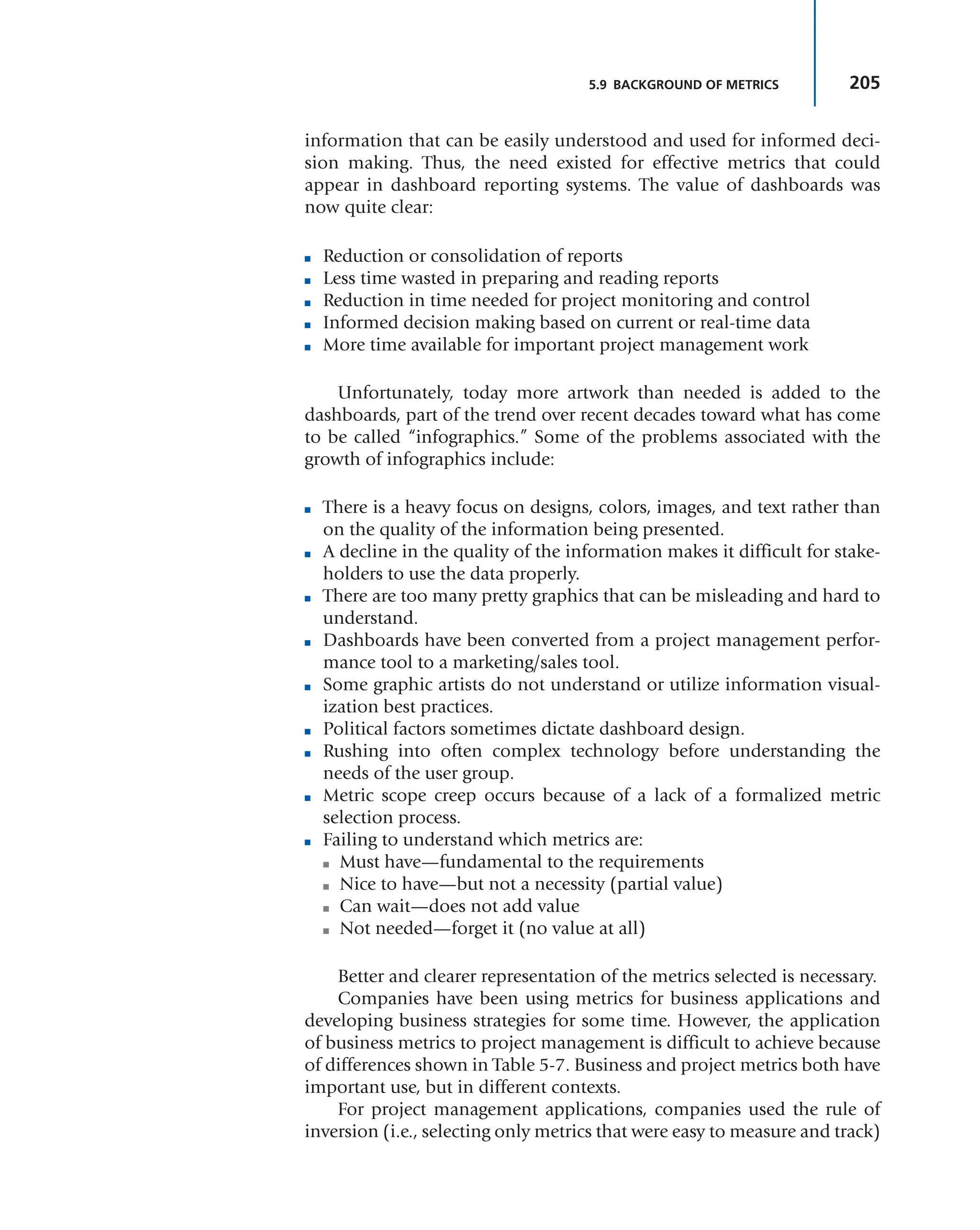 205
5.9 BACKGROUND OF METRICS
information that can be easily understood and used for informed deci-
sion making. Thus, the need existed for effective metrics that could
appear in dashboard reporting systems. The value of dashboards was
now quite clear:
■ Reduction or consolidation of reports
■ Less time wasted in preparing and reading reports
■ Reduction in time needed for project monitoring and control
■ Informed decision making based on current or real-time data
■ More time available for important project management work
Unfortunately, today more artwork than needed is added to the
dashboards, part of the trend over recent decades toward what has come
to be called “infographics.” Some of the problems associated with the
growth of infographics include:
■ There is a heavy focus on designs, colors, images, and text rather than
on the quality of the information being presented.
■ A decline in the quality of the information makes it difficult for stake-
holders to use the data properly.
■ There are too many pretty graphics that can be misleading and hard to
understand.
■ Dashboards have been converted from a project management perfor-
mance tool to a marketing/sales tool.
■ Some graphic artists do not understand or utilize information visual-
ization best practices.
■ Political factors sometimes dictate dashboard design.
■ Rushing into often complex technology before understanding the
needs of the user group.
■ Metric scope creep occurs because of a lack of a formalized metric
selection process.
■ Failing to understand which metrics are:
■ Must have—fundamental to the requirements
■ Nice to have—but not a necessity (partial value)
■ Can wait—does not add value
■ Not needed—forget it (no value at all)
Better and clearer representation of the metrics selected is necessary.
Companies have been using metrics for business applications and
developing business strategies for some time. However, the application
of business metrics to project management is difficult to achieve because
of differences shown in Table 5-7. Business and project metrics both have
important use, but in different contexts.
For project management applications, companies used the rule of
inversion (i.e., selecting only metrics that were easy to measure and track)
 