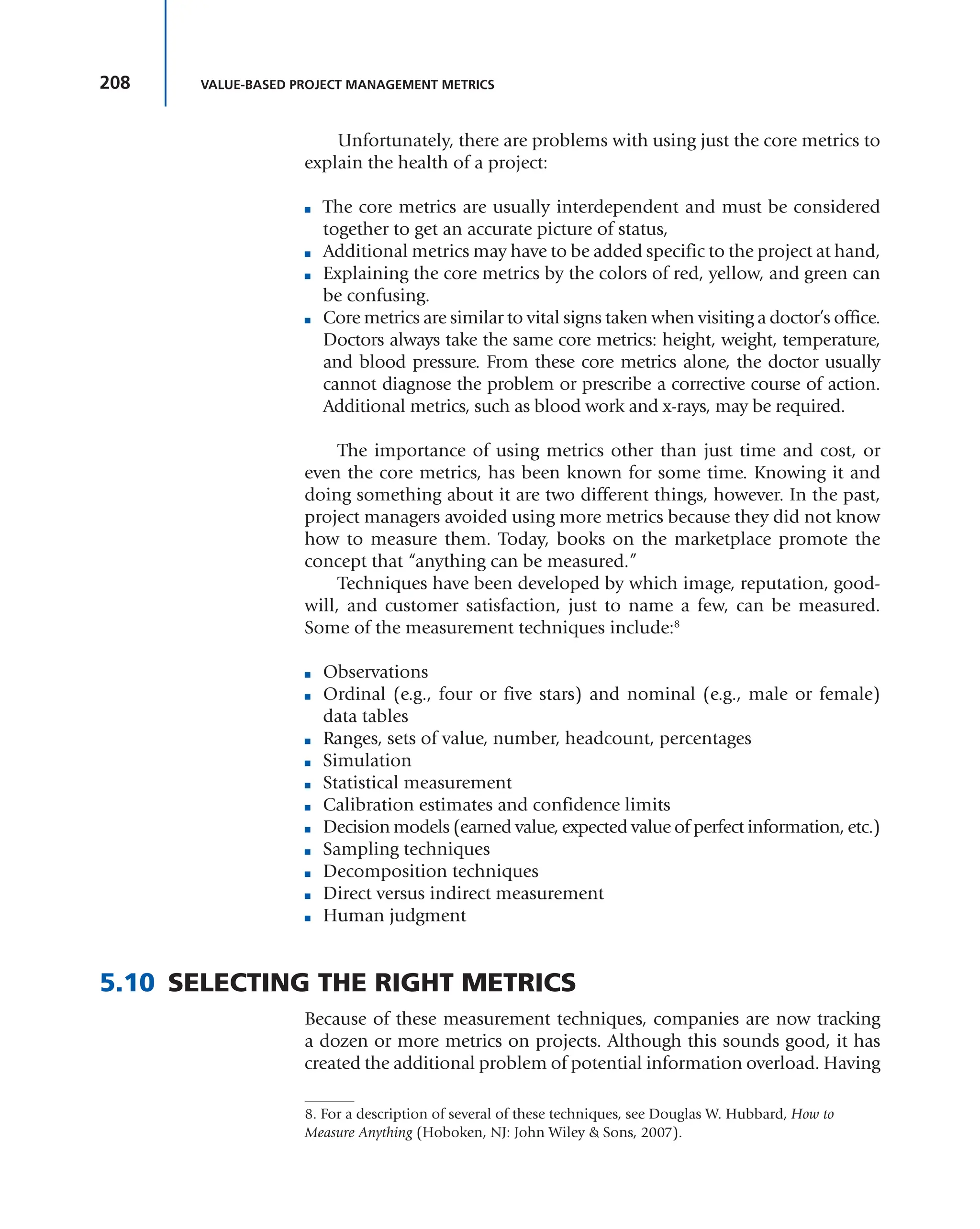 208 VALUE-BASED PROJECT MANAGEMENT METRICS
Unfortunately, there are problems with using just the core metrics to
explain the health of a project:
■ The core metrics are usually interdependent and must be considered
together to get an accurate picture of status,
■ Additional metrics may have to be added specific to the project at hand,
■ Explaining the core metrics by the colors of red, yellow, and green can
be confusing.
■ Core metrics are similar to vital signs taken when visiting a doctor’s office.
Doctors always take the same core metrics: height, weight, temperature,
and blood pressure. From these core metrics alone, the doctor usually
cannot diagnose the problem or prescribe a corrective course of action.
Additional metrics, such as blood work and x-rays, may be required.
The importance of using metrics other than just time and cost, or
even the core metrics, has been known for some time. Knowing it and
doing something about it are two different things, however. In the past,
project managers avoided using more metrics because they did not know
how to measure them. Today, books on the marketplace promote the
concept that “anything can be measured.”
Techniques have been developed by which image, reputation, good-
will, and customer satisfaction, just to name a few, can be measured.
Some of the measurement techniques include:8
■ Observations
■ Ordinal (e.g., four or five stars) and nominal (e.g., male or female)
data tables
■ Ranges, sets of value, number, headcount, percentages
■ Simulation
■ Statistical measurement
■ Calibration estimates and confidence limits
■ Decision models (earned value, expected value of perfect information, etc.)
■ Sampling techniques
■ Decomposition techniques
■ Direct versus indirect measurement
■ Human judgment
5.10 SELECTING THE RIGHT METRICS
Because of these measurement techniques, companies are now tracking
a dozen or more metrics on projects. Although this sounds good, it has
created the additional problem of potential information overload. Having
8. For a description of several of these techniques, see Douglas W. Hubbard, How to
Measure Anything (Hoboken, NJ: John Wiley & Sons, 2007).
 