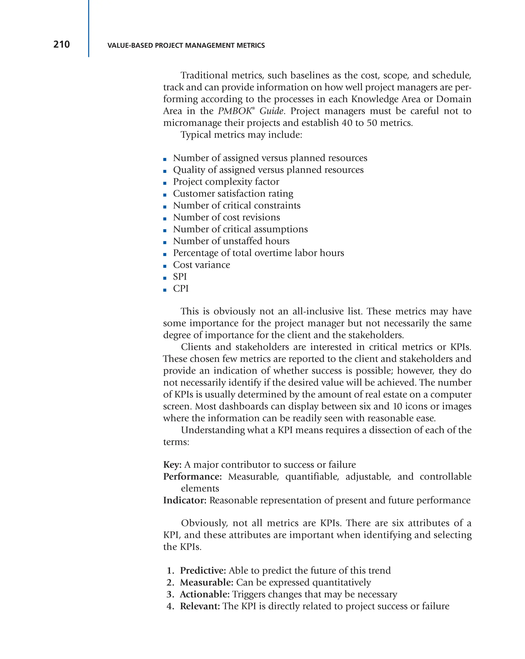 210 VALUE-BASED PROJECT MANAGEMENT METRICS
Traditional metrics, such baselines as the cost, scope, and schedule,
track and can provide information on how well project managers are per-
forming according to the processes in each Knowledge Area or Domain
Area in the PMBOK®
Guide. Project managers must be careful not to
micromanage their projects and establish 40 to 50 metrics.
Typical metrics may include:
■ Number of assigned versus planned resources
■ Quality of assigned versus planned resources
■ Project complexity factor
■ Customer satisfaction rating
■ Number of critical constraints
■ Number of cost revisions
■ Number of critical assumptions
■ Number of unstaffed hours
■ Percentage of total overtime labor hours
■ Cost variance
■ SPI
■ CPI
This is obviously not an all-inclusive list. These metrics may have
some importance for the project manager but not necessarily the same
degree of importance for the client and the stakeholders.
Clients and stakeholders are interested in critical metrics or KPIs.
These chosen few metrics are reported to the client and stakeholders and
provide an indication of whether success is possible; however, they do
not necessarily identify if the desired value will be achieved. The number
of KPIs is usually determined by the amount of real estate on a computer
screen. Most dashboards can display between six and 10 icons or images
where the information can be readily seen with reasonable ease.
Understanding what a KPI means requires a dissection of each of the
terms:
Key: A major contributor to success or failure
Performance: Measurable, quantifiable, adjustable, and controllable
elements
Indicator: Reasonable representation of present and future performance
Obviously, not all metrics are KPIs. There are six attributes of a
KPI, and these attributes are important when identifying and selecting
the KPIs.
1. Predictive: Able to predict the future of this trend
2. Measurable: Can be expressed quantitatively
3. Actionable: Triggers changes that may be necessary
4. Relevant: The KPI is directly related to project success or failure
 