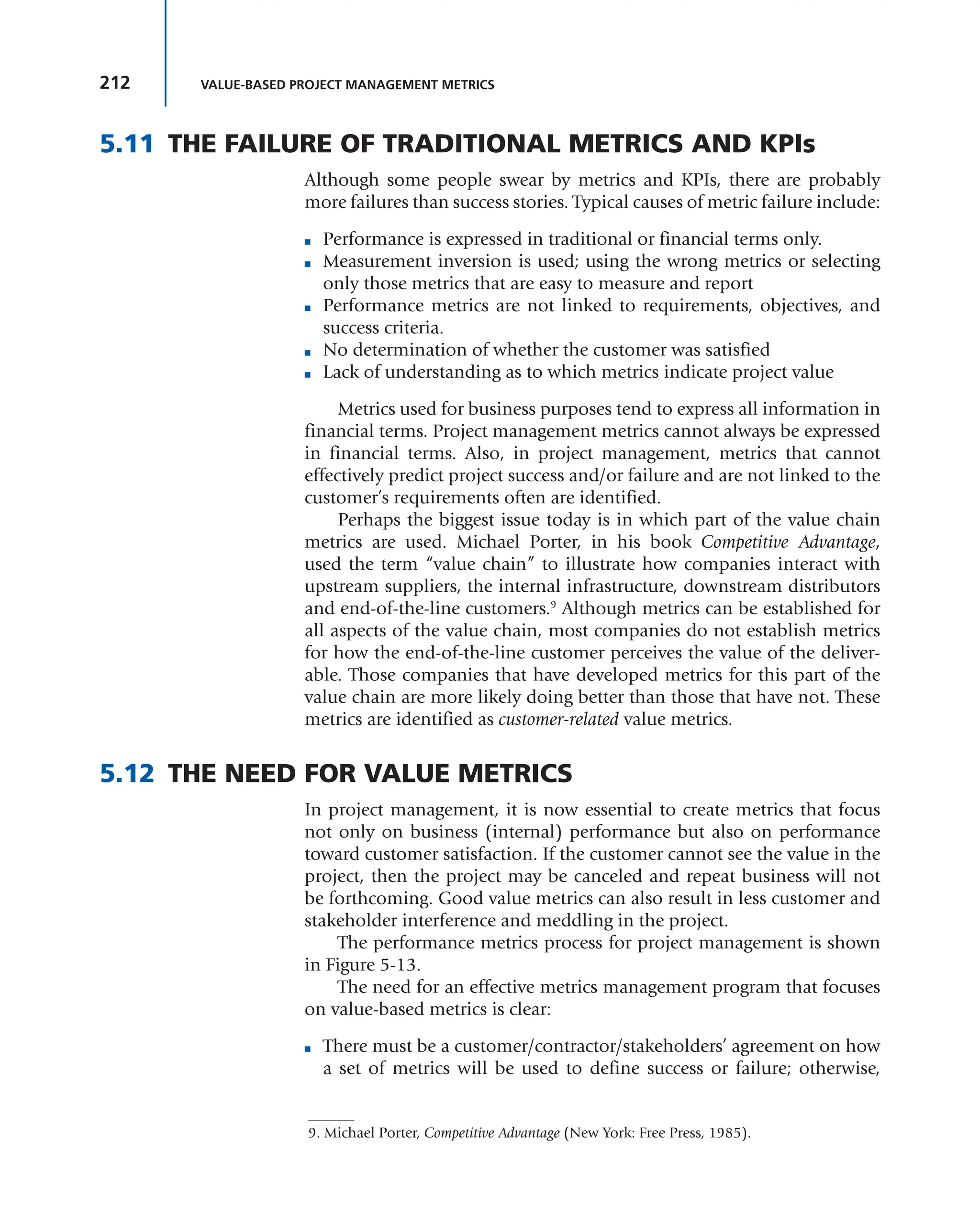 212 VALUE-BASED PROJECT MANAGEMENT METRICS
5.11 THE FAILURE OF TRADITIONAL METRICS AND KPIs
Although some people swear by metrics and KPIs, there are probably
more failures than success stories. Typical causes of metric failure include:
■ Performance is expressed in traditional or financial terms only.
■ Measurement inversion is used; using the wrong metrics or selecting
only those metrics that are easy to measure and report
■ Performance metrics are not linked to requirements, objectives, and
success criteria.
■ No determination of whether the customer was satisfied
■ Lack of understanding as to which metrics indicate project value
Metrics used for business purposes tend to express all information in
financial terms. Project management metrics cannot always be expressed
in financial terms. Also, in project management, metrics that cannot
effectively predict project success and/or failure and are not linked to the
customer’s requirements often are identified.
Perhaps the biggest issue today is in which part of the value chain
metrics are used. Michael Porter, in his book Competitive Advantage,
used the term “value chain” to illustrate how companies interact with
upstream suppliers, the internal infrastructure, downstream distributors
and end-of-the-line customers.9
Although metrics can be established for
all aspects of the value chain, most companies do not establish metrics
for how the end-of-the-line customer perceives the value of the deliver-
able. Those companies that have developed metrics for this part of the
value chain are more likely doing better than those that have not. These
metrics are identified as customer-related value metrics.
5.12 THE NEED FOR VALUE METRICS
In project management, it is now essential to create metrics that focus
not only on business (internal) performance but also on performance
toward customer satisfaction. If the customer cannot see the value in the
project, then the project may be canceled and repeat business will not
be forthcoming. Good value metrics can also result in less customer and
stakeholder interference and meddling in the project.
The performance metrics process for project management is shown
in Figure 5-13.
The need for an effective metrics management program that focuses
on value-based metrics is clear:
■ There must be a customer/contractor/stakeholders’ agreement on how
a set of metrics will be used to define success or failure; otherwise,
9. Michael Porter, Competitive Advantage (New York: Free Press, 1985).
 