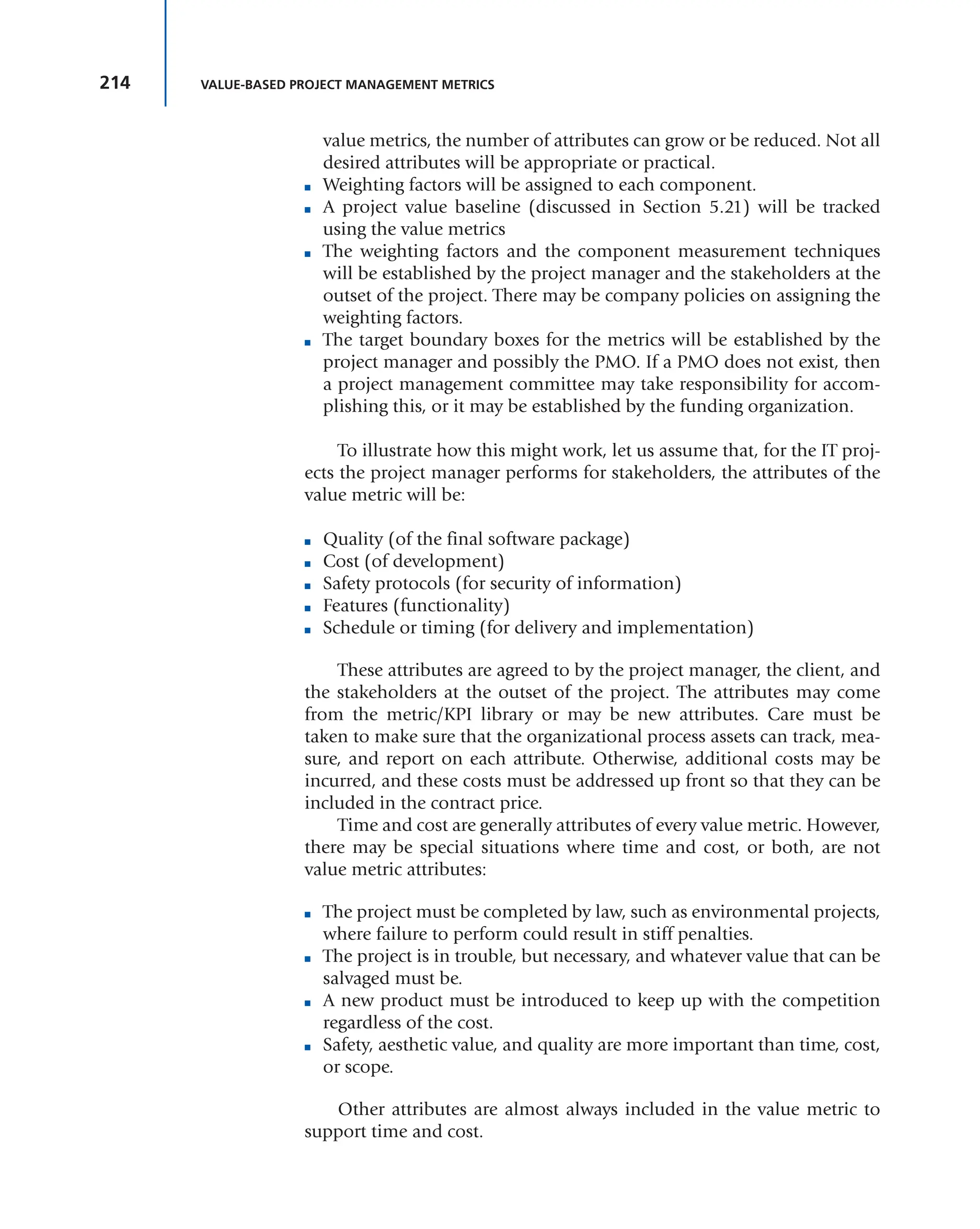 214 VALUE-BASED PROJECT MANAGEMENT METRICS
value metrics, the number of attributes can grow or be reduced. Not all
desired attributes will be appropriate or practical.
■ Weighting factors will be assigned to each component.
■ A project value baseline (discussed in Section 5.21) will be tracked
using the value metrics
■ The weighting factors and the component measurement techniques
will be established by the project manager and the stakeholders at the
outset of the project. There may be company policies on assigning the
weighting factors.
■ The target boundary boxes for the metrics will be established by the
project manager and possibly the PMO. If a PMO does not exist, then
a project management committee may take responsibility for accom-
plishing this, or it may be established by the funding organization.
To illustrate how this might work, let us assume that, for the IT proj-
ects the project manager performs for stakeholders, the attributes of the
value metric will be:
■ Quality (of the final software package)
■ Cost (of development)
■ Safety protocols (for security of information)
■ Features (functionality)
■ Schedule or timing (for delivery and implementation)
These attributes are agreed to by the project manager, the client, and
the stakeholders at the outset of the project. The attributes may come
from the metric/KPI library or may be new attributes. Care must be
taken to make sure that the organizational process assets can track, mea-
sure, and report on each attribute. Otherwise, additional costs may be
incurred, and these costs must be addressed up front so that they can be
included in the contract price.
Time and cost are generally attributes of every value metric. However,
there may be special situations where time and cost, or both, are not
value metric attributes:
■ The project must be completed by law, such as environmental projects,
where failure to perform could result in stiff penalties.
■ The project is in trouble, but necessary, and whatever value that can be
salvaged must be.
■ A new product must be introduced to keep up with the competition
regardless of the cost.
■ Safety, aesthetic value, and quality are more important than time, cost,
or scope.
Other attributes are almost always included in the value metric to
support time and cost.
 