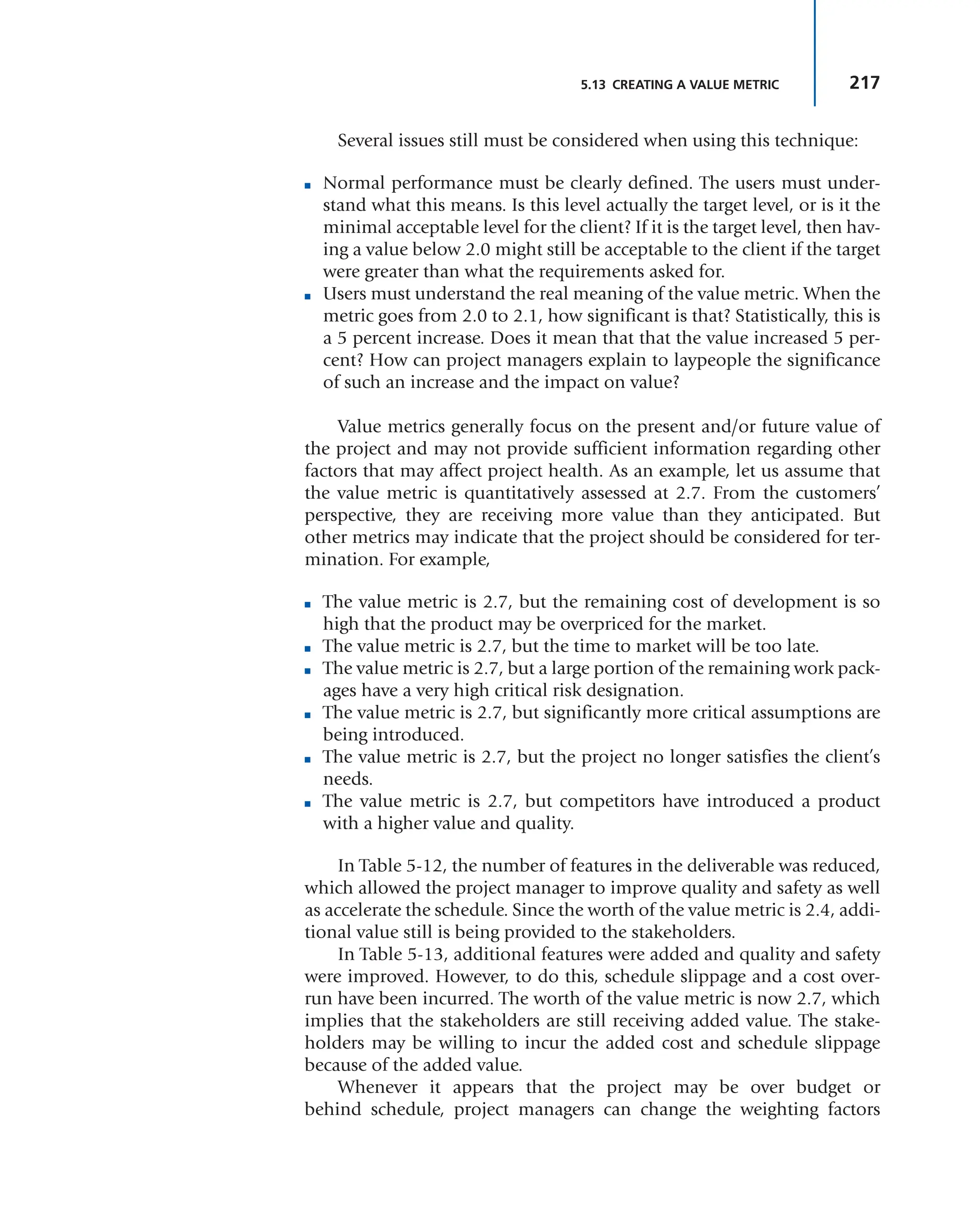 217
5.13 CREATING A VALUE METRIC
Several issues still must be considered when using this technique:
■ Normal performance must be clearly defined. The users must under-
stand what this means. Is this level actually the target level, or is it the
minimal acceptable level for the client? If it is the target level, then hav-
ing a value below 2.0 might still be acceptable to the client if the target
were greater than what the requirements asked for.
■ Users must understand the real meaning of the value metric. When the
metric goes from 2.0 to 2.1, how significant is that? Statistically, this is
a 5 percent increase. Does it mean that that the value increased 5 per-
cent? How can project managers explain to laypeople the significance
of such an increase and the impact on value?
Value metrics generally focus on the present and/or future value of
the project and may not provide sufficient information regarding other
factors that may affect project health. As an example, let us assume that
the value metric is quantitatively assessed at 2.7. From the customers’
perspective, they are receiving more value than they anticipated. But
other metrics may indicate that the project should be considered for ter-
mination. For example,
■ The value metric is 2.7, but the remaining cost of development is so
high that the product may be overpriced for the market.
■ The value metric is 2.7, but the time to market will be too late.
■ The value metric is 2.7, but a large portion of the remaining work pack-
ages have a very high critical risk designation.
■ The value metric is 2.7, but significantly more critical assumptions are
being introduced.
■ The value metric is 2.7, but the project no longer satisfies the client’s
needs.
■ The value metric is 2.7, but competitors have introduced a product
with a higher value and quality.
In Table 5-12, the number of features in the deliverable was reduced,
which allowed the project manager to improve quality and safety as well
as accelerate the schedule. Since the worth of the value metric is 2.4, addi-
tional value still is being provided to the stakeholders.
In Table 5-13, additional features were added and quality and safety
were improved. However, to do this, schedule slippage and a cost over-
run have been incurred. The worth of the value metric is now 2.7, which
implies that the stakeholders are still receiving added value. The stake-
holders may be willing to incur the added cost and schedule slippage
because of the added value.
Whenever it appears that the project may be over budget or
behind schedule, project managers can change the weighting factors
 