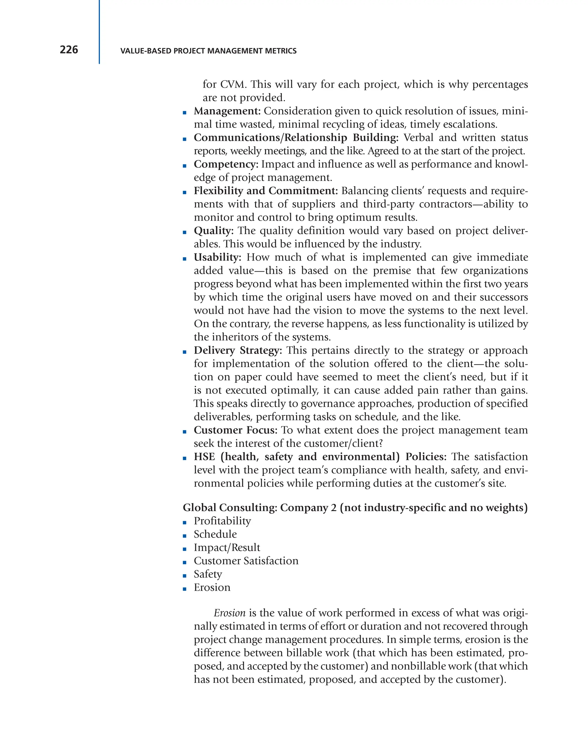 226 VALUE-BASED PROJECT MANAGEMENT METRICS
for CVM. This will vary for each project, which is why percentages
are not provided.
■ Management: Consideration given to quick resolution of issues, mini-
mal time wasted, minimal recycling of ideas, timely escalations.
■ Communications/Relationship Building: Verbal and written status
reports, weekly meetings, and the like. Agreed to at the start of the project.
■ Competency: Impact and influence as well as performance and knowl-
edge of project management.
■ Flexibility and Commitment: Balancing clients’ requests and require-
ments with that of suppliers and third-party contractors—ability to
monitor and control to bring optimum results.
■ Quality: The quality definition would vary based on project deliver-
ables. This would be influenced by the industry.
■ Usability: How much of what is implemented can give immediate
added value—this is based on the premise that few organizations
progress beyond what has been implemented within the first two years
by which time the original users have moved on and their successors
would not have had the vision to move the systems to the next level.
On the contrary, the reverse happens, as less functionality is utilized by
the inheritors of the systems.
■ Delivery Strategy: This pertains directly to the strategy or approach
for implementation of the solution offered to the client—the solu-
tion on paper could have seemed to meet the client’s need, but if it
is not executed optimally, it can cause added pain rather than gains.
This speaks directly to governance approaches, production of specified
deliverables, performing tasks on schedule, and the like.
■ Customer Focus: To what extent does the project management team
seek the interest of the customer/client?
■ HSE (health, safety and environmental) Policies: The satisfaction
level with the project team’s compliance with health, safety, and envi-
ronmental policies while performing duties at the customer’s site.
Global Consulting: Company 2 (not industry-specific and no weights)
■ Profitability
■ Schedule
■ Impact/Result
■ Customer Satisfaction
■ Safety
■ Erosion
Erosion is the value of work performed in excess of what was origi-
nally estimated in terms of effort or duration and not recovered through
project change management procedures. In simple terms, erosion is the
difference between billable work (that which has been estimated, pro-
posed, and accepted by the customer) and nonbillable work (that which
has not been estimated, proposed, and accepted by the customer).
 