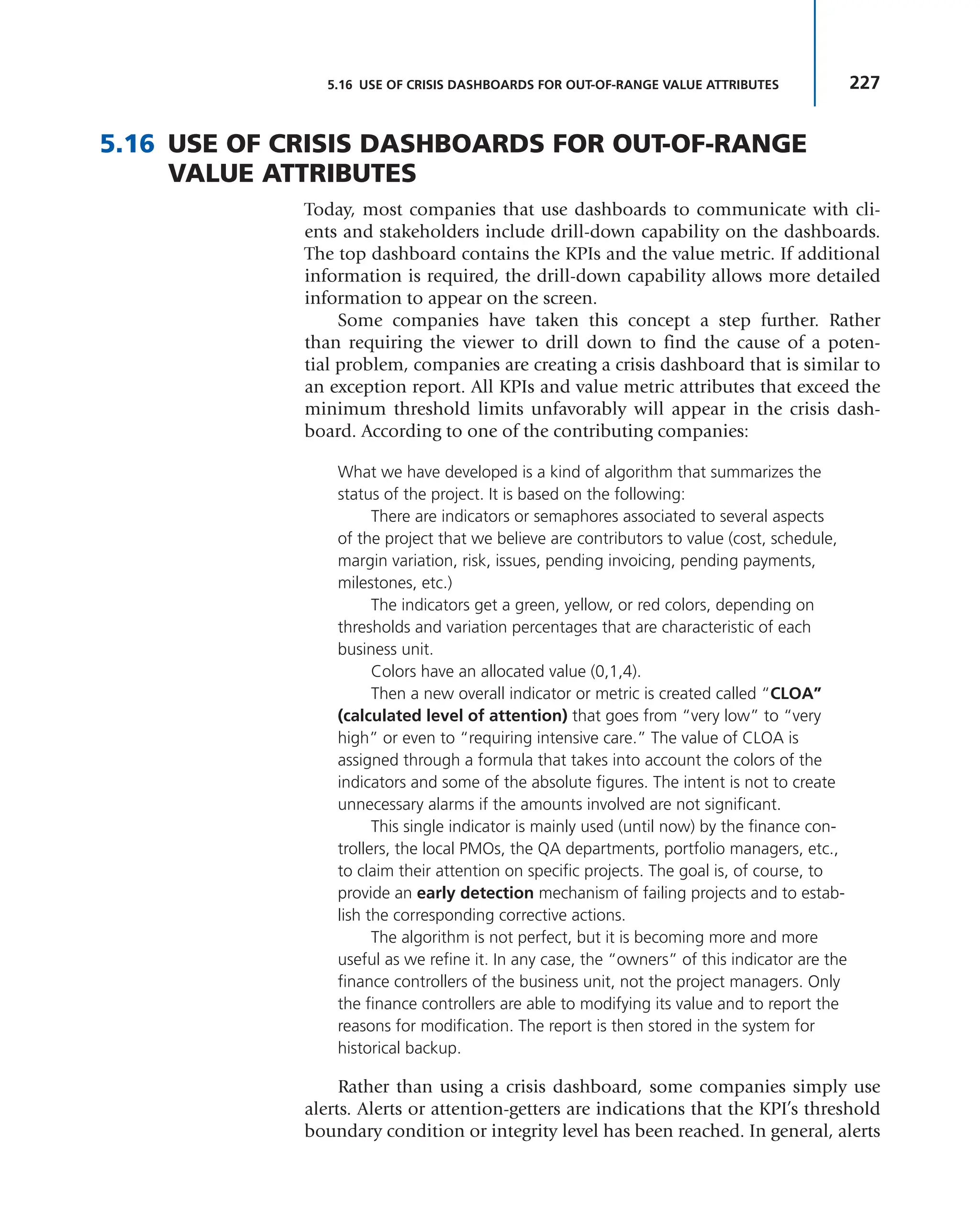 227
5.16 USE OF CRISIS DASHBOARDS FOR OUT-OF-RANGE VALUE ATTRIBUTES
5.16 USE OF CRISIS DASHBOARDS FOR OUT-OF-RANGE
VALUE ATTRIBUTES
Today, most companies that use dashboards to communicate with cli-
ents and stakeholders include drill-down capability on the dashboards.
The top dashboard contains the KPIs and the value metric. If additional
information is required, the drill-down capability allows more detailed
information to appear on the screen.
Some companies have taken this concept a step further. Rather
than requiring the viewer to drill down to find the cause of a poten-
tial problem, companies are creating a crisis dashboard that is similar to
an exception report. All KPIs and value metric attributes that exceed the
minimum threshold limits unfavorably will appear in the crisis dash-
board. According to one of the contributing companies:
What we have developed is a kind of algorithm that summarizes the
status of the project. It is based on the following:
There are indicators or semaphores associated to several aspects
of the project that we believe are contributors to value (cost, schedule,
margin variation, risk, issues, pending invoicing, pending payments,
milestones, etc.)
The indicators get a green, yellow, or red colors, depending on
thresholds and variation percentages that are characteristic of each
business unit.
Colors have an allocated value (0,1,4).
Then a new overall indicator or metric is created called “CLOA”
(calculated level of attention) that goes from “very low” to “very
high” or even to “requiring intensive care.” The value of CLOA is
assigned through a formula that takes into account the colors of the
indicators and some of the absolute figures. The intent is not to create
unnecessary alarms if the amounts involved are not significant.
This single indicator is mainly used (until now) by the finance con-
trollers, the local PMOs, the QA departments, portfolio managers, etc.,
to claim their attention on specific projects. The goal is, of course, to
provide an early detection mechanism of failing projects and to estab-
lish the corresponding corrective actions.
The algorithm is not perfect, but it is becoming more and more
useful as we refine it. In any case, the “owners” of this indicator are the
finance controllers of the business unit, not the project managers. Only
the finance controllers are able to modifying its value and to report the
reasons for modification. The report is then stored in the system for
historical backup.
Rather than using a crisis dashboard, some companies simply use
alerts. Alerts or attention-getters are indications that the KPI’s threshold
boundary condition or integrity level has been reached. In general, alerts
 