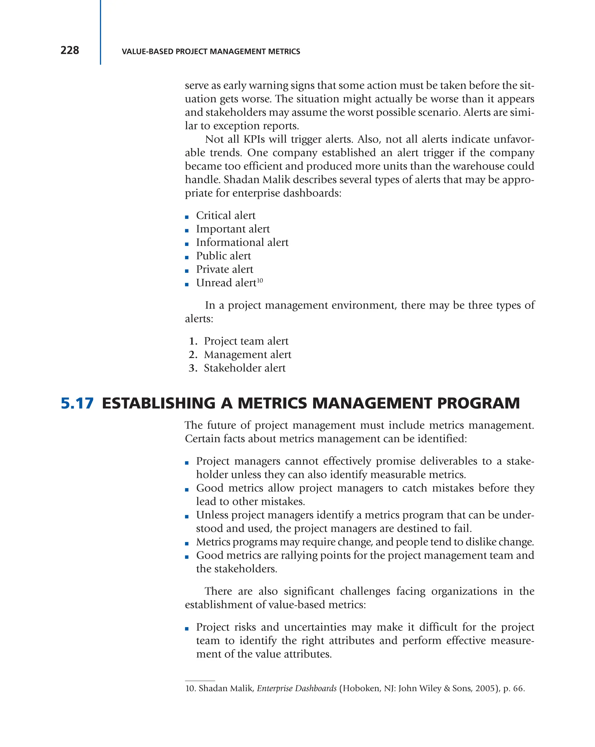 228 VALUE-BASED PROJECT MANAGEMENT METRICS
serve as early warning signs that some action must be taken before the sit-
uation gets worse. The situation might actually be worse than it appears
and stakeholders may assume the worst possible scenario. Alerts are simi-
lar to exception reports.
Not all KPIs will trigger alerts. Also, not all alerts indicate unfavor-
able trends. One company established an alert trigger if the company
became too efficient and produced more units than the warehouse could
handle. Shadan Malik describes several types of alerts that may be appro-
priate for enterprise dashboards:
■ Critical alert
■ Important alert
■ Informational alert
■ Public alert
■ Private alert
■ Unread alert10
In a project management environment, there may be three types of
alerts:
1. Project team alert
2. Management alert
3. Stakeholder alert
5.17 ESTABLISHING A METRICS MANAGEMENT PROGRAM
The future of project management must include metrics management.
Certain facts about metrics management can be identified:
■ Project managers cannot effectively promise deliverables to a stake-
holder unless they can also identify measurable metrics.
■ Good metrics allow project managers to catch mistakes before they
lead to other mistakes.
■ Unless project managers identify a metrics program that can be under-
stood and used, the project managers are destined to fail.
■ Metrics programs may require change, and people tend to dislike change.
■ Good metrics are rallying points for the project management team and
the stakeholders.
There are also significant challenges facing organizations in the
establishment of value-based metrics:
■ Project risks and uncertainties may make it difficult for the project
team to identify the right attributes and perform effective measure-
ment of the value attributes.
10. Shadan Malik, Enterprise Dashboards (Hoboken, NJ: John Wiley & Sons, 2005), p. 66.
 