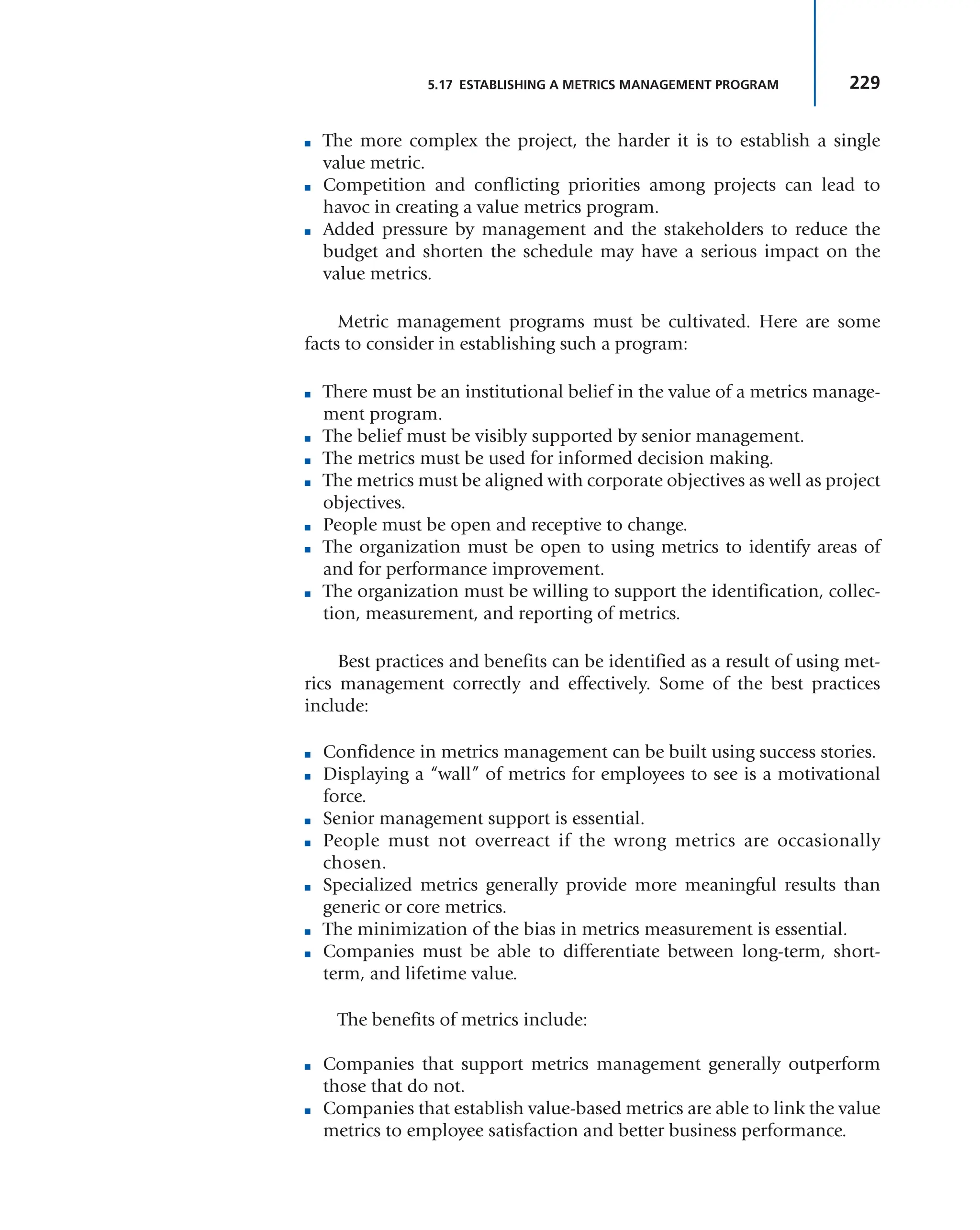 229
5.17 ESTABLISHING A METRICS MANAGEMENT PROGRAM
■ The more complex the project, the harder it is to establish a single
value metric.
■ Competition and conflicting priorities among projects can lead to
havoc in creating a value metrics program.
■ Added pressure by management and the stakeholders to reduce the
budget and shorten the schedule may have a serious impact on the
value metrics.
Metric management programs must be cultivated. Here are some
facts to consider in establishing such a program:
■ There must be an institutional belief in the value of a metrics manage-
ment program.
■ The belief must be visibly supported by senior management.
■ The metrics must be used for informed decision making.
■ The metrics must be aligned with corporate objectives as well as project
objectives.
■ People must be open and receptive to change.
■ The organization must be open to using metrics to identify areas of
and for performance improvement.
■ The organization must be willing to support the identification, collec-
tion, measurement, and reporting of metrics.
Best practices and benefits can be identified as a result of using met-
rics management correctly and effectively. Some of the best practices
include:
■ Confidence in metrics management can be built using success stories.
■ Displaying a “wall” of metrics for employees to see is a motivational
force.
■ Senior management support is essential.
■ People must not overreact if the wrong metrics are occasionally
chosen.
■ Specialized metrics generally provide more meaningful results than
generic or core metrics.
■ The minimization of the bias in metrics measurement is essential.
■ Companies must be able to differentiate between long-term, short-
term, and lifetime value.
The benefits of metrics include:
■ Companies that support metrics management generally outperform
those that do not.
■ Companies that establish value-based metrics are able to link the value
metrics to employee satisfaction and better business performance.
 