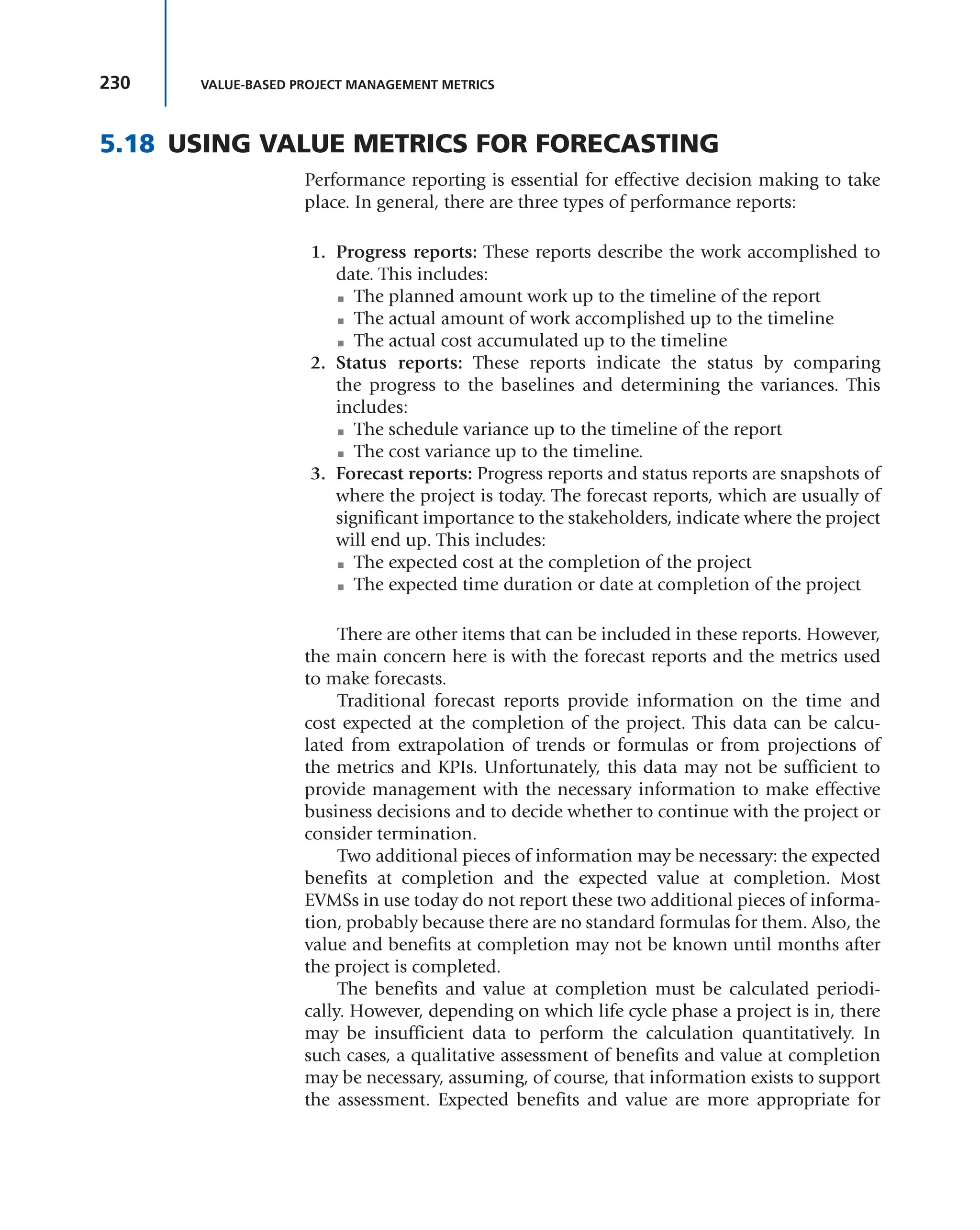 230 VALUE-BASED PROJECT MANAGEMENT METRICS
5.18 USING VALUE METRICS FOR FORECASTING
Performance reporting is essential for effective decision making to take
place. In general, there are three types of performance reports:
1. Progress reports: These reports describe the work accomplished to
date. This includes:
■ The planned amount work up to the timeline of the report
■ The actual amount of work accomplished up to the timeline
■ The actual cost accumulated up to the timeline
2. Status reports: These reports indicate the status by comparing
the progress to the baselines and determining the variances. This
includes:
■ The schedule variance up to the timeline of the report
■ The cost variance up to the timeline.
3. Forecast reports: Progress reports and status reports are snapshots of
where the project is today. The forecast reports, which are usually of
significant importance to the stakeholders, indicate where the project
will end up. This includes:
■ The expected cost at the completion of the project
■ The expected time duration or date at completion of the project
There are other items that can be included in these reports. However,
the main concern here is with the forecast reports and the metrics used
to make forecasts.
Traditional forecast reports provide information on the time and
cost expected at the completion of the project. This data can be calcu-
lated from extrapolation of trends or formulas or from projections of
the metrics and KPIs. Unfortunately, this data may not be sufficient to
provide management with the necessary information to make effective
business decisions and to decide whether to continue with the project or
consider termination.
Two additional pieces of information may be necessary: the expected
benefits at completion and the expected value at completion. Most
EVMSs in use today do not report these two additional pieces of informa-
tion, probably because there are no standard formulas for them. Also, the
value and benefits at completion may not be known until months after
the project is completed.
The benefits and value at completion must be calculated periodi-
cally. However, depending on which life cycle phase a project is in, there
may be insufficient data to perform the calculation quantitatively. In
such cases, a qualitative assessment of benefits and value at completion
may be necessary, assuming, of course, that information exists to support
the assessment. Expected benefits and value are more appropriate for
 