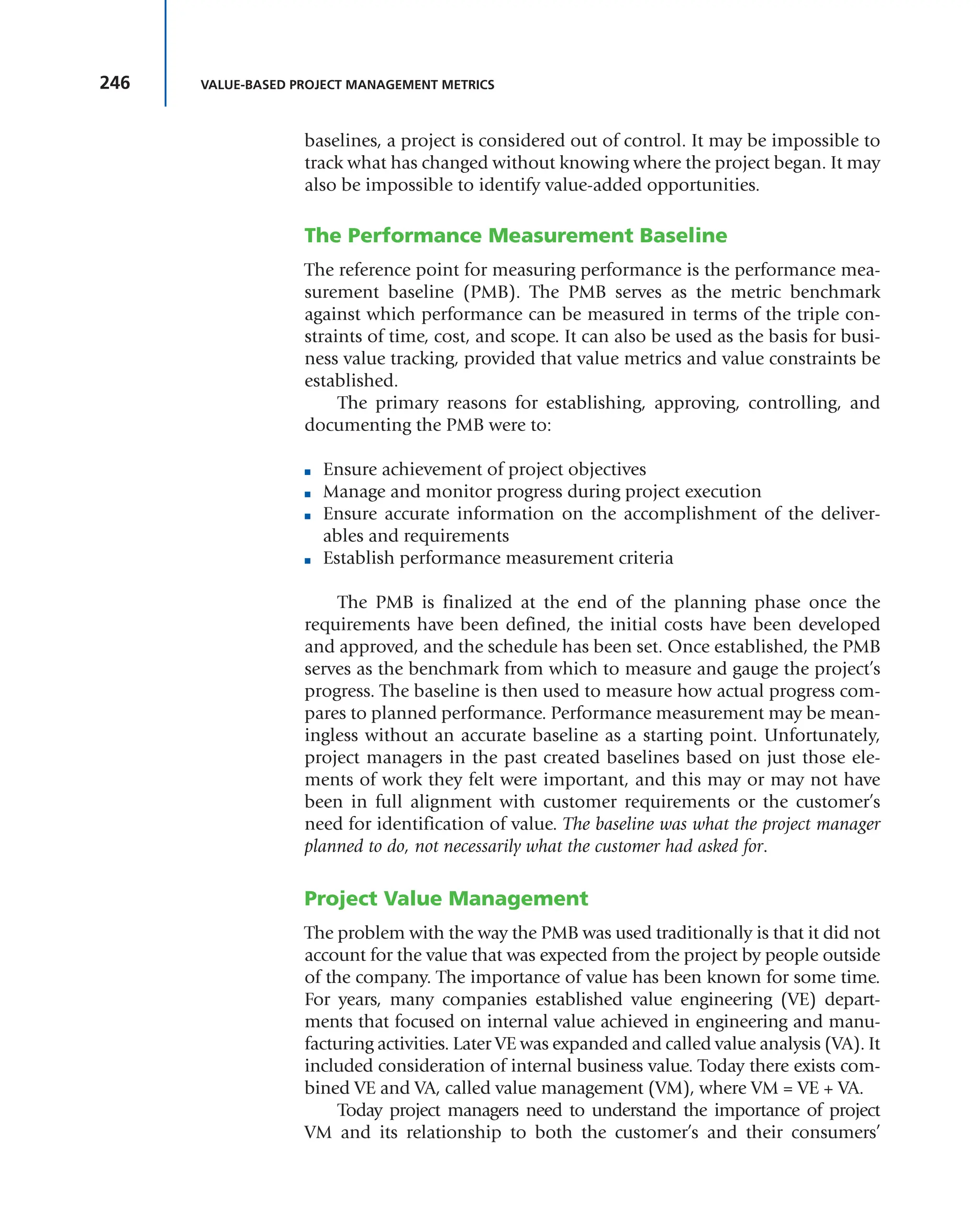 246 VALUE-BASED PROJECT MANAGEMENT METRICS
baselines, a project is considered out of control. It may be impossible to
track what has changed without knowing where the project began. It may
also be impossible to identify value-added opportunities.
The Performance Measurement Baseline
The reference point for measuring performance is the performance mea-
surement baseline (PMB). The PMB serves as the metric benchmark
against which performance can be measured in terms of the triple con-
straints of time, cost, and scope. It can also be used as the basis for busi-
ness value tracking, provided that value metrics and value constraints be
established.
The primary reasons for establishing, approving, controlling, and
documenting the PMB were to:
■ Ensure achievement of project objectives
■ Manage and monitor progress during project execution
■ Ensure accurate information on the accomplishment of the deliver-
ables and requirements
■ Establish performance measurement criteria
The PMB is finalized at the end of the planning phase once the
requirements have been defined, the initial costs have been developed
and approved, and the schedule has been set. Once established, the PMB
serves as the benchmark from which to measure and gauge the project’s
progress. The baseline is then used to measure how actual progress com-
pares to planned performance. Performance measurement may be mean-
ingless without an accurate baseline as a starting point. Unfortunately,
project managers in the past created baselines based on just those ele-
ments of work they felt were important, and this may or may not have
been in full alignment with customer requirements or the customer’s
need for identification of value. The baseline was what the project manager
planned to do, not necessarily what the customer had asked for.
Project Value Management
The problem with the way the PMB was used traditionally is that it did not
account for the value that was expected from the project by people outside
of the company. The importance of value has been known for some time.
For years, many companies established value engineering (VE) depart-
ments that focused on internal value achieved in engineering and manu-
facturing activities. Later VE was expanded and called value analysis (VA). It
included consideration of internal business value. Today there exists com-
bined VE and VA, called value management (VM), where VM = VE + VA.
Today project managers need to understand the importance of project
VM and its relationship to both the customer’s and their consumers’
 