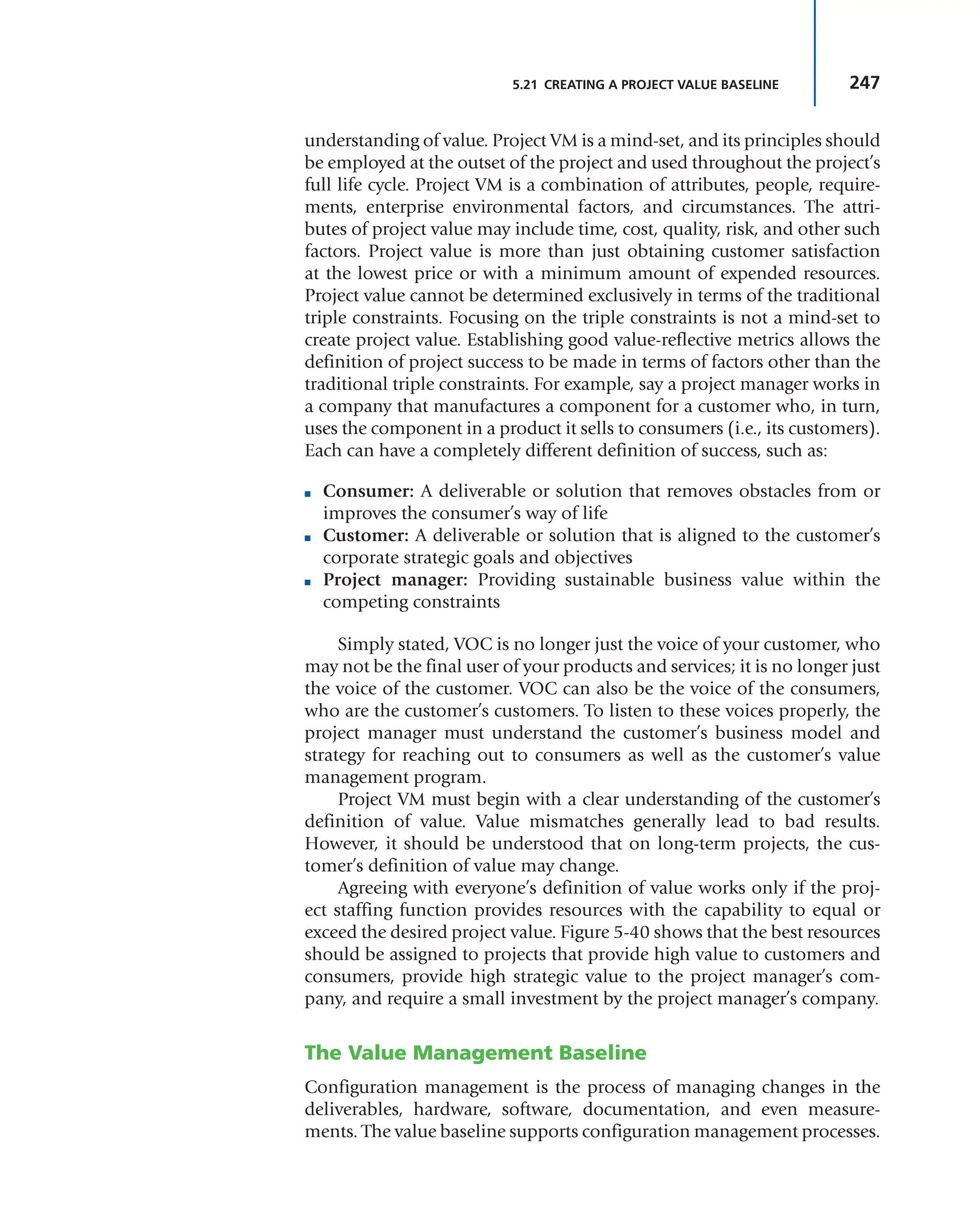 247
5.21 CREATING A PROJECT VALUE BASELINE
understanding of value. Project VM is a mind-set, and its principles should
be employed at the outset of the project and used throughout the project’s
full life cycle. Project VM is a combination of attributes, people, require-
ments, enterprise environmental factors, and circumstances. The attri-
butes of project value may include time, cost, quality, risk, and other such
factors. Project value is more than just obtaining customer satisfaction
at the lowest price or with a minimum amount of expended resources.
Project value cannot be determined exclusively in terms of the traditional
triple constraints. Focusing on the triple constraints is not a mind-set to
create project value. Establishing good value-reflective metrics allows the
definition of project success to be made in terms of factors other than the
traditional triple constraints. For example, say a project manager works in
a company that manufactures a component for a customer who, in turn,
uses the component in a product it sells to consumers (i.e., its customers).
Each can have a completely different definition of success, such as:
■ Consumer: A deliverable or solution that removes obstacles from or
improves the consumer’s way of life
■ Customer: A deliverable or solution that is aligned to the customer’s
corporate strategic goals and objectives
■ Project manager: Providing sustainable business value within the
competing constraints
Simply stated, VOC is no longer just the voice of your customer, who
may not be the final user of your products and services; it is no longer just
the voice of the customer. VOC can also be the voice of the consumers,
who are the customer’s customers. To listen to these voices properly, the
project manager must understand the customer’s business model and
strategy for reaching out to consumers as well as the customer’s value
management program.
Project VM must begin with a clear understanding of the customer’s
definition of value. Value mismatches generally lead to bad results.
However, it should be understood that on long-term projects, the cus-
tomer’s definition of value may change.
Agreeing with everyone’s definition of value works only if the proj-
ect staffing function provides resources with the capability to equal or
exceed the desired project value. Figure 5-40 shows that the best resources
should be assigned to projects that provide high value to customers and
consumers, provide high strategic value to the project manager’s com-
pany, and require a small investment by the project manager’s company.
The Value Management Baseline
Configuration management is the process of managing changes in the
deliverables, hardware, software, documentation, and even measure-
ments. The value baseline supports configuration management processes.
 