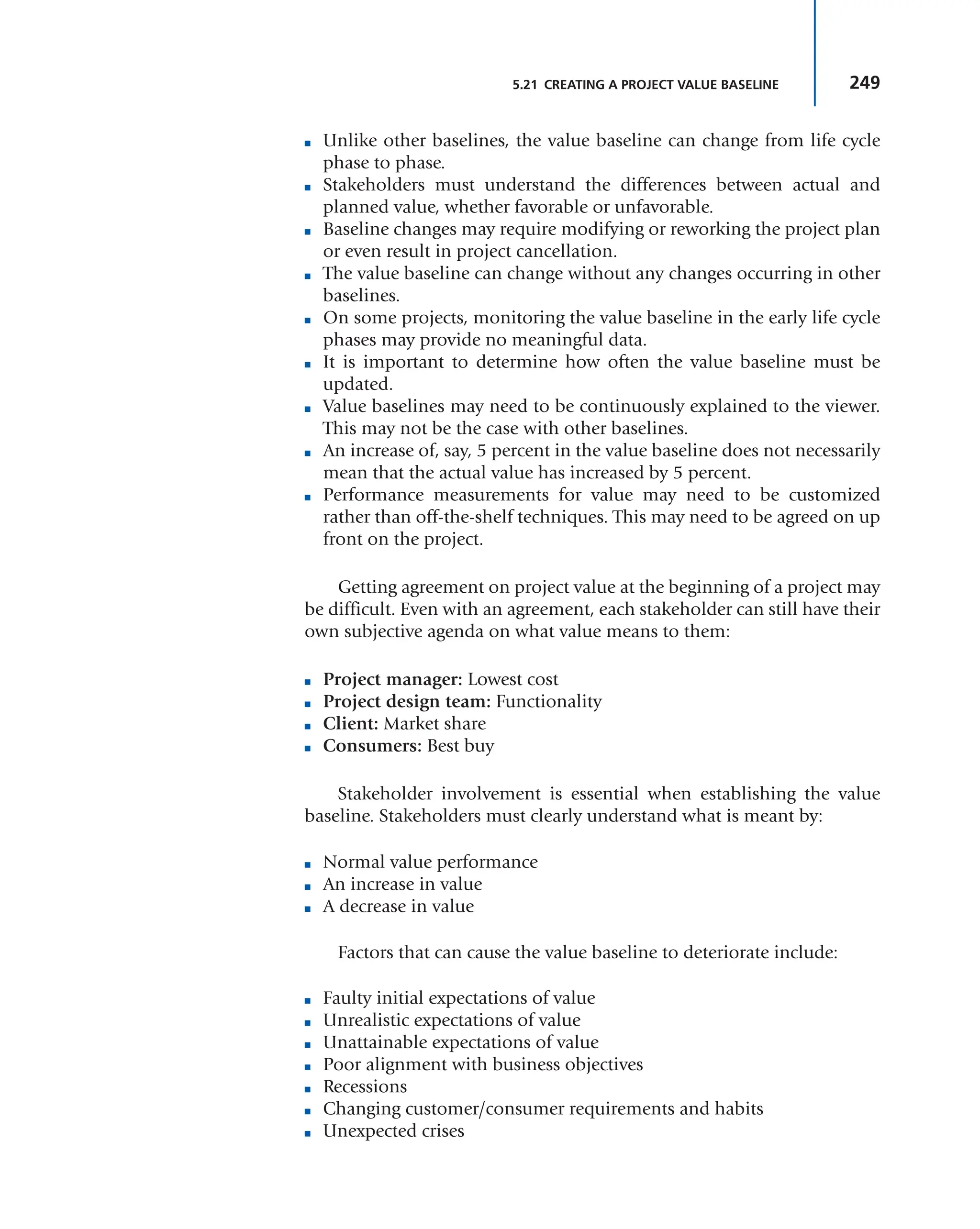 249
5.21 CREATING A PROJECT VALUE BASELINE
■ Unlike other baselines, the value baseline can change from life cycle
phase to phase.
■ Stakeholders must understand the differences between actual and
planned value, whether favorable or unfavorable.
■ Baseline changes may require modifying or reworking the project plan
or even result in project cancellation.
■ The value baseline can change without any changes occurring in other
baselines.
■ On some projects, monitoring the value baseline in the early life cycle
phases may provide no meaningful data.
■ It is important to determine how often the value baseline must be
updated.
■ Value baselines may need to be continuously explained to the viewer.
This may not be the case with other baselines.
■ An increase of, say, 5 percent in the value baseline does not necessarily
mean that the actual value has increased by 5 percent.
■ Performance measurements for value may need to be customized
rather than off-the-shelf techniques. This may need to be agreed on up
front on the project.
Getting agreement on project value at the beginning of a project may
be difficult. Even with an agreement, each stakeholder can still have their
own subjective agenda on what value means to them:
■ Project manager: Lowest cost
■ Project design team: Functionality
■ Client: Market share
■ Consumers: Best buy
Stakeholder involvement is essential when establishing the value
baseline. Stakeholders must clearly understand what is meant by:
■ Normal value performance
■ An increase in value
■ A decrease in value
Factors that can cause the value baseline to deteriorate include:
■ Faulty initial expectations of value
■ Unrealistic expectations of value
■ Unattainable expectations of value
■ Poor alignment with business objectives
■ Recessions
■ Changing customer/consumer requirements and habits
■ Unexpected crises
 