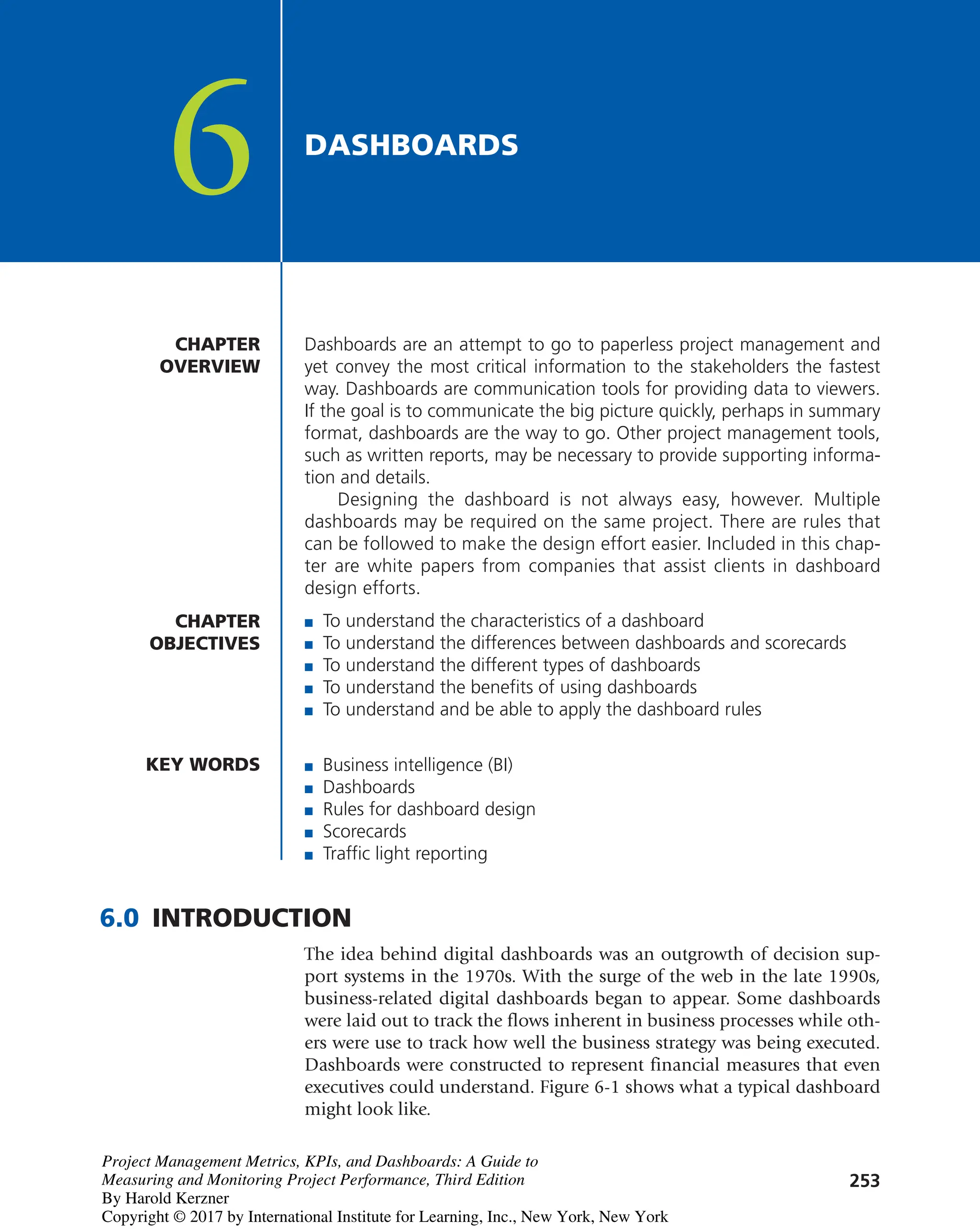 253
Dashboards are an attempt to go to paperless project management and
yet convey the most critical information to the stakeholders the fastest
way. Dashboards are communication tools for providing data to viewers.
If the goal is to communicate the big picture quickly, perhaps in summary
format, dashboards are the way to go. Other project management tools,
such as written reports, may be necessary to provide supporting informa-
tion and details.
Designing the dashboard is not always easy, however. Multiple
dashboards may be required on the same project. There are rules that
can be followed to make the design effort easier. Included in this chap-
ter are white papers from companies that assist clients in dashboard
design efforts.
CHAPTER
OVERVIEW
DASHBOARDS
6
CHAPTER
OBJECTIVES
■ To understand the characteristics of a dashboard
■ To understand the differences between dashboards and scorecards
■ To understand the different types of dashboards
■ To understand the benefits of using dashboards
■ To understand and be able to apply the dashboard rules
KEY WORDS ■ Business intelligence (BI)
■ Dashboards
■ Rules for dashboard design
■ Scorecards
■ Traffic light reporting
6.0 INTRODUCTION
The idea behind digital dashboards was an outgrowth of decision sup-
port systems in the 1970s. With the surge of the web in the late 1990s,
business-related digital dashboards began to appear. Some dashboards
were laid out to track the flows inherent in business processes while oth-
ers were use to track how well the business strategy was being executed.
Dashboards were constructed to represent financial measures that even
executives could understand. Figure 6-1 shows what a typical dashboard
might look like.
Project Management Metrics, KPIs, and Dashboards: A Guide to
Measuring and Monitoring Project Performance, Third Edition
By Harold Kerzner
Copyright © 2017 by International Institute for Learning, Inc., New York, New York
 