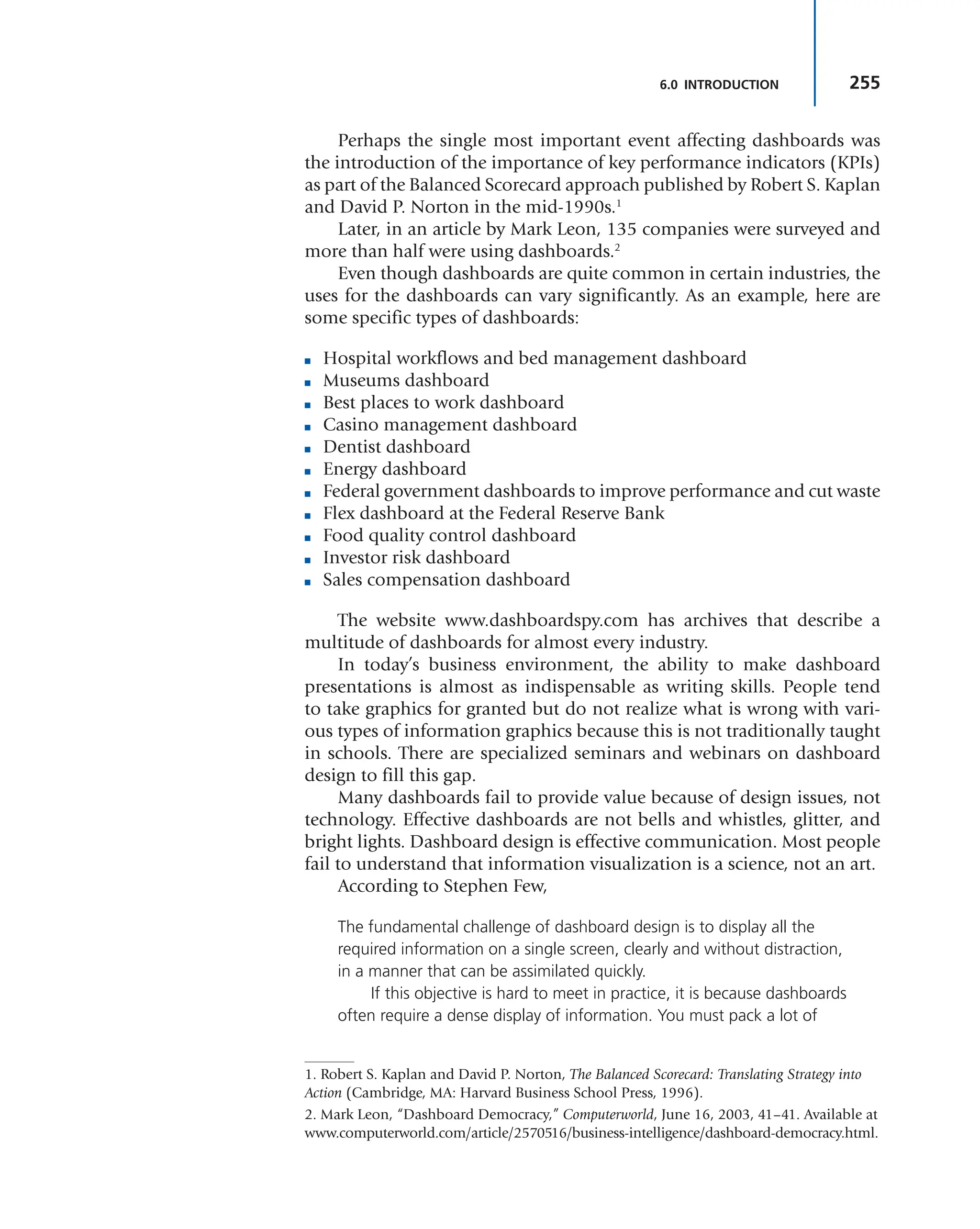 255
6.0 INTRODUCTION
Perhaps the single most important event affecting dashboards was
the introduction of the importance of key performance indicators (KPIs)
as part of the Balanced Scorecard approach published by Robert S. Kaplan
and David P. Norton in the mid-1990s.1
Later, in an article by Mark Leon, 135 companies were surveyed and
more than half were using dashboards.2
Even though dashboards are quite common in certain industries, the
uses for the dashboards can vary significantly. As an example, here are
some specific types of dashboards:
■ Hospital workflows and bed management dashboard
■ Museums dashboard
■ Best places to work dashboard
■ Casino management dashboard
■ Dentist dashboard
■ Energy dashboard
■ Federal government dashboards to improve performance and cut waste
■ Flex dashboard at the Federal Reserve Bank
■ Food quality control dashboard
■ Investor risk dashboard
■ Sales compensation dashboard
The website www.dashboardspy.com has archives that describe a
multitude of dashboards for almost every industry.
In today’s business environment, the ability to make dashboard
presentations is almost as indispensable as writing skills. People tend
to take graphics for granted but do not realize what is wrong with vari-
ous types of information graphics because this is not traditionally taught
in schools. There are specialized seminars and webinars on dashboard
design to fill this gap.
Many dashboards fail to provide value because of design issues, not
technology. Effective dashboards are not bells and whistles, glitter, and
bright lights. Dashboard design is effective communication. Most people
fail to understand that information visualization is a science, not an art.
According to Stephen Few,
The fundamental challenge of dashboard design is to display all the
required information on a single screen, clearly and without distraction,
in a manner that can be assimilated quickly.
If this objective is hard to meet in practice, it is because dashboards
often require a dense display of information. You must pack a lot of
2. Mark Leon, “Dashboard Democracy,” Computerworld, June 16, 2003, 41–41. Available at
www.computerworld.com/article/2570516/business-intelligence/dashboard-democracy.html.
1. Robert S. Kaplan and David P. Norton, The Balanced Scorecard: Translating Strategy into
Action (Cambridge, MA: Harvard Business School Press, 1996).
 
