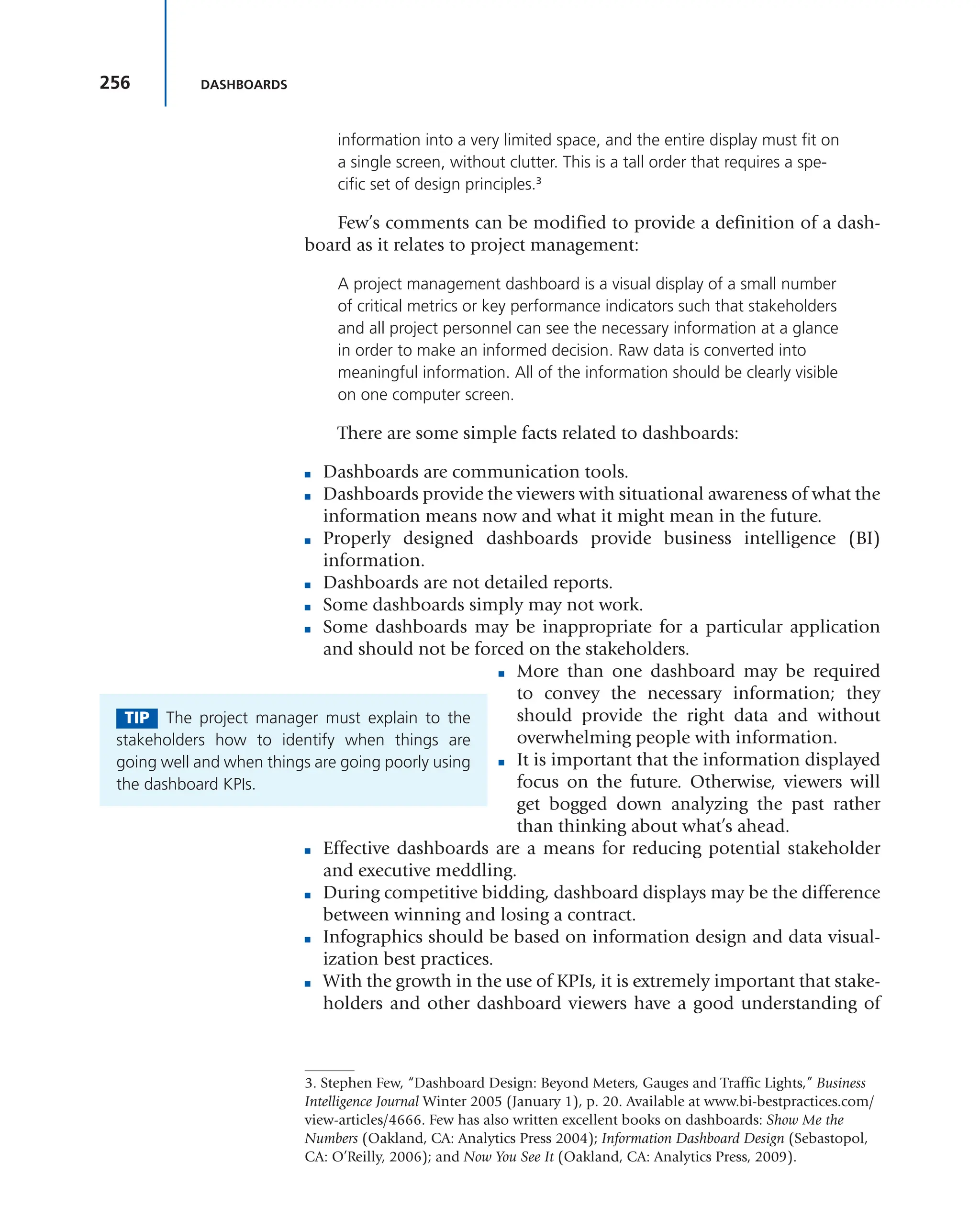 256 DASHBOARDS
information into a very limited space, and the entire display must fit on
a single screen, without clutter. This is a tall order that requires a spe-
cific set of design principles.3
Few’s comments can be modified to provide a definition of a dash-
board as it relates to project management:
A project management dashboard is a visual display of a small number
of critical metrics or key performance indicators such that stakeholders
and all project personnel can see the necessary information at a glance
in order to make an informed decision. Raw data is converted into
meaningful information. All of the information should be clearly visible
on one computer screen.
There are some simple facts related to dashboards:
■ Dashboards are communication tools.
■ Dashboards provide the viewers with situational awareness of what the
information means now and what it might mean in the future.
■ Properly designed dashboards provide business intelligence (BI)
information.
■ Dashboards are not detailed reports.
■ Some dashboards simply may not work.
■ Some dashboards may be inappropriate for a particular application
and should not be forced on the stakeholders.
■ More than one dashboard may be required
to convey the necessary information; they
should provide the right data and without
overwhelming people with information.
■ It is important that the information displayed
focus on the future. Otherwise, viewers will
get bogged down analyzing the past rather
than thinking about what’s ahead.
■ Effective dashboards are a means for reducing potential stakeholder
and executive meddling.
■ During competitive bidding, dashboard displays may be the difference
between winning and losing a contract.
■ Infographics should be based on information design and data visual-
ization best practices.
■ With the growth in the use of KPIs, it is extremely important that stake-
holders and other dashboard viewers have a good understanding of
3. Stephen Few, “Dashboard Design: Beyond Meters, Gauges and Traffic Lights,” Business
Intelligence Journal Winter 2005 (January 1), p. 20. Available at www.bi-bestpractices.com/
view-articles/4666. Few has also written excellent books on dashboards: Show Me the
Numbers (Oakland, CA: Analytics Press 2004); Information Dashboard Design (Sebastopol,
CA: O’Reilly, 2006); and Now You See It (Oakland, CA: Analytics Press, 2009).
TIP The project manager must explain to the
stakeholders how to identify when things are
going well and when things are going poorly using
the dashboard KPIs.
 