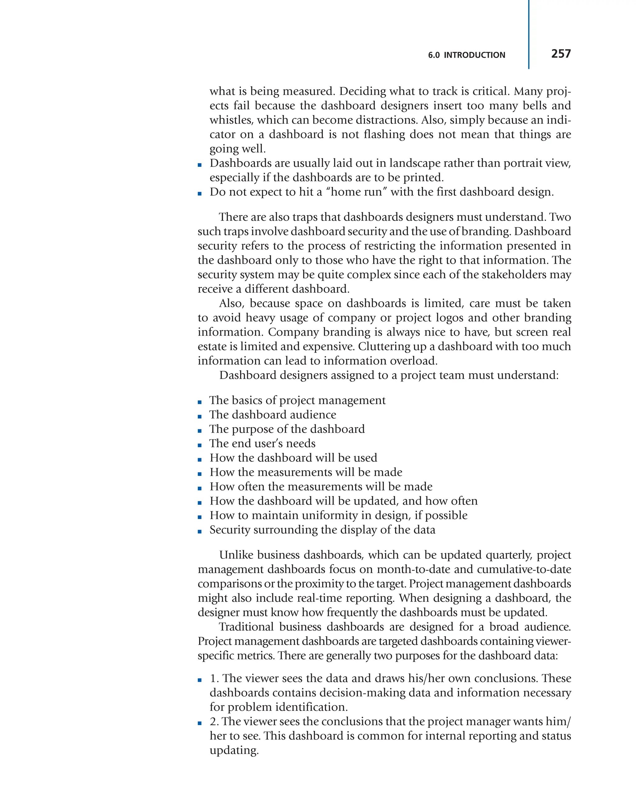 257
6.0 INTRODUCTION
what is being measured. Deciding what to track is critical. Many proj-
ects fail because the dashboard designers insert too many bells and
whistles, which can become distractions. Also, simply because an indi-
cator on a dashboard is not flashing does not mean that things are
going well.
■ Dashboards are usually laid out in landscape rather than portrait view,
especially if the dashboards are to be printed.
■ Do not expect to hit a “home run” with the first dashboard design.
There are also traps that dashboards designers must understand. Two
such traps involve dashboard security and the use of branding. Dashboard
security refers to the process of restricting the information presented in
the dashboard only to those who have the right to that information. The
security system may be quite complex since each of the stakeholders may
receive a different dashboard.
Also, because space on dashboards is limited, care must be taken
to avoid heavy usage of company or project logos and other branding
information. Company branding is always nice to have, but screen real
estate is limited and expensive. Cluttering up a dashboard with too much
information can lead to information overload.
Dashboard designers assigned to a project team must understand:
■ The basics of project management
■ The dashboard audience
■ The purpose of the dashboard
■ The end user’s needs
■ How the dashboard will be used
■ How the measurements will be made
■ How often the measurements will be made
■ How the dashboard will be updated, and how often
■ How to maintain uniformity in design, if possible
■ Security surrounding the display of the data
Unlike business dashboards, which can be updated quarterly, project
management dashboards focus on month-to-date and cumulative-to-date
comparisons or the proximity to the target. Project management dashboards
might also include real-time reporting. When designing a dashboard, the
designer must know how frequently the dashboards must be updated.
Traditional business dashboards are designed for a broad audience.
Project management dashboards are targeted dashboards containing viewer-
specific metrics. There are generally two purposes for the dashboard data:
■ 1. The viewer sees the data and draws his/her own conclusions. These
dashboards contains decision-making data and information necessary
for problem identification.
■ 2. The viewer sees the conclusions that the project manager wants him/
her to see. This dashboard is common for internal reporting and status
updating.
 