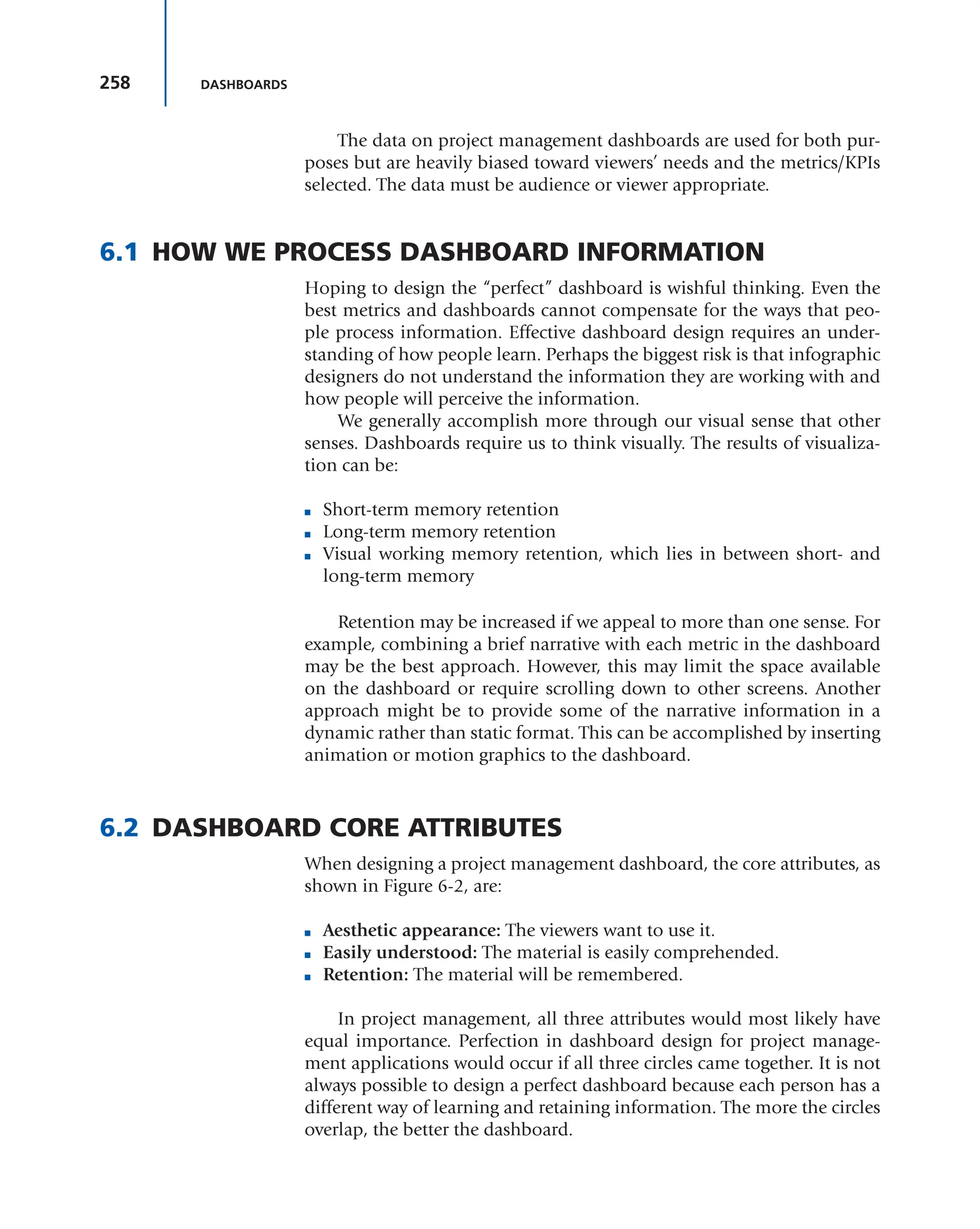258 DASHBOARDS
The data on project management dashboards are used for both pur-
poses but are heavily biased toward viewers’ needs and the metrics/KPIs
selected. The data must be audience or viewer appropriate.
6.1 HOW WE PROCESS DASHBOARD INFORMATION
Hoping to design the “perfect” dashboard is wishful thinking. Even the
best metrics and dashboards cannot compensate for the ways that peo-
ple process information. Effective dashboard design requires an under-
standing of how people learn. Perhaps the biggest risk is that infographic
designers do not understand the information they are working with and
how people will perceive the information.
We generally accomplish more through our visual sense that other
senses. Dashboards require us to think visually. The results of visualiza-
tion can be:
■ Short-term memory retention
■ Long-term memory retention
■ Visual working memory retention, which lies in between short- and
long-term memory
Retention may be increased if we appeal to more than one sense. For
example, combining a brief narrative with each metric in the dashboard
may be the best approach. However, this may limit the space available
on the dashboard or require scrolling down to other screens. Another
approach might be to provide some of the narrative information in a
dynamic rather than static format. This can be accomplished by inserting
animation or motion graphics to the dashboard.
6.2 DASHBOARD CORE ATTRIBUTES
When designing a project management dashboard, the core attributes, as
shown in Figure 6-2, are:
■ Aesthetic appearance: The viewers want to use it.
■ Easily understood: The material is easily comprehended.
■ Retention: The material will be remembered.
In project management, all three attributes would most likely have
equal importance. Perfection in dashboard design for project manage-
ment applications would occur if all three circles came together. It is not
always possible to design a perfect dashboard because each person has a
different way of learning and retaining information. The more the circles
overlap, the better the dashboard.
 