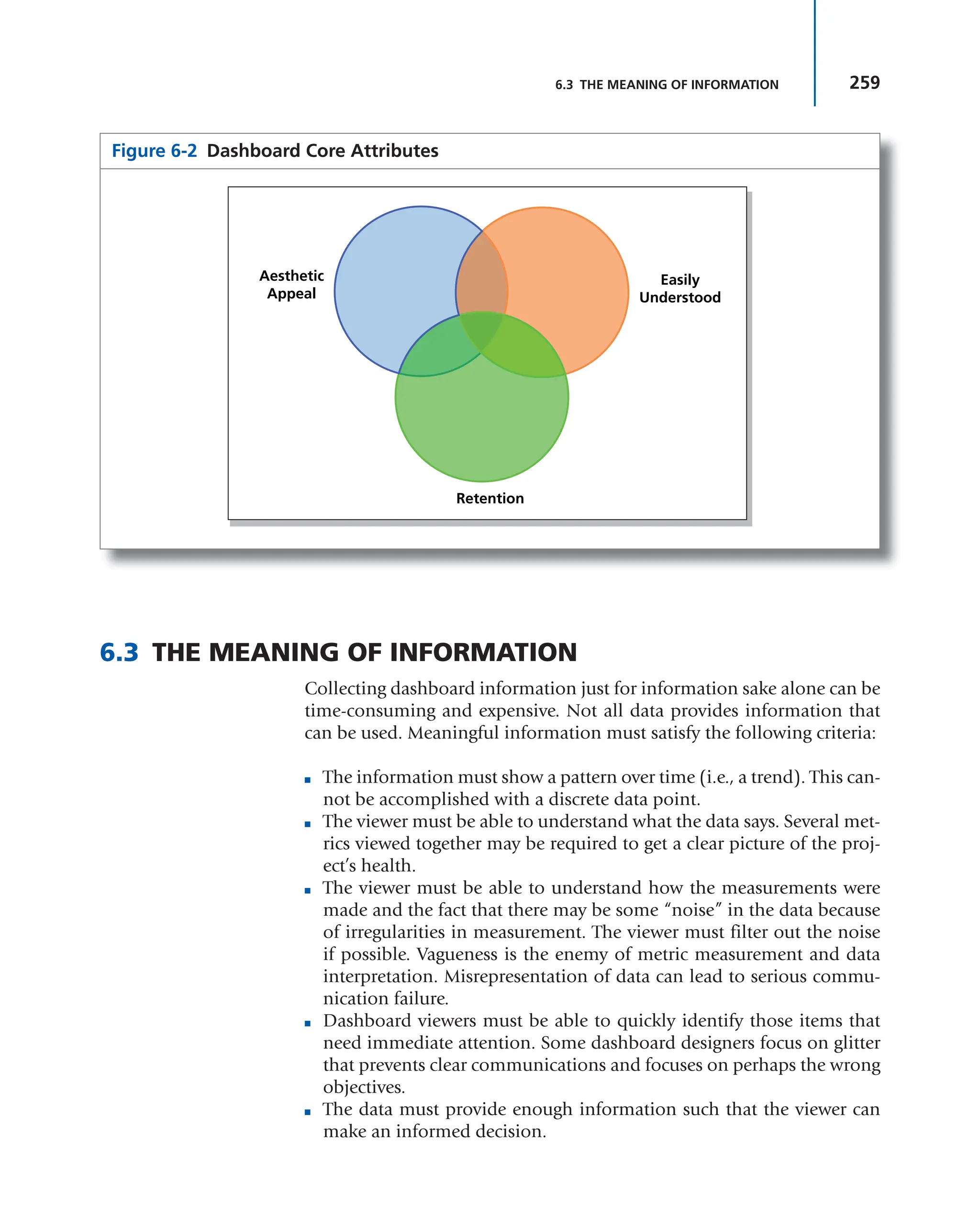 259
6.3 THE MEANING OF INFORMATION
6.3 THE MEANING OF INFORMATION
Collecting dashboard information just for information sake alone can be
time-consuming and expensive. Not all data provides information that
can be used. Meaningful information must satisfy the following criteria:
■ The information must show a pattern over time (i.e., a trend). This can-
not be accomplished with a discrete data point.
■ The viewer must be able to understand what the data says. Several met-
rics viewed together may be required to get a clear picture of the proj-
ect’s health.
■ The viewer must be able to understand how the measurements were
made and the fact that there may be some “noise” in the data because
of irregularities in measurement. The viewer must filter out the noise
if possible. Vagueness is the enemy of metric measurement and data
interpretation. Misrepresentation of data can lead to serious commu-
nication failure.
■ Dashboard viewers must be able to quickly identify those items that
need immediate attention. Some dashboard designers focus on glitter
that prevents clear communications and focuses on perhaps the wrong
objectives.
■ The data must provide enough information such that the viewer can
make an informed decision.
Figure 6-2 Dashboard Core Attributes
Aesthetic
Appeal
Retention
Easily
Understood
 
