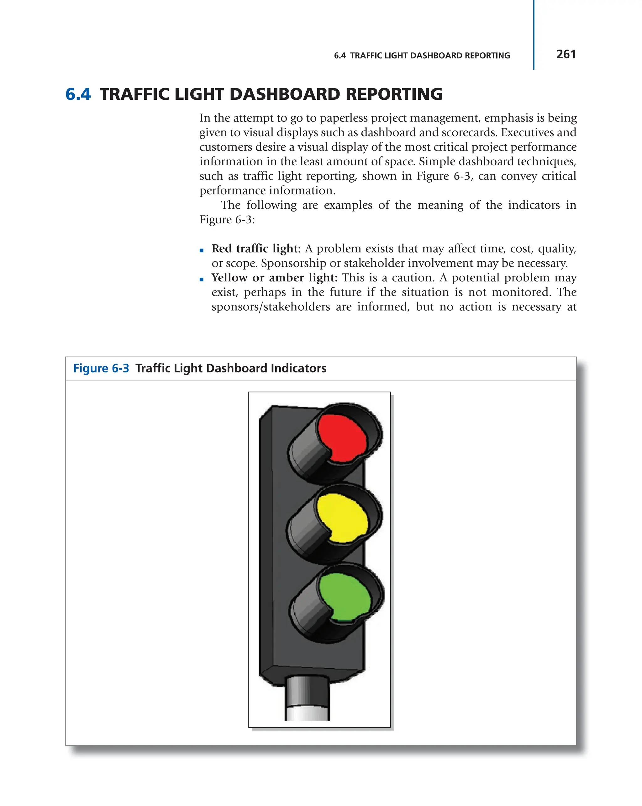 261
6.4 TRAFFIC LIGHT DASHBOARD REPORTING
6.4 TRAFFIC LIGHT DASHBOARD REPORTING
In the attempt to go to paperless project management, emphasis is being
given to visual displays such as dashboard and scorecards. Executives and
customers desire a visual display of the most critical project performance
information in the least amount of space. Simple dashboard techniques,
such as traffic light reporting, shown in Figure 6-3, can convey critical
performance information.
The following are examples of the meaning of the indicators in
Figure 6-3:
■ Red traffic light: A problem exists that may affect time, cost, quality,
or scope. Sponsorship or stakeholder involvement may be necessary.
■ Yellow or amber light: This is a caution. A potential problem may
exist, perhaps in the future if the situation is not monitored. The
sponsors/stakeholders are informed, but no action is necessary at
Figure 6-3 Traffic Light Dashboard Indicators
 