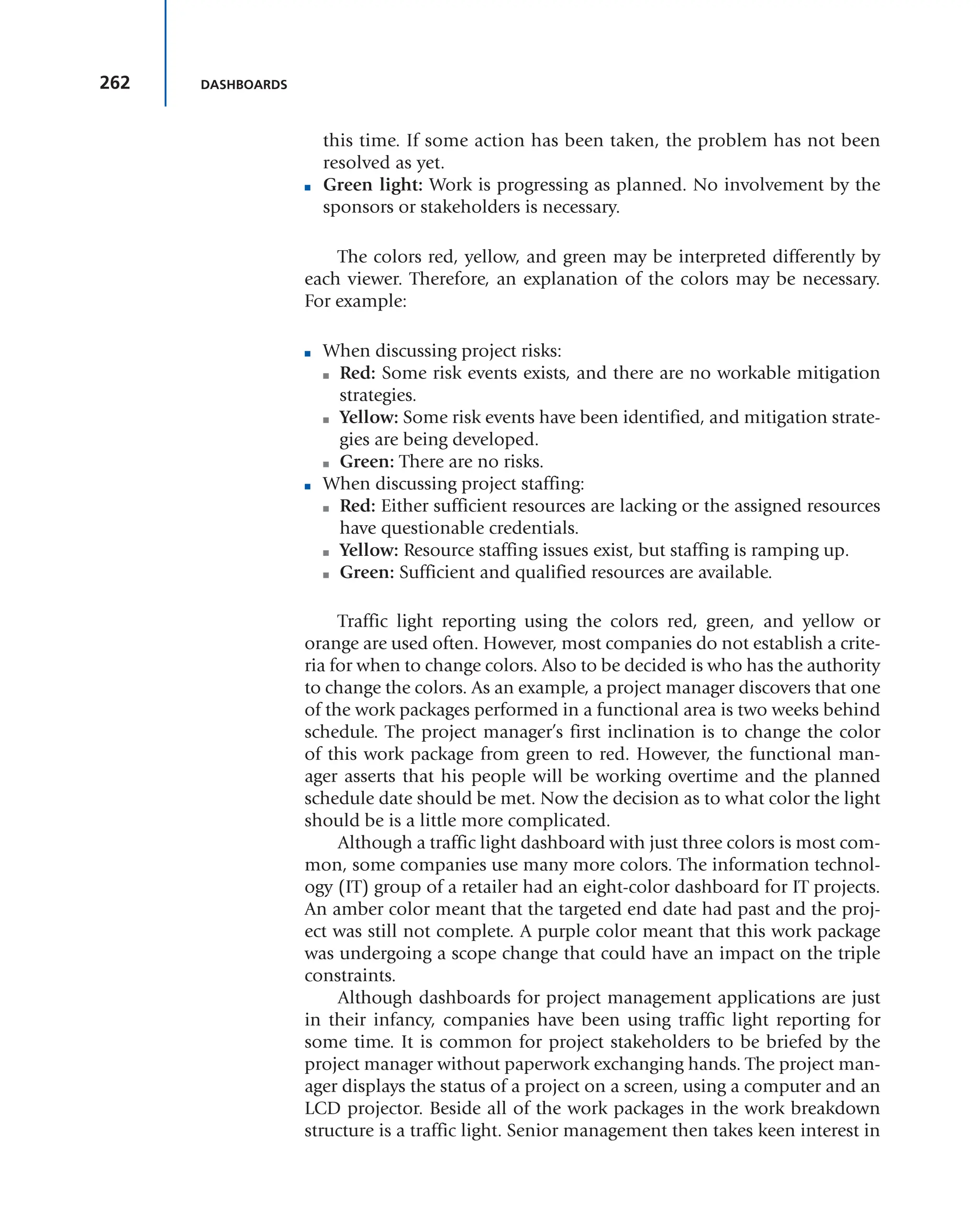 262 DASHBOARDS
this time. If some action has been taken, the problem has not been
resolved as yet.
■ Green light: Work is progressing as planned. No involvement by the
sponsors or stakeholders is necessary.
The colors red, yellow, and green may be interpreted differently by
each viewer. Therefore, an explanation of the colors may be necessary.
For example:
■ When discussing project risks:
■ Red: Some risk events exists, and there are no workable mitigation
strategies.
■ Yellow: Some risk events have been identified, and mitigation strate-
gies are being developed.
■ Green: There are no risks.
■ When discussing project staffing:
■ Red: Either sufficient resources are lacking or the assigned resources
have questionable credentials.
■ Yellow: Resource staffing issues exist, but staffing is ramping up.
■ Green: Sufficient and qualified resources are available.
Traffic light reporting using the colors red, green, and yellow or
orange are used often. However, most companies do not establish a crite-
ria for when to change colors. Also to be decided is who has the authority
to change the colors. As an example, a project manager discovers that one
of the work packages performed in a functional area is two weeks behind
schedule. The project manager’s first inclination is to change the color
of this work package from green to red. However, the functional man-
ager asserts that his people will be working overtime and the planned
schedule date should be met. Now the decision as to what color the light
should be is a little more complicated.
Although a traffic light dashboard with just three colors is most com-
mon, some companies use many more colors. The information technol-
ogy (IT) group of a retailer had an eight-color dashboard for IT projects.
An amber color meant that the targeted end date had past and the proj-
ect was still not complete. A purple color meant that this work package
was undergoing a scope change that could have an impact on the triple
constraints.
Although dashboards for project management applications are just
in their infancy, companies have been using traffic light reporting for
some time. It is common for project stakeholders to be briefed by the
project manager without paperwork exchanging hands. The project man-
ager displays the status of a project on a screen, using a computer and an
LCD projector. Beside all of the work packages in the work breakdown
structure is a traffic light. Senior management then takes keen interest in
 