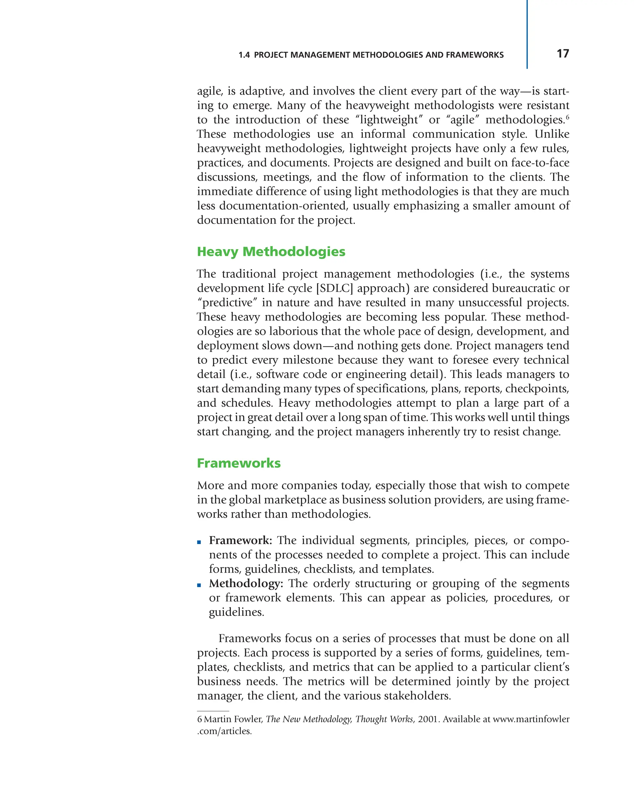 17
1.4 PROJECT MANAGEMENT METHODOLOGIES AND FRAMEWORKS
agile, is adaptive, and involves the client every part of the way—is start-
ing to emerge. Many of the heavyweight methodologists were resistant
to the introduction of these “lightweight” or “agile” methodologies.6
These methodologies use an informal communication style. Unlike
heavyweight methodologies, lightweight projects have only a few rules,
practices, and documents. Projects are designed and built on face-to-face
discussions, meetings, and the flow of information to the clients. The
immediate difference of using light methodologies is that they are much
less documentation-oriented, usually emphasizing a smaller amount of
documentation for the project.
Heavy Methodologies
The traditional project management methodologies (i.e., the systems
development life cycle [SDLC] approach) are considered bureaucratic or
“predictive” in nature and have resulted in many unsuccessful projects.
These heavy methodologies are becoming less popular. These method-
ologies are so laborious that the whole pace of design, development, and
deployment slows down—and nothing gets done. Project managers tend
to predict every milestone because they want to foresee every technical
detail (i.e., software code or engineering detail). This leads managers to
start demanding many types of specifications, plans, reports, checkpoints,
and schedules. Heavy methodologies attempt to plan a large part of a
project in great detail over a long span of time. This works well until things
start changing, and the project managers inherently try to resist change.
Frameworks
More and more companies today, especially those that wish to compete
in the global marketplace as business solution providers, are using frame-
works rather than methodologies.
■ Framework: The individual segments, principles, pieces, or compo-
nents of the processes needed to complete a project. This can include
forms, guidelines, checklists, and templates.
■ Methodology: The orderly structuring or grouping of the segments
or framework elements. This can appear as policies, procedures, or
guidelines.
Frameworks focus on a series of processes that must be done on all
projects. Each process is supported by a series of forms, guidelines, tem-
plates, checklists, and metrics that can be applied to a particular client’s
business needs. The metrics will be determined jointly by the project
manager, the client, and the various stakeholders.
6Martin Fowler, The New Methodology, Thought Works, 2001. Available at www.martinfowler
.com/articles.
 