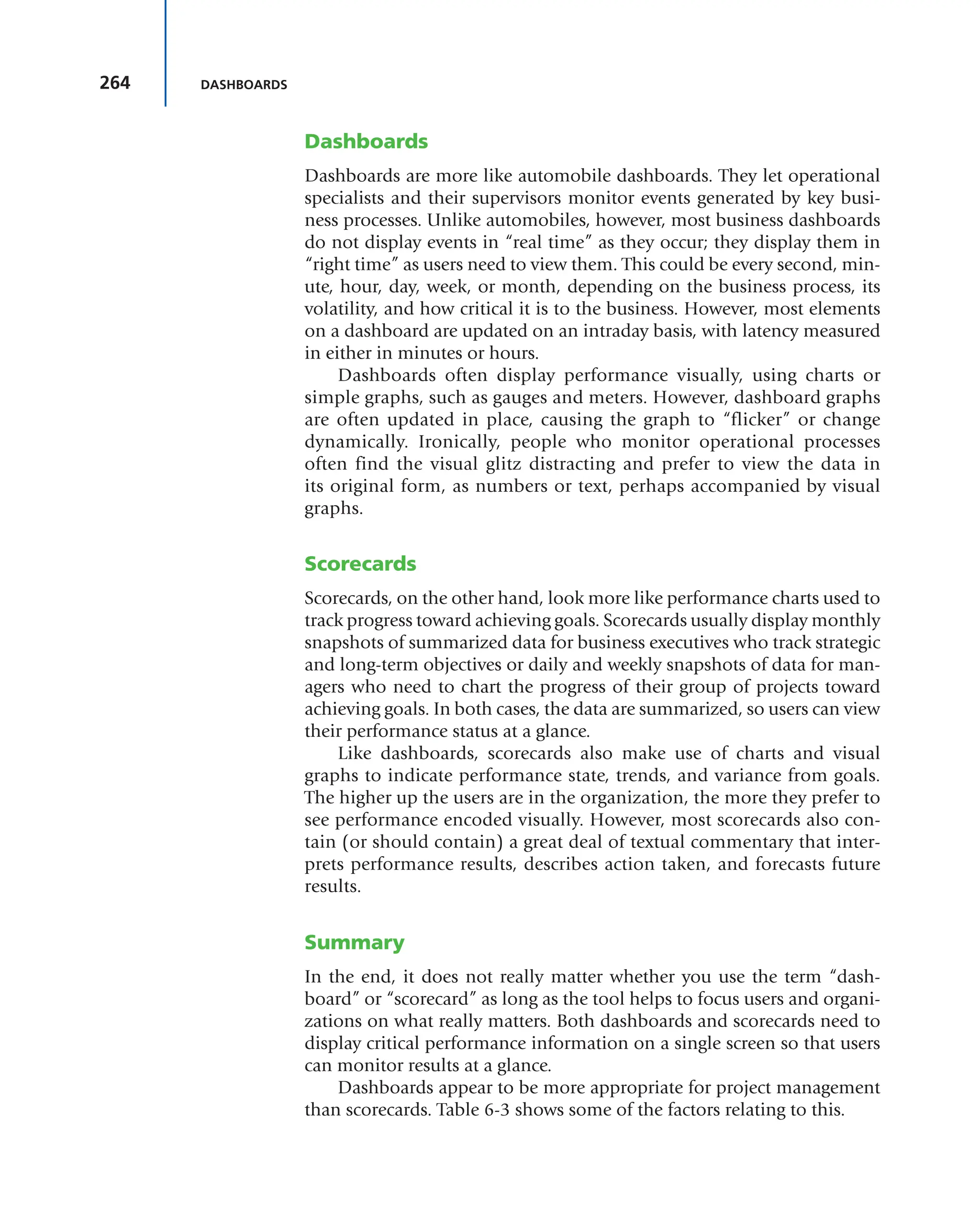 264 DASHBOARDS
Dashboards
Dashboards are more like automobile dashboards. They let operational
specialists and their supervisors monitor events generated by key busi-
ness processes. Unlike automobiles, however, most business dashboards
do not display events in “real time” as they occur; they display them in
“right time” as users need to view them. This could be every second, min-
ute, hour, day, week, or month, depending on the business process, its
volatility, and how critical it is to the business. However, most elements
on a dashboard are updated on an intraday basis, with latency measured
in either in minutes or hours.
Dashboards often display performance visually, using charts or
simple graphs, such as gauges and meters. However, dashboard graphs
are often updated in place, causing the graph to “flicker” or change
dynamically. Ironically, people who monitor operational processes
often find the visual glitz distracting and prefer to view the data in
its original form, as numbers or text, perhaps accompanied by visual
graphs.
Scorecards
Scorecards, on the other hand, look more like performance charts used to
track progress toward achieving goals. Scorecards usually display monthly
snapshots of summarized data for business executives who track strategic
and long-term objectives or daily and weekly snapshots of data for man-
agers who need to chart the progress of their group of projects toward
achieving goals. In both cases, the data are summarized, so users can view
their performance status at a glance.
Like dashboards, scorecards also make use of charts and visual
graphs to indicate performance state, trends, and variance from goals.
The higher up the users are in the organization, the more they prefer to
see performance encoded visually. However, most scorecards also con-
tain (or should contain) a great deal of textual commentary that inter-
prets performance results, describes action taken, and forecasts future
results.
Summary
In the end, it does not really matter whether you use the term “dash-
board” or “scorecard” as long as the tool helps to focus users and organi-
zations on what really matters. Both dashboards and scorecards need to
display critical performance information on a single screen so that users
can monitor results at a glance.
Dashboards appear to be more appropriate for project management
than scorecards. Table 6-3 shows some of the factors relating to this.
 